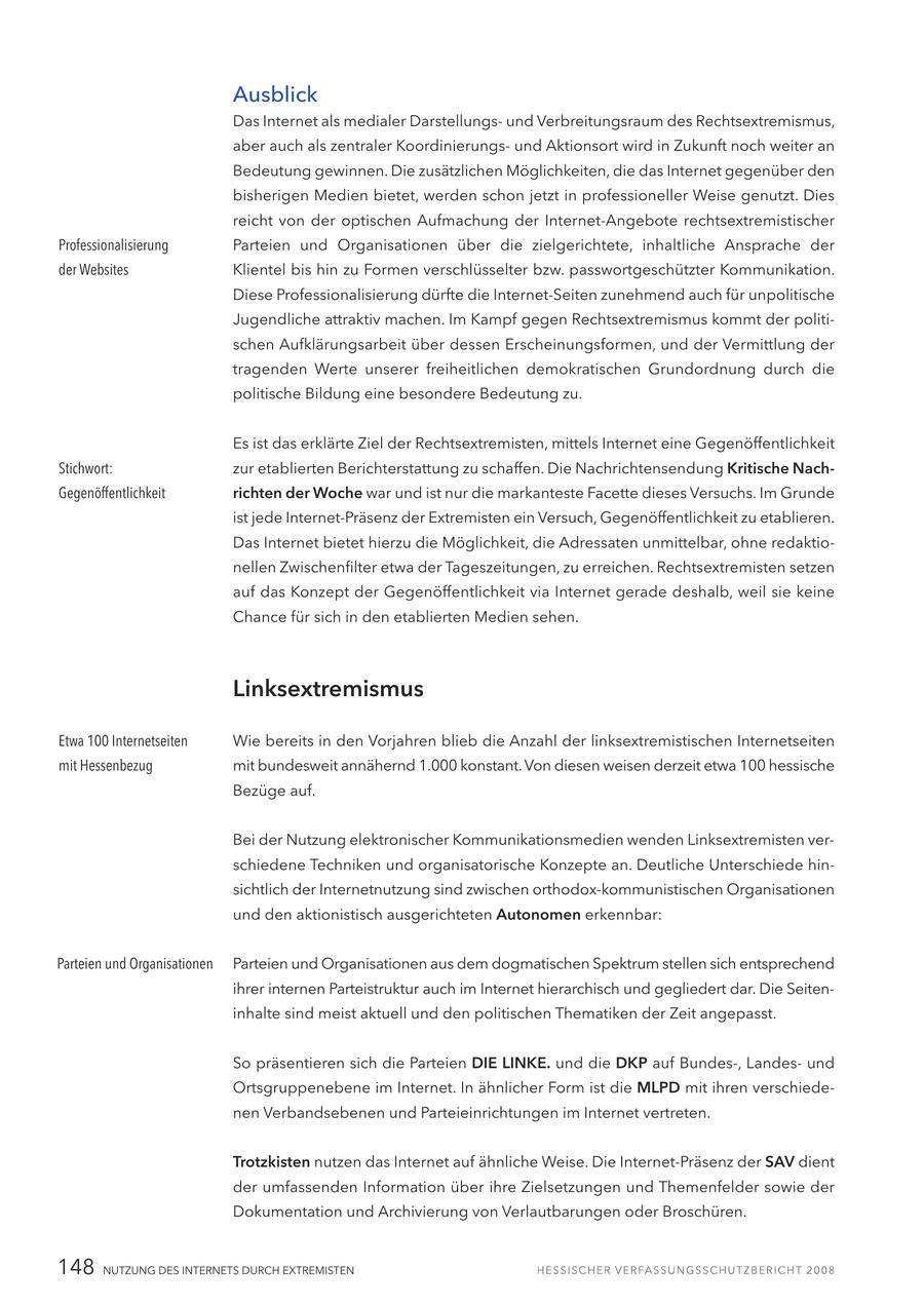 Ausblick Das Internet als medialer Darstellungsund Verbreitungsraum des Rechtsextremismus, aber auch als zentraler Koordinierungsund Aktionsort wird in Zukunft noch weiter an Bedeutung gewinnen. Die zusätzlichen Möglichkeiten, die das Internet gegenüber den bisherigen Medien bietet, werden schon jetzt in professioneller Weise genutzt. Dies reicht von der optischen Aufmachung der Internet-Angebote rechtsextremistischer Professionalisierung Parteien und Organisationen über die zielgerichtete, inhaltliche Ansprache der der Websites Klientel bis hin zu Formen verschlüsselter bzw. passwortgeschützter Kommunikation. Diese Professionalisierung dürfte die Internet-Seiten zunehmend auch für unpolitische Jugendliche attraktiv machen. Im Kampf gegen Rechtsextremismus kommt der politischen Aufklärungsarbeit über dessen Erscheinungsformen, und der Vermittlung der tragenden Werte unserer freiheitlichen demokratischen Grundordnung durch die politische Bildung eine besondere Bedeutung zu. Es ist das erklärte Ziel der Rechtsextremisten, mittels Internet eine Gegenöffentlichkeit Stichwort: zur etablierten Berichterstattung zu schaffen. Die Nachrichtensendung Kritische NachGegenöffentlichkeit richten der Woche war und ist nur die markanteste Facette dieses Versuchs. Im Grunde ist jede Internet-Präsenz der Extremisten ein Versuch, Gegenöffentlichkeit zu etablieren. Das Internet bietet hierzu die Möglichkeit, die Adressaten unmittelbar, ohne redaktionellen Zwischenfilter etwa der Tageszeitungen, zu erreichen. Rechtsextremisten setzen auf das Konzept der Gegenöffentlichkeit via Internet gerade deshalb, weil sie keine Chance für sich in den etablierten Medien sehen. Linksextremismus Etwa 100 Internetseiten Wie bereits in den Vorjahren blieb die Anzahl der linksextremistischen Internetseiten mit Hessenbezug mit bundesweit annähernd 1.000 konstant. Von diesen weisen derzeit etwa 100 hessische Bezüge auf. Bei der Nutzung elektronischer Kommunikationsmedien wenden Linksextremisten verschiedene Techniken und organisatorische Konzepte an. Deutliche Unterschiede hinsichtlich der Internetnutzung sind zwischen orthodox-kommunistischen Organisationen und den aktionistisch ausgerichteten Autonomen erkennbar: Parteien und Organisationen Parteien und Organisationen aus dem dogmatischen Spektrum stellen sich entsprechend ihrer internen Parteistruktur auch im Internet hierarchisch und gegliedert dar. Die Seiteninhalte sind meist aktuell und den politischen Thematiken der Zeit angepasst. So präsentieren sich die Parteien DIE LINKE. und die DKP auf Bundes-, Landesund Ortsgruppenebene im Internet. In ähnlicher Form ist die MLPD mit ihren verschiedenen Verbandsebenen und Parteieinrichtungen im Internet vertreten. Trotzkisten nutzen das Internet auf ähnliche Weise. Die Internet-Präsenz der SAV dient der umfassenden Information über ihre Zielsetzungen und Themenfelder sowie der Dokumentation und Archivierung von Verlautbarungen oder Broschüren. 148 NUTZUNG DES INTERNETS DURCH EXTREMISTEN