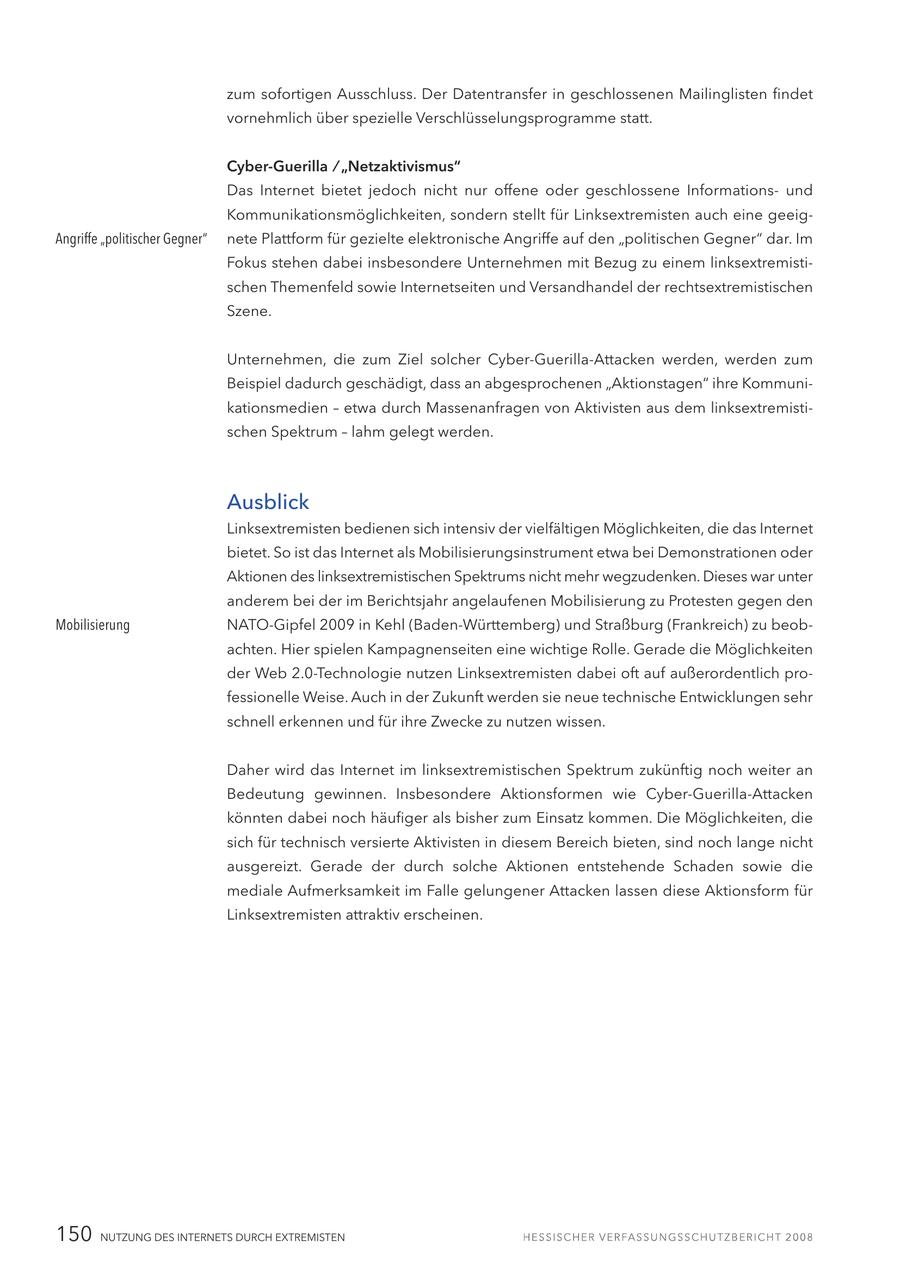 zum sofortigen Ausschluss. Der Datentransfer in geschlossenen Mailinglisten findet vornehmlich über spezielle Verschlüsselungsprogramme statt. Cyber-Guerilla / "Netzaktivismus" Das Internet bietet jedoch nicht nur offene oder geschlossene Informationsund Kommunikationsmöglichkeiten, sondern stellt für Linksextremisten auch eine geeigAngriffe "politischer Gegner" nete Plattform für gezielte elektronische Angriffe auf den "politischen Gegner" dar. Im Fokus stehen dabei insbesondere Unternehmen mit Bezug zu einem linksextremistischen Themenfeld sowie Internetseiten und Versandhandel der rechtsextremistischen Szene. Unternehmen, die zum Ziel solcher Cyber-Guerilla-Attacken werden, werden zum Beispiel dadurch geschädigt, dass an abgesprochenen "Aktionstagen" ihre Kommunikationsmedien - etwa durch Massenanfragen von Aktivisten aus dem linksextremistischen Spektrum - lahm gelegt werden. Ausblick Linksextremisten bedienen sich intensiv der vielfältigen Möglichkeiten, die das Internet bietet. So ist das Internet als Mobilisierungsinstrument etwa bei Demonstrationen oder Aktionen des linksextremistischen Spektrums nicht mehr wegzudenken. Dieses war unter anderem bei der im Berichtsjahr angelaufenen Mobilisierung zu Protesten gegen den Mobilisierung NATO-Gipfel 2009 in Kehl (Baden-Württemberg) und Straßburg (Frankreich) zu beobachten. Hier spielen Kampagnenseiten eine wichtige Rolle. Gerade die Möglichkeiten der Web 2.0-Technologie nutzen Linksextremisten dabei oft auf außerordentlich professionelle Weise. Auch in der Zukunft werden sie neue technische Entwicklungen sehr schnell erkennen und für ihre Zwecke zu nutzen wissen. Daher wird das Internet im linksextremistischen Spektrum zukünftig noch weiter an Bedeutung gewinnen. Insbesondere Aktionsformen wie Cyber-Guerilla-Attacken könnten dabei noch häufiger als bisher zum Einsatz kommen. Die Möglichkeiten, die sich für technisch versierte Aktivisten in diesem Bereich bieten, sind noch lange nicht ausgereizt. Gerade der durch solche Aktionen entstehende Schaden sowie die mediale Aufmerksamkeit im Falle gelungener Attacken lassen diese Aktionsform für Linksextremisten attraktiv erscheinen. 150 NUTZUNG DES INTERNETS DURCH EXTREMISTEN
