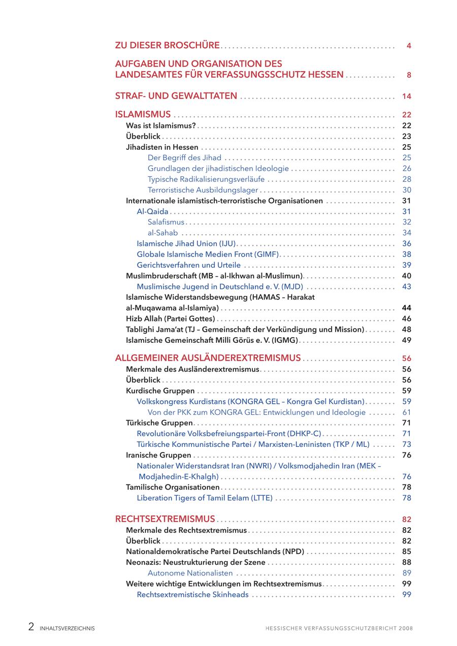 ZU DIESER BROSCHÜRE . . . . . . . . . . . . . . . . . . . . . . . . . . . . . . . . . . . . . . . . . . . . . 4 AUFGABEN UND ORGANISATION DES LANDESAMTES FÜR VERFASSUNGSSCHUTZ HESSEN . . . . . . . . . . . . . 8 STRAFUND GEWALTTATEN . . . . . . . . . . . . . . . . . . . . . . . . . . . . . . . . . . . . . . . . 14 ISLAMISMUS . . . . . . . . . . . . . . . . . . . . . . . . . . . . . . . . . . . . . . . . . . . . . . . . . . . . . . . . . 22 Was ist Islamismus? . . . . . . . . . . . . . . . . . . . . . . . . . . . . . . . . . . . . . . . . . . . . . . . . . . . 22 Überblick . . . . . . . . . . . . . . . . . . . . . . . . . . . . . . . . . . . . . . . . . . . . . . . . . . . . . . . . . . . . 23 Jihadisten in Hessen . . . . . . . . . . . . . . . . . . . . . . . . . . . . . . . . . . . . . . . . . . . . . . . . . . 25 Der Begriff des Jihad . . . . . . . . . . . . . . . . . . . . . . . . . . . . . . . . . . . . . . . . . . . . 25 Grundlagen der jihadistischen Ideologie . . . . . . . . . . . . . . . . . . . . . . . . . . . 26 Typische Radikalisierungsverläufe . . . . . . . . . . . . . . . . . . . . . . . . . . . . . . . . . 28 Terroristische Ausbildungslager . . . . . . . . . . . . . . . . . . . . . . . . . . . . . . . . . . . 30 Internationale islamistisch-terroristische Organisationen . . . . . . . . . . . . . . . . . . 31 Al-Qaida . . . . . . . . . . . . . . . . . . . . . . . . . . . . . . . . . . . . . . . . . . . . . . . . . . . . . . . . . . 31 Salafismus . . . . . . . . . . . . . . . . . . . . . . . . . . . . . . . . . . . . . . . . . . . . . . . . . . . . . . 32 al-Sahab . . . . . . . . . . . . . . . . . . . . . . . . . . . . . . . . . . . . . . . . . . . . . . . . . . . . . . . 34 Islamische Jihad Union (IJU) . . . . . . . . . . . . . . . . . . . . . . . . . . . . . . . . . . . . . . . . . 36 Globale Islamische Medien Front (GIMF). . . . . . . . . . . . . . . . . . . . . . . . . . . . . . 38 Gerichtsverfahren und Urteile . . . . . . . . . . . . . . . . . . . . . . . . . . . . . . . . . . . . . . . 39 Muslimbruderschaft (MB - al-Ikhwan al-Muslimun). . . . . . . . . . . . . . . . . . . . . . . . 40 Muslimische Jugend in Deutschland e. V. (MJD) . . . . . . . . . . . . . . . . . . . . . . . 43 Islamische Widerstandsbewegung (HAMAS - Harakat al-Muqawama al-Islamiya) . . . . . . . . . . . . . . . . . . . . . . . . . . . . . . . . . . . . . . . . . . . . . 44 Hizb Allah (Partei Gottes) . . . . . . . . . . . . . . . . . . . . . . . . . . . . . . . . . . . . . . . . . . . . . . 46 Tablighi Jama'at (TJ - Gemeinschaft der Verkündigung und Mission) . . . . . . . . 48 Islamische Gemeinschaft Milli Görüs e. V. (IGMG) . . . . . . . . . . . . . . . . . . . . . . . . . 49 ALLGEMEINER AUSLÄNDEREXTREMISMUS . . . . . . . . . . . . . . . . . . . . . . . . 56 Merkmale des Ausländerextremismus. . . . . . . . . . . . . . . . . . . . . . . . . . . . . . . . . . . 56 Überblick . . . . . . . . . . . . . . . . . . . . . . . . . . . . . . . . . . . . . . . . . . . . . . . . . . . . . . . . . . . . 56 Kurdische Gruppen . . . . . . . . . . . . . . . . . . . . . . . . . . . . . . . . . . . . . . . . . . . . . . . . . . . 59 Volkskongress Kurdistans (KONGRA GEL - Kongra Gel Kurdistan) . . . . . . . . 59 Von der PKK zum KONGRA GEL: Entwicklungen und Ideologie . . . . . . . 61 Türkische Gruppen. . . . . . . . . . . . . . . . . . . . . . . . . . . . . . . . . . . . . . . . . . . . . . . . . . . . 71 Revolutionäre Volksbefreiungspartei-Front (DHKP-C) . . . . . . . . . . . . . . . . . . . 71 Türkische Kommunistische Partei / Marxisten-Leninisten (TKP / ML) . . . . . . 73 Iranische Gruppen . . . . . . . . . . . . . . . . . . . . . . . . . . . . . . . . . . . . . . . . . . . . . . . . . . . . 76 Nationaler Widerstandsrat Iran (NWRI) / Volksmodjahedin Iran (MEK - Modjahedin-E-Khalgh) . . . . . . . . . . . . . . . . . . . . . . . . . . . . . . . . . . . . . . . . . . . . . 76 Tamilische Organisationen . . . . . . . . . . . . . . . . . . . . . . . . . . . . . . . . . . . . . . . . . . . . . 78 Liberation Tigers of Tamil Eelam (LTTE) . . . . . . . . . . . . . . . . . . . . . . . . . . . . . . . 78 RECHTSEXTREMISMUS . . . . . . . . . . . . . . . . . . . . . . . . . . . . . . . . . . . . . . . . . . . . . . 82 Merkmale des Rechtsextremismus . . . . . . . . . . . . . . . . . . . . . . . . . . . . . . . . . . . . . . 82 Überblick . . . . . . . . . . . . . . . . . . . . . . . . . . . . . . . . . . . . . . . . . . . . . . . . . . . . . . . . . . . . 82 Nationaldemokratische Partei Deutschlands (NPD) . . . . . . . . . . . . . . . . . . . . . . . 85 Neonazis: Neustrukturierung der Szene . . . . . . . . . . . . . . . . . . . . . . . . . . . . . . . . . 88 Autonome Nationalisten . . . . . . . . . . . . . . . . . . . . . . . . . . . . . . . . . . . . . . . . . 89 Weitere wichtige Entwicklungen im Rechtsextremismus. . . . . . . . . . . . . . . . . . . 99 Rechtsextremistische Skinheads . . . . . . . . . . . . . . . . . . . . . . . . . . . . . . . . . . . . . 99 2 INHALTSVERZEICHNIS