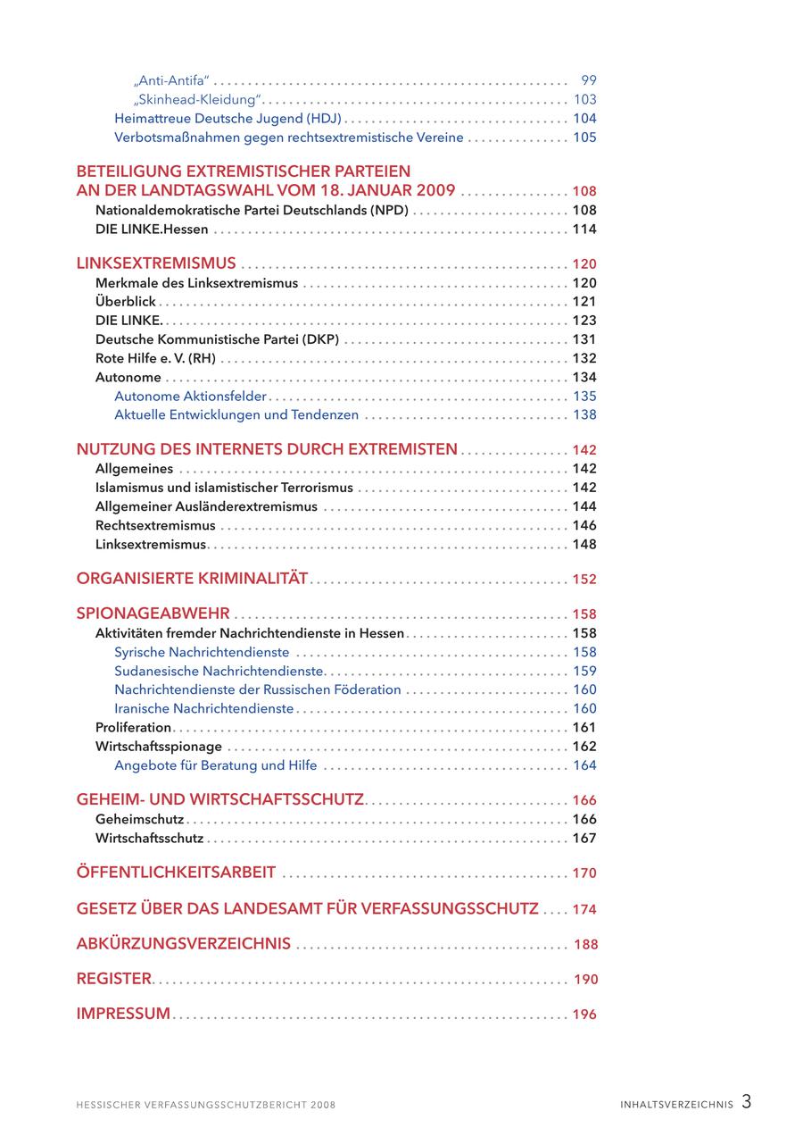 "Anti-Antifa" . . . . . . . . . . . . . . . . . . . . . . . . . . . . . . . . . . . . . . . . . . . . . . . . . . . . 99 "Skinhead-Kleidung". . . . . . . . . . . . . . . . . . . . . . . . . . . . . . . . . . . . . . . . . . . . . 103 Heimattreue Deutsche Jugend (HDJ) . . . . . . . . . . . . . . . . . . . . . . . . . . . . . . . . . 104 Verbotsmaßnahmen gegen rechtsextremistische Vereine . . . . . . . . . . . . . . . 105 BETEILIGUNG EXTREMISTISCHER PARTEIEN AN DER LANDTAGSWAHL VOM 18. JANUAR 2009 . . . . . . . . . . . . . . . . 108 Nationaldemokratische Partei Deutschlands (NPD) . . . . . . . . . . . . . . . . . . . . . . . 108 DIE LINKE.Hessen . . . . . . . . . . . . . . . . . . . . . . . . . . . . . . . . . . . . . . . . . . . . . . . . . . . . 114 LINKSEXTREMISMUS . . . . . . . . . . . . . . . . . . . . . . . . . . . . . . . . . . . . . . . . . . . . . . . . 120 Merkmale des Linksextremismus . . . . . . . . . . . . . . . . . . . . . . . . . . . . . . . . . . . . . . . 120 Überblick . . . . . . . . . . . . . . . . . . . . . . . . . . . . . . . . . . . . . . . . . . . . . . . . . . . . . . . . . . . . 121 DIE LINKE. . . . . . . . . . . . . . . . . . . . . . . . . . . . . . . . . . . . . . . . . . . . . . . . . . . . . . . . . . . . 123 Deutsche Kommunistische Partei (DKP) . . . . . . . . . . . . . . . . . . . . . . . . . . . . . . . . . 131 Rote Hilfe e. V. (RH) . . . . . . . . . . . . . . . . . . . . . . . . . . . . . . . . . . . . . . . . . . . . . . . . . . . 132 Autonome . . . . . . . . . . . . . . . . . . . . . . . . . . . . . . . . . . . . . . . . . . . . . . . . . . . . . . . . . . . 134 Autonome Aktionsfelder . . . . . . . . . . . . . . . . . . . . . . . . . . . . . . . . . . . . . . . . . . . . 135 Aktuelle Entwicklungen und Tendenzen . . . . . . . . . . . . . . . . . . . . . . . . . . . . . . 138 NUTZUNG DES INTERNETS DURCH EXTREMISTEN . . . . . . . . . . . . . . . . 142 Allgemeines . . . . . . . . . . . . . . . . . . . . . . . . . . . . . . . . . . . . . . . . . . . . . . . . . . . . . . . . . 142 Islamismus und islamistischer Terrorismus . . . . . . . . . . . . . . . . . . . . . . . . . . . . . . . 142 Allgemeiner Ausländerextremismus . . . . . . . . . . . . . . . . . . . . . . . . . . . . . . . . . . . . 144 Rechtsextremismus . . . . . . . . . . . . . . . . . . . . . . . . . . . . . . . . . . . . . . . . . . . . . . . . . . . 146 Linksextremismus. . . . . . . . . . . . . . . . . . . . . . . . . . . . . . . . . . . . . . . . . . . . . . . . . . . . . 148 ORGANISIERTE KRIMINALITÄT . . . . . . . . . . . . . . . . . . . . . . . . . . . . . . . . . . . . . . 152 SPIONAGEABWEHR . . . . . . . . . . . . . . . . . . . . . . . . . . . . . . . . . . . . . . . . . . . . . . . . . 158 Aktivitäten fremder Nachrichtendienste in Hessen . . . . . . . . . . . . . . . . . . . . . . . . 158 Syrische Nachrichtendienste . . . . . . . . . . . . . . . . . . . . . . . . . . . . . . . . . . . . . . . . 158 Sudanesische Nachrichtendienste. . . . . . . . . . . . . . . . . . . . . . . . . . . . . . . . . . . . 159 Nachrichtendienste der Russischen Föderation . . . . . . . . . . . . . . . . . . . . . . . . 160 Iranische Nachrichtendienste . . . . . . . . . . . . . . . . . . . . . . . . . . . . . . . . . . . . . . . . 160 Proliferation. . . . . . . . . . . . . . . . . . . . . . . . . . . . . . . . . . . . . . . . . . . . . . . . . . . . . . . . . . 161 Wirtschaftsspionage . . . . . . . . . . . . . . . . . . . . . . . . . . . . . . . . . . . . . . . . . . . . . . . . . . 162 Angebote für Beratung und Hilfe . . . . . . . . . . . . . . . . . . . . . . . . . . . . . . . . . . . . 164 GEHEIMUND WIRTSCHAFTSSCHUTZ . . . . . . . . . . . . . . . . . . . . . . . . . . . . . . 166 Geheimschutz . . . . . . . . . . . . . . . . . . . . . . . . . . . . . . . . . . . . . . . . . . . . . . . . . . . . . . . . 166 Wirtschaftsschutz . . . . . . . . . . . . . . . . . . . . . . . . . . . . . . . . . . . . . . . . . . . . . . . . . . . . . 167 ÖFFENTLICHKEITSARBEIT . . . . . . . . . . . . . . . . . . . . . . . . . . . . . . . . . . . . . . . . . . 170 GESETZ ÜBER DAS LANDESAMT FÜR VERFASSUNGSSCHUTZ . . . . 174 ABKÜRZUNGSVERZEICHNIS . . . . . . . . . . . . . . . . . . . . . . . . . . . . . . . . . . . . . . . . 188 REGISTER. . . . . . . . . . . . . . . . . . . . . . . . . . . . . . . . . . . . . . . . . . . . . . . . . . . . . . . . . . . . . 190 IMPRESSUM . . . . . . . . . . . . . . . . . . . . . . . . . . . . . . . . . . . . . . . . . . . . . . . . . . . . . . . . . . 196 I N H A LT SV E R Z E I C H N I S 3