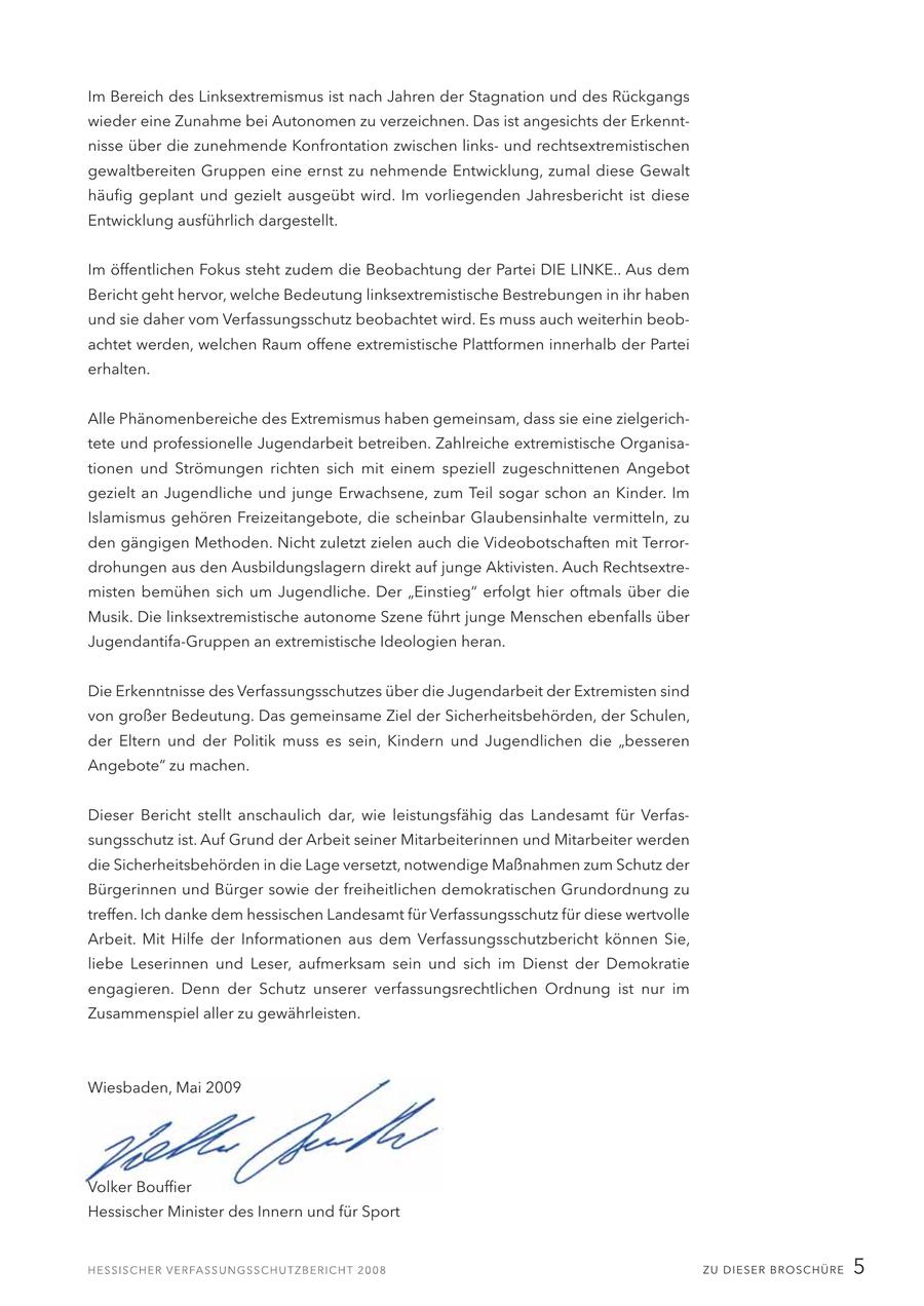 Im Bereich des Linksextremismus ist nach Jahren der Stagnation und des Rückgangs wieder eine Zunahme bei Autonomen zu verzeichnen. Das ist angesichts der Erkenntnisse über die zunehmende Konfrontation zwischen linksund rechtsextremistischen gewaltbereiten Gruppen eine ernst zu nehmende Entwicklung, zumal diese Gewalt häufig geplant und gezielt ausgeübt wird. Im vorliegenden Jahresbericht ist diese Entwicklung ausführlich dargestellt. Im öffentlichen Fokus steht zudem die Beobachtung der Partei DIE LINKE.. Aus dem Bericht geht hervor, welche Bedeutung linksextremistische Bestrebungen in ihr haben und sie daher vom Verfassungsschutz beobachtet wird. Es muss auch weiterhin beobachtet werden, welchen Raum offene extremistische Plattformen innerhalb der Partei erhalten. Alle Phänomenbereiche des Extremismus haben gemeinsam, dass sie eine zielgerichtete und professionelle Jugendarbeit betreiben. Zahlreiche extremistische Organisationen und Strömungen richten sich mit einem speziell zugeschnittenen Angebot gezielt an Jugendliche und junge Erwachsene, zum Teil sogar schon an Kinder. Im Islamismus gehören Freizeitangebote, die scheinbar Glaubensinhalte vermitteln, zu den gängigen Methoden. Nicht zuletzt zielen auch die Videobotschaften mit Terrordrohungen aus den Ausbildungslagern direkt auf junge Aktivisten. Auch Rechtsextremisten bemühen sich um Jugendliche. Der "Einstieg" erfolgt hier oftmals über die Musik. Die linksextremistische autonome Szene führt junge Menschen ebenfalls über Jugendantifa-Gruppen an extremistische Ideologien heran. Die Erkenntnisse des Verfassungsschutzes über die Jugendarbeit der Extremisten sind von großer Bedeutung. Das gemeinsame Ziel der Sicherheitsbehörden, der Schulen, der Eltern und der Politik muss es sein, Kindern und Jugendlichen die "besseren Angebote" zu machen. Dieser Bericht stellt anschaulich dar, wie leistungsfähig das Landesamt für Verfassungsschutz ist. Auf Grund der Arbeit seiner Mitarbeiterinnen und Mitarbeiter werden die Sicherheitsbehörden in die Lage versetzt, notwendige Maßnahmen zum Schutz der Bürgerinnen und Bürger sowie der freiheitlichen demokratischen Grundordnung zu treffen. Ich danke dem hessischen Landesamt für Verfassungsschutz für diese wertvolle Arbeit. Mit Hilfe der Informationen aus dem Verfassungsschutzbericht können Sie, liebe Leserinnen und Leser, aufmerksam sein und sich im Dienst der Demokratie engagieren. Denn der Schutz unserer verfassungsrechtlichen Ordnung ist nur im Zusammenspiel aller zu gewährleisten. Wiesbaden, Mai 2009 Volker Bouffier Hessischer Minister des Innern und für Sport ZU DIESER BROSCHÜRE 5