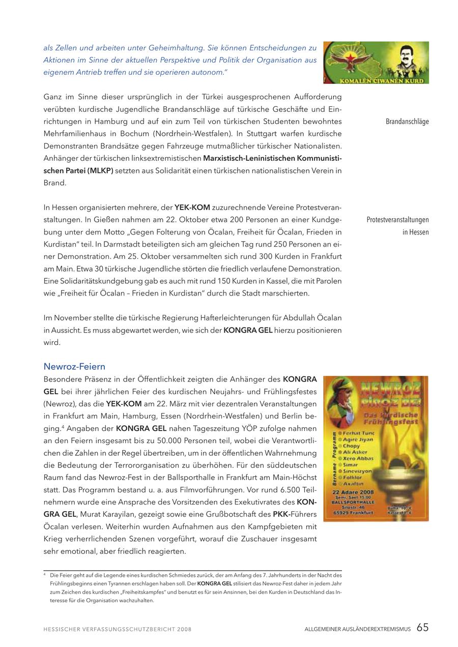 als Zellen und arbeiten unter Geheimhaltung. Sie können Entscheidungen zu Aktionen im Sinne der aktuellen Perspektive und Politik der Organisation aus eigenem Antrieb treffen und sie operieren autonom." Ganz im Sinne dieser ursprünglich in der Türkei ausgesprochenen Aufforderung verübten kurdische Jugendliche Brandanschläge auf türkische Geschäfte und Einrichtungen in Hamburg und auf ein zum Teil von türkischen Studenten bewohntes Brandanschläge Mehrfamilienhaus in Bochum (Nordrhein-Westfalen). In Stuttgart warfen kurdische Demonstranten Brandsätze gegen Fahrzeuge mutmaßlicher türkischer Nationalisten. Anhänger der türkischen linksextremistischen Marxistisch-Leninistischen Kommunistischen Partei (MLKP) setzten aus Solidarität einen türkischen nationalistischen Verein in Brand. In Hessen organisierten mehrere, der YEK-KOM zuzurechnende Vereine Protestveranstaltungen. In Gießen nahmen am 22. Oktober etwa 200 Personen an einer KundgeProtestveranstaltungen bung unter dem Motto "Gegen Folterung von Öcalan, Freiheit für Öcalan, Frieden in in Hessen Kurdistan" teil. In Darmstadt beteiligten sich am gleichen Tag rund 250 Personen an einer Demonstration. Am 25. Oktober versammelten sich rund 300 Kurden in Frankfurt am Main. Etwa 30 türkische Jugendliche störten die friedlich verlaufene Demonstration. Eine Solidaritätskundgebung gab es auch mit rund 150 Kurden in Kassel, die mit Parolen wie "Freiheit für Öcalan - Frieden in Kurdistan" durch die Stadt marschierten. Im November stellte die türkische Regierung Hafterleichterungen für Abdullah Öcalan in Aussicht. Es muss abgewartet werden, wie sich der KONGRA GEL hierzu positionieren wird. Newroz-Feiern Besondere Präsenz in der Öffentlichkeit zeigten die Anhänger des KONGRA GEL bei ihrer jährlichen Feier des kurdischen Neujahrsund Frühlingsfestes (Newroz), das die YEK-KOM am 22. März mit vier dezentralen Veranstaltungen in Frankfurt am Main, Hamburg, Essen (Nordrhein-Westfalen) und Berlin beging.4 Angaben der KONGRA GEL nahen Tageszeitung YÖP zufolge nahmen an den Feiern insgesamt bis zu 50.000 Personen teil, wobei die Verantwortlichen die Zahlen in der Regel übertreiben, um in der öffentlichen Wahrnehmung die Bedeutung der Terrororganisation zu überhöhen. Für den süddeutschen Raum fand das Newroz-Fest in der Ballsporthalle in Frankfurt am Main-Höchst statt. Das Programm bestand u. a. aus Filmvorführungen. Vor rund 6.500 Teilnehmern wurde eine Ansprache des Vorsitzenden des Exekutivrates des KONGRA GEL, Murat Karayilan, gezeigt sowie eine Grußbotschaft des PKK-Führers Öcalan verlesen. Weiterhin wurden Aufnahmen aus den Kampfgebieten mit Krieg verherrlichenden Szenen vorgeführt, worauf die Zuschauer insgesamt sehr emotional, aber friedlich reagierten. 4 Die Feier geht auf die Legende eines kurdischen Schmiedes zurück, der am Anfang des 7. Jahrhunderts in der Nacht des Frühlingsbeginns einen Tyrannen erschlagen haben soll. Der KONGRA GEL stilisiert das Newroz-Fest daher in jedem Jahr zum Zeichen des kurdischen "Freiheitskampfes" und benutzt es für sein Ansinnen, bei den Kurden in Deutschland das Interesse für die Organisation wachzuhalten. ALLGEMEINER AUSLÄNDEREXTREMISMUS 65