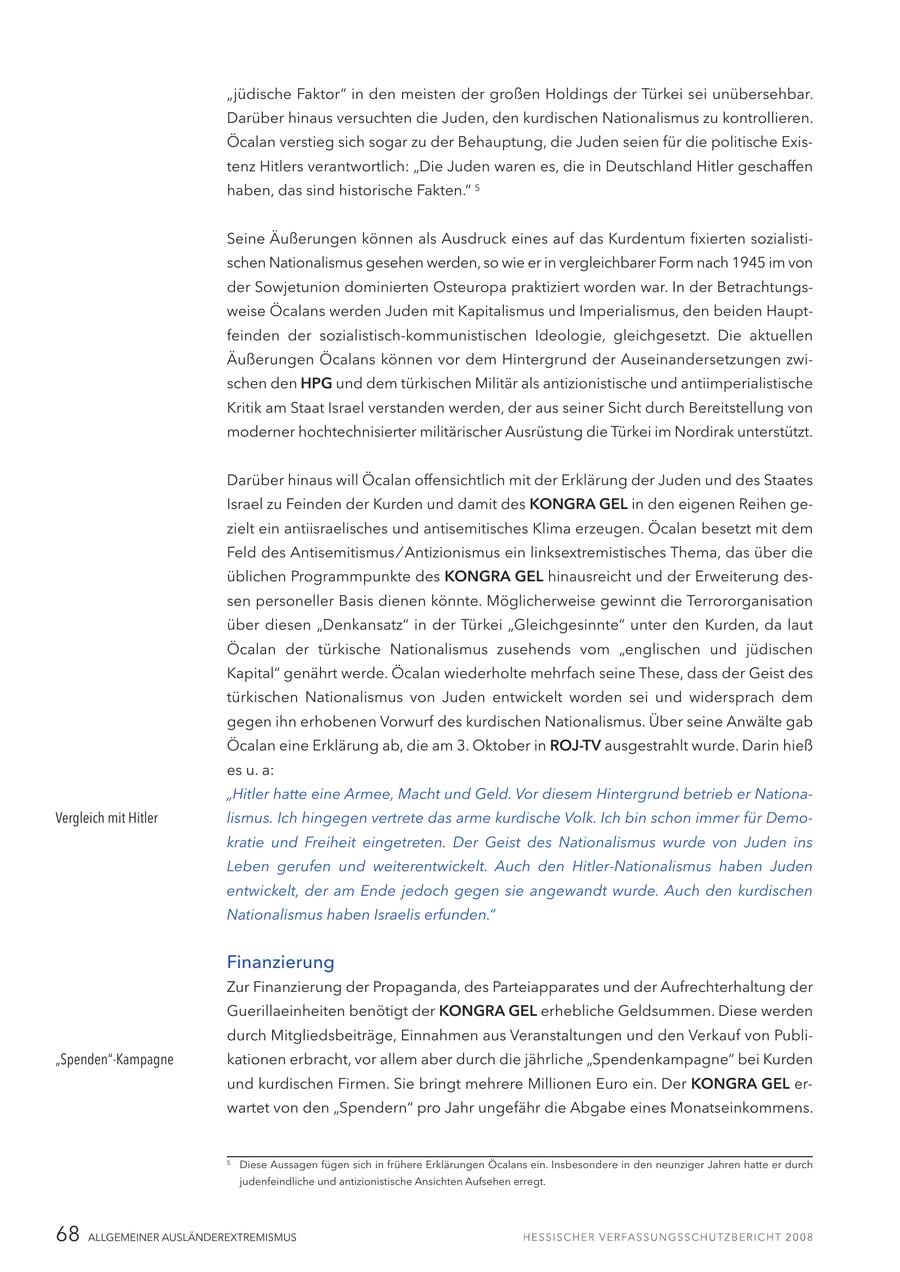 "jüdische Faktor" in den meisten der großen Holdings der Türkei sei unübersehbar. Darüber hinaus versuchten die Juden, den kurdischen Nationalismus zu kontrollieren. Öcalan verstieg sich sogar zu der Behauptung, die Juden seien für die politische Existenz Hitlers verantwortlich: "Die Juden waren es, die in Deutschland Hitler geschaffen haben, das sind historische Fakten." 5 Seine Äußerungen können als Ausdruck eines auf das Kurdentum fixierten sozialistischen Nationalismus gesehen werden, so wie er in vergleichbarer Form nach 1945 im von der Sowjetunion dominierten Osteuropa praktiziert worden war. In der Betrachtungsweise Öcalans werden Juden mit Kapitalismus und Imperialismus, den beiden Hauptfeinden der sozialistisch-kommunistischen Ideologie, gleichgesetzt. Die aktuellen Äußerungen Öcalans können vor dem Hintergrund der Auseinandersetzungen zwischen den HPG und dem türkischen Militär als antizionistische und antiimperialistische Kritik am Staat Israel verstanden werden, der aus seiner Sicht durch Bereitstellung von moderner hochtechnisierter militärischer Ausrüstung die Türkei im Nordirak unterstützt. Darüber hinaus will Öcalan offensichtlich mit der Erklärung der Juden und des Staates Israel zu Feinden der Kurden und damit des KONGRA GEL in den eigenen Reihen gezielt ein antiisraelisches und antisemitisches Klima erzeugen. Öcalan besetzt mit dem Feld des Antisemitismus / Antizionismus ein linksextremistisches Thema, das über die üblichen Programmpunkte des KONGRA GEL hinausreicht und der Erweiterung dessen personeller Basis dienen könnte. Möglicherweise gewinnt die Terrororganisation über diesen "Denkansatz" in der Türkei "Gleichgesinnte" unter den Kurden, da laut Öcalan der türkische Nationalismus zusehends vom "englischen und jüdischen Kapital" genährt werde. Öcalan wiederholte mehrfach seine These, dass der Geist des türkischen Nationalismus von Juden entwickelt worden sei und widersprach dem gegen ihn erhobenen Vorwurf des kurdischen Nationalismus. Über seine Anwälte gab Öcalan eine Erklärung ab, die am 3. Oktober in ROJ-TV ausgestrahlt wurde. Darin hieß es u. a: "Hitler hatte eine Armee, Macht und Geld. Vor diesem Hintergrund betrieb er NationaVergleich mit Hitler lismus. Ich hingegen vertrete das arme kurdische Volk. Ich bin schon immer für Demokratie und Freiheit eingetreten. Der Geist des Nationalismus wurde von Juden ins Leben gerufen und weiterentwickelt. Auch den Hitler-Nationalismus haben Juden entwickelt, der am Ende jedoch gegen sie angewandt wurde. Auch den kurdischen Nationalismus haben Israelis erfunden." Finanzierung Zur Finanzierung der Propaganda, des Parteiapparates und der Aufrechterhaltung der Guerillaeinheiten benötigt der KONGRA GEL erhebliche Geldsummen. Diese werden durch Mitgliedsbeiträge, Einnahmen aus Veranstaltungen und den Verkauf von Publi"Spenden"-Kampagne kationen erbracht, vor allem aber durch die jährliche "Spendenkampagne" bei Kurden und kurdischen Firmen. Sie bringt mehrere Millionen Euro ein. Der KONGRA GEL erwartet von den "Spendern" pro Jahr ungefähr die Abgabe eines Monatseinkommens. 5 Diese Aussagen fügen sich in frühere Erklärungen Öcalans ein. Insbesondere in den neunziger Jahren hatte er durch judenfeindliche und antizionistische Ansichten Aufsehen erregt. 68 ALLGEMEINER AUSLÄNDEREXTREMISMUS