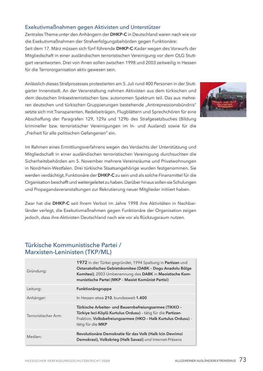 Exekutivmaßnahmen gegen Aktivisten und Unterstützer Zentrales Thema unter den Anhängern der DHKP-C in Deutschland waren nach wie vor die Exekutivmaßnahmen der Strafverfolgungsbehörden gegen Funktionäre: Seit dem 17. März müssen sich fünf führende DHKP-C-Kader wegen des Vorwurfs der Mitgliedschaft in einer ausländischen terroristischen Vereinigung vor dem OLG Stuttgart verantworten. Drei von ihnen sollen zwischen 1998 und 2003 zeitweilig in Hessen für die Terrororganisation aktiv gewesen sein. Anlässlich dieses Strafprozesses protestierten am 5. Juli rund 400 Personen in der Stuttgarter Innenstadt. An der Veranstaltung nahmen Aktivisten aus dem türkischen und dem deutschen linksextremistischen bzw. autonomen Spektrum teil. Das aus mehreren deutschen und türkischen Gruppierungen bestehende "Antirepressionsbündnis" setzte sich mit Transparenten, Redebeiträgen, Flugblättern und Sprechchören für eine Abschaffung der Paragrafen 129, 129a und 129b des Strafgesetzbuches (Bildung krimineller bzw. terroristischer Vereinigungen im Inund Ausland) sowie für die "Freiheit für alle politischen Gefangenen" ein. Im Rahmen eines Ermittlungsverfahrens wegen des Verdachts der Unterstützung und Mitgliedschaft in einer ausländischen terroristischen Vereinigung durchsuchten die Sicherheitsbehörden am 5. November mehrere Vereinsräume und Privatwohnungen in Nordrhein-Westfalen. Drei türkische Staatsangehörige wurden festgenommen. Sie werden verdächtigt, Funktionäre der DHKP-C zu sein und als solche Finanzmittel für die Organisation beschafft und weitergeleitet zu haben. Darüber hinaus sollen sie Schulungen und Propagandaveranstaltungen zur Rekrutierung neuer Mitglieder initiiert haben. Zwar hat die DHKP-C seit Ihrem Verbot im Jahre 1998 ihre Aktivitäten in Nachbarländer verlegt, die Exekutivmaßnahmen gegen Funktionäre der Organisation zeigen jedoch, dass ihre Aktivisten Deutschland nach wie vor als Rückzugsraum nutzen. Türkische Kommunistische Partei / Marxisten-Leninisten (TKP/ML) 1972 in der Türkei gegründet, 1994 Spaltung in Partizan und Ostanatolisches Gebietskomitee (DABK - Dogu Anadolu Bölge Gründung: Komitesi), 2003 Umbenennung des DABK in Maoistische Kommunistische Partei (MKP - Maoist Komünist Partisi) Leitung: Funktionärsgruppe Anhänger: In Hessen etwa 210, bundesweit 1.400 Türkische Arbeiterund Bauernbefreiungsarmee (TIKKO - Türkiye Isci-Köylü Kurtulus Ordusu) - tätig für die PartizanTerroristischer Arm: Fraktion, Volksbefreiungsarmee (HKO - Halk Kurtulus Ordusu) - tätig für die MKP Revolutionäre Demokratie für das Volk (Halk Icin Devrimci Medien: Demokrasi), Volkskrieg (Halk Savasi) und Internet-Präsenz ALLGEMEINER AUSLÄNDEREXTREMISMUS 73