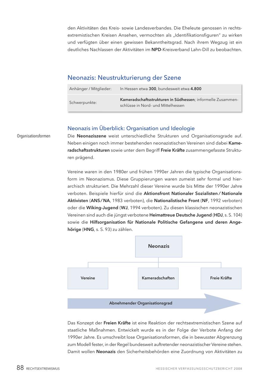 den Aktivitäten des Kreissowie Landesverbandes. Die Eheleute genossen in rechtsextremistischen Kreisen Ansehen, vermochten als "Identifikationsfiguren" zu wirken und verfügten über einen gewissen Bekanntheitsgrad. Nach ihrem Wegzug ist ein deutliches Nachlassen der Aktivitäten im NPD-Kreisverband Lahn-Dill zu beobachten. Neonazis: Neustrukturierung der Szene Anhänger / Mitglieder: In Hessen etwa 300, bundesweit etwa 4.800 Kameradschaftsstrukturen in Südhessen; informelle ZusammenSchwerpunkte: schlüsse in Nordund Mittelhessen Neonazis im Überblick: Organisation und Ideologie Organisationsformen Die Neonaziszene weist unterschiedliche Strukturen und Organisationsgrade auf. Neben einigen noch immer bestehenden neonazistischen Vereinen sind dabei Kameradschaftsstrukturen sowie unter dem Begriff Freie Kräfte zusammengefasste Strukturen prägend. Vereine waren in den 1980er und frühen 1990er Jahren die typische Organisationsform im Neonazismus. Diese Gruppierungen waren zumeist sehr formal und hierarchisch strukturiert. Die Mehrzahl dieser Vereine wurde bis Mitte der 1990er Jahre verboten. Beispiele hierfür sind die Aktionsfront Nationaler Sozialisten / Nationale Aktivisten (ANS / NA, 1983 verboten), die Nationalistische Front (NF, 1992 verboten) oder die Wiking-Jugend (WJ, 1994 verboten). Zu diesen klassischen neonazistischen Vereinen sind auch die jüngst verbotene Heimattreue Deutsche Jugend (HDJ, s. S. 104) sowie die Hilfsorganisation für Nationale Politische Gefangene und deren Angehörige (HNG, s. S. 93) zu zählen. Neonazis Vereine Kameradschaften Freie Kräfte Abnehmender Organisationsgrad Das Konzept der Freien Kräfte ist eine Reaktion der rechtsextremistischen Szene auf staatliche Maßnahmen. Entwickelt wurde es in der Folge der Verbote Anfang der 1990er Jahre. Es umschreibt lose Organisationsformen, die in bewusster Abgrenzung zum Modell fester, in der Regel bundesweit auftretender neonazistischer Vereine stehen. Damit wollen Neonazis den Sicherheitsbehörden eine Zuordnung von Aktivitäten zu 88 RECHTSEXTREMISMUS