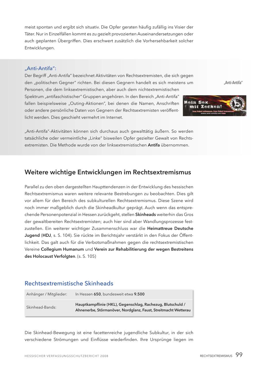 meist spontan und ergibt sich situativ. Die Opfer geraten häufig zufällig ins Visier der Täter. Nur in Einzelfällen kommt es zu gezielt provozierten Auseinandersetzungen oder auch geplanten Übergriffen. Dies erschwert zusätzlich die Vorhersehbarkeit solcher Entwicklungen. "Anti-Antifa": Der Begriff "Anti-Antifa" bezeichnet Aktivitäten von Rechtsextremisten, die sich gegen den "politischen Gegner" richten. Bei diesen Gegnern handelt es sich meistens um "Anti-Antifa" Personen, die dem linksextremistischen, aber auch dem nichtextremistischen Spektrum "antifaschistischer" Gruppen angehören. In den Bereich "Anti-Antifa" fallen beispielsweise "Outing-Aktionen", bei denen die Namen, Anschriften oder andere persönliche Daten von Gegnern der Rechtsextremisten veröffentlicht werden. Dies geschieht vermehrt im Internet. "Anti-Antifa"-Aktivitäten können sich durchaus auch gewalttätig äußern. So werden tatsächliche oder vermeintliche "Linke" bisweilen Opfer gezielter Gewalt von Rechtsextremisten. Die Methode wurde von der linksextremistischen Antifa übernommen. Weitere wichtige Entwicklungen im Rechtsextremismus Parallel zu den oben dargestellten Haupttendenzen in der Entwicklung des hessischen Rechtsextremismus waren weitere relevante Bestrebungen zu beobachten. Dies gilt vor allem für den Bereich des subkulturellen Rechtsextremismus. Diese Szene wird noch immer maßgeblich durch die Skinheadkultur geprägt. Auch wenn das entsprechende Personenpotenzial in Hessen zurückgeht, stellen Skinheads weiterhin das Gros der gewaltbereiten Rechtsextremisten; auch hier sind aber Wandlungsprozesse festzustellen. Ein weiterer wichtiger Zusammenschluss war die Heimattreue Deutsche Jugend (HDJ, s. S. 104). Sie rückte im Berichtsjahr verstärkt in den Fokus der Öffentlichkeit. Das galt auch für die Verbotsmaßnahmen gegen die rechtsextremistischen Vereine Collegium Humanum und Verein zur Rehabilitierung der wegen Bestreitens des Holocaust Verfolgten. (s. S. 105) Rechtsextremistische Skinheads Anhänger / Mitglieder: In Hessen 650, bundesweit etwa 9.500 Hauptkampflinie (HKL), Gegenschlag, Rachezug, Blutschuld / Skinhead-Bands: Ahnenerbe, Störmanöver, Nordglanz, Faust, Streitmacht Wetterau Die Skinhead-Bewegung ist eine facettenreiche jugendliche Subkultur, in der sich verschiedene Strömungen und Einflüsse wiederfinden. Ihre Ursprünge liegen im RECHTSEXTREMISMUS 99