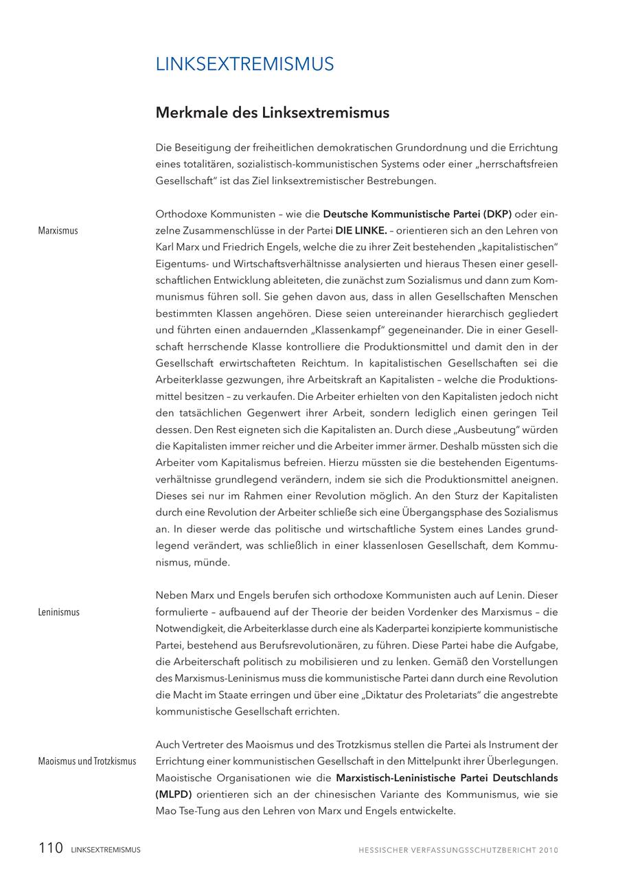 LINKSEXTREMISMUS Merkmale des Linksextremismus Die Beseitigung der freiheitlichen demokratischen Grundordnung und die Errichtung eines totalitären, sozialistisch-kommunistischen Systems oder einer "herrschaftsfreien Gesellschaft" ist das Ziel linksextremistischer Bestrebungen. Orthodoxe Kommunisten - wie die Deutsche Kommunistische Partei (DKP) oder einMarxismus zelne Zusammenschlüsse in der Partei DIE LINKE. - orientieren sich an den Lehren von Karl Marx und Friedrich Engels, welche die zu ihrer Zeit bestehenden "kapitalistischen" Eigentumsund Wirtschaftsverhältnisse analysierten und hieraus Thesen einer gesellschaftlichen Entwicklung ableiteten, die zunächst zum Sozialismus und dann zum Kommunismus führen soll. Sie gehen davon aus, dass in allen Gesellschaften Menschen bestimmten Klassen angehören. Diese seien untereinander hierarchisch gegliedert und führten einen andauernden "Klassenkampf" gegeneinander. Die in einer Gesellschaft herrschende Klasse kontrolliere die Produktionsmittel und damit den in der Gesellschaft erwirtschafteten Reichtum. In kapitalistischen Gesellschaften sei die Arbeiterklasse gezwungen, ihre Arbeitskraft an Kapitalisten - welche die Produktionsmittel besitzen - zu verkaufen. Die Arbeiter erhielten von den Kapitalisten jedoch nicht den tatsächlichen Gegenwert ihrer Arbeit, sondern lediglich einen geringen Teil dessen. Den Rest eigneten sich die Kapitalisten an. Durch diese "Ausbeutung" würden die Kapitalisten immer reicher und die Arbeiter immer ärmer. Deshalb müssten sich die Arbeiter vom Kapitalismus befreien. Hierzu müssten sie die bestehenden Eigentumsverhältnisse grundlegend verändern, indem sie sich die Produktionsmittel aneignen. Dieses sei nur im Rahmen einer Revolution möglich. An den Sturz der Kapitalisten durch eine Revolution der Arbeiter schließe sich eine Übergangsphase des Sozialismus an. In dieser werde das politische und wirtschaftliche System eines Landes grundlegend verändert, was schließlich in einer klassenlosen Gesellschaft, dem Kommunismus, münde. Neben Marx und Engels berufen sich orthodoxe Kommunisten auch auf Lenin. Dieser Leninismus formulierte - aufbauend auf der Theorie der beiden Vordenker des Marxismus - die Notwendigkeit, die Arbeiterklasse durch eine als Kaderpartei konzipierte kommunistische Partei, bestehend aus Berufsrevolutionären, zu führen. Diese Partei habe die Aufgabe, die Arbeiterschaft politisch zu mobilisieren und zu lenken. Gemäß den Vorstellungen des Marxismus-Leninismus muss die kommunistische Partei dann durch eine Revolution die Macht im Staate erringen und über eine "Diktatur des Proletariats" die angestrebte kommunistische Gesellschaft errichten. Auch Vertreter des Maoismus und des Trotzkismus stellen die Partei als Instrument der Maoismus und Trotzkismus Errichtung einer kommunistischen Gesellschaft in den Mittelpunkt ihrer Überlegungen. Maoistische Organisationen wie die Marxistisch-Leninistische Partei Deutschlands (MLPD) orientieren sich an der chinesischen Variante des Kommunismus, wie sie Mao Tse-Tung aus den Lehren von Marx und Engels entwickelte. 110 LINKSEXTREMISMUS
