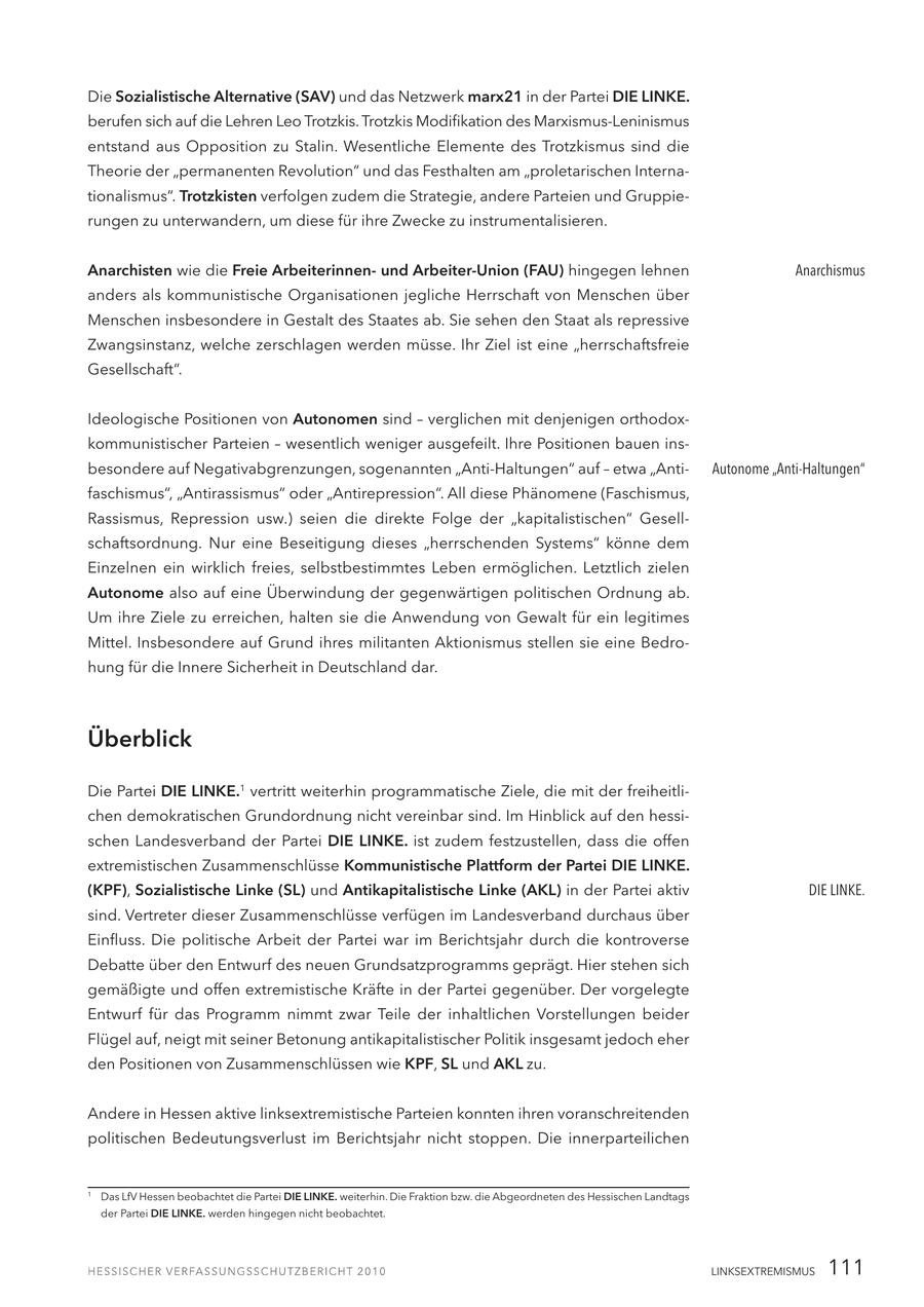 Die Sozialistische Alternative (SAV) und das Netzwerk marx21 in der Partei DIE LINKE. berufen sich auf die Lehren Leo Trotzkis. Trotzkis Modifikation des Marxismus-Leninismus entstand aus Opposition zu Stalin. Wesentliche Elemente des Trotzkismus sind die Theorie der "permanenten Revolution" und das Festhalten am "proletarischen Internationalismus". Trotzkisten verfolgen zudem die Strategie, andere Parteien und Gruppierungen zu unterwandern, um diese für ihre Zwecke zu instrumentalisieren. Anarchisten wie die Freie Arbeiterinnenund Arbeiter-Union (FAU) hingegen lehnen Anarchismus anders als kommunistische Organisationen jegliche Herrschaft von Menschen über Menschen insbesondere in Gestalt des Staates ab. Sie sehen den Staat als repressive Zwangsinstanz, welche zerschlagen werden müsse. Ihr Ziel ist eine "herrschaftsfreie Gesellschaft". Ideologische Positionen von Autonomen sind - verglichen mit denjenigen orthodoxkommunistischer Parteien - wesentlich weniger ausgefeilt. Ihre Positionen bauen insbesondere auf Negativabgrenzungen, sogenannten "Anti-Haltungen" auf - etwa "AntiAutonome "Anti-Haltungen" faschismus", "Antirassismus" oder "Antirepression". All diese Phänomene (Faschismus, Rassismus, Repression usw.) seien die direkte Folge der "kapitalistischen" Gesellschaftsordnung. Nur eine Beseitigung dieses "herrschenden Systems" könne dem Einzelnen ein wirklich freies, selbstbestimmtes Leben ermöglichen. Letztlich zielen Autonome also auf eine Überwindung der gegenwärtigen politischen Ordnung ab. Um ihre Ziele zu erreichen, halten sie die Anwendung von Gewalt für ein legitimes Mittel. Insbesondere auf Grund ihres militanten Aktionismus stellen sie eine Bedrohung für die Innere Sicherheit in Deutschland dar. Überblick Die Partei DIE LINKE.1 vertritt weiterhin programmatische Ziele, die mit der freiheitlichen demokratischen Grundordnung nicht vereinbar sind. Im Hinblick auf den hessischen Landesverband der Partei DIE LINKE. ist zudem festzustellen, dass die offen extremistischen Zusammenschlüsse Kommunistische Plattform der Partei DIE LINKE. (KPF), Sozialistische Linke (SL) und Antikapitalistische Linke (AKL) in der Partei aktiv DIE LINKE. sind. Vertreter dieser Zusammenschlüsse verfügen im Landesverband durchaus über Einfluss. Die politische Arbeit der Partei war im Berichtsjahr durch die kontroverse Debatte über den Entwurf des neuen Grundsatzprogramms geprägt. Hier stehen sich gemäßigte und offen extremistische Kräfte in der Partei gegenüber. Der vorgelegte Entwurf für das Programm nimmt zwar Teile der inhaltlichen Vorstellungen beider Flügel auf, neigt mit seiner Betonung antikapitalistischer Politik insgesamt jedoch eher den Positionen von Zusammenschlüssen wie KPF, SL und AKL zu. Andere in Hessen aktive linksextremistische Parteien konnten ihren voranschreitenden politischen Bedeutungsverlust im Berichtsjahr nicht stoppen. Die innerparteilichen 1 Das LfV Hessen beobachtet die Partei DIE LINKE. weiterhin. Die Fraktion bzw. die Abgeordneten des Hessischen Landtags der Partei DIE LINKE. werden hingegen nicht beobachtet. LINKSEXTREMISMUS 111