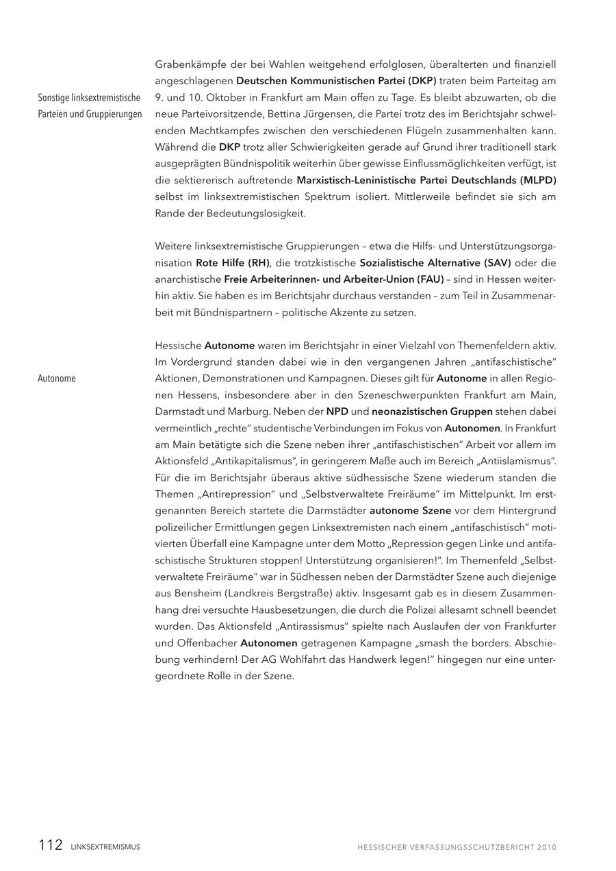 Grabenkämpfe der bei Wahlen weitgehend erfolglosen, überalterten und finanziell angeschlagenen Deutschen Kommunistischen Partei (DKP) traten beim Parteitag am Sonstige linksextremistische 9. und 10. Oktober in Frankfurt am Main offen zu Tage. Es bleibt abzuwarten, ob die Parteien und Gruppierungen neue Parteivorsitzende, Bettina Jürgensen, die Partei trotz des im Berichtsjahr schwelenden Machtkampfes zwischen den verschiedenen Flügeln zusammenhalten kann. Während die DKP trotz aller Schwierigkeiten gerade auf Grund ihrer traditionell stark ausgeprägten Bündnispolitik weiterhin über gewisse Einflussmöglichkeiten verfügt, ist die sektiererisch auftretende Marxistisch-Leninistische Partei Deutschlands (MLPD) selbst im linksextremistischen Spektrum isoliert. Mittlerweile befindet sie sich am Rande der Bedeutungslosigkeit. Weitere linksextremistische Gruppierungen - etwa die Hilfsund Unterstützungsorganisation Rote Hilfe (RH), die trotzkistische Sozialistische Alternative (SAV) oder die anarchistische Freie Arbeiterinnenund Arbeiter-Union (FAU) - sind in Hessen weiterhin aktiv. Sie haben es im Berichtsjahr durchaus verstanden - zum Teil in Zusammenarbeit mit Bündnispartnern - politische Akzente zu setzen. Hessische Autonome waren im Berichtsjahr in einer Vielzahl von Themenfeldern aktiv. Im Vordergrund standen dabei wie in den vergangenen Jahren "antifaschistische" Autonome Aktionen, Demonstrationen und Kampagnen. Dieses gilt für Autonome in allen Regionen Hessens, insbesondere aber in den Szeneschwerpunkten Frankfurt am Main, Darmstadt und Marburg. Neben der NPD und neonazistischen Gruppen stehen dabei vermeintlich "rechte" studentische Verbindungen im Fokus von Autonomen. In Frankfurt am Main betätigte sich die Szene neben ihrer "antifaschistischen" Arbeit vor allem im Aktionsfeld "Antikapitalismus", in geringerem Maße auch im Bereich "Antiislamismus". Für die im Berichtsjahr überaus aktive südhessische Szene wiederum standen die Themen "Antirepression" und "Selbstverwaltete Freiräume" im Mittelpunkt. Im erstgenannten Bereich startete die Darmstädter autonome Szene vor dem Hintergrund polizeilicher Ermittlungen gegen Linksextremisten nach einem "antifaschistisch" motivierten Überfall eine Kampagne unter dem Motto "Repression gegen Linke und antifaschistische Strukturen stoppen! Unterstützung organisieren!". Im Themenfeld "Selbstverwaltete Freiräume" war in Südhessen neben der Darmstädter Szene auch diejenige aus Bensheim (Landkreis Bergstraße) aktiv. Insgesamt gab es in diesem Zusammenhang drei versuchte Hausbesetzungen, die durch die Polizei allesamt schnell beendet wurden. Das Aktionsfeld "Antirassismus" spielte nach Auslaufen der von Frankfurter und Offenbacher Autonomen getragenen Kampagne "smash the borders. Abschiebung verhindern! Der AG Wohlfahrt das Handwerk legen!" hingegen nur eine untergeordnete Rolle in der Szene. 112 LINKSEXTREMISMUS