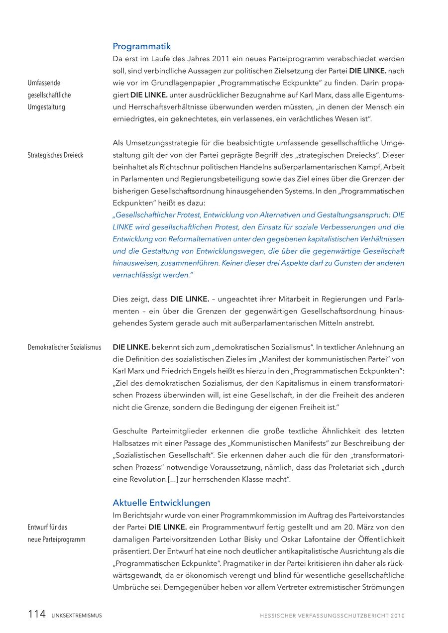 Programmatik Da erst im Laufe des Jahres 2011 ein neues Parteiprogramm verabschiedet werden soll, sind verbindliche Aussagen zur politischen Zielsetzung der Partei DIE LINKE. nach Umfassende wie vor im Grundlagenpapier "Programmatische Eckpunkte" zu finden. Darin propagesellschaftliche giert DIE LINKE. unter ausdrücklicher Bezugnahme auf Karl Marx, dass alle EigentumsUmgestaltung und Herrschaftsverhältnisse überwunden werden müssten, "in denen der Mensch ein erniedrigtes, ein geknechtetes, ein verlassenes, ein verächtliches Wesen ist". Als Umsetzungsstrategie für die beabsichtigte umfassende gesellschaftliche UmgeStrategisches Dreieck staltung gilt der von der Partei geprägte Begriff des "strategischen Dreiecks". Dieser beinhaltet als Richtschnur politischen Handelns außerparlamentarischen Kampf, Arbeit in Parlamenten und Regierungsbeteiligung sowie das Ziel eines über die Grenzen der bisherigen Gesellschaftsordnung hinausgehenden Systems. In den "Programmatischen Eckpunkten" heißt es dazu: "Gesellschaftlicher Protest, Entwicklung von Alternativen und Gestaltungsanspruch: DIE LINKE wird gesellschaftlichen Protest, den Einsatz für soziale Verbesserungen und die Entwicklung von Reformalternativen unter den gegebenen kapitalistischen Verhältnissen und die Gestaltung von Entwicklungswegen, die über die gegenwärtige Gesellschaft hinausweisen, zusammenführen. Keiner dieser drei Aspekte darf zu Gunsten der anderen vernachlässigt werden." Dies zeigt, dass DIE LINKE. - ungeachtet ihrer Mitarbeit in Regierungen und Parlamenten - ein über die Grenzen der gegenwärtigen Gesellschaftsordnung hinausgehendes System gerade auch mit außerparlamentarischen Mitteln anstrebt. Demokratischer Sozialismus DIE LINKE. bekennt sich zum "demokratischen Sozialismus". In textlicher Anlehnung an die Definition des sozialistischen Zieles im "Manifest der kommunistischen Partei" von Karl Marx und Friedrich Engels heißt es hierzu in den "Programmatischen Eckpunkten": "Ziel des demokratischen Sozialismus, der den Kapitalismus in einem transformatorischen Prozess überwinden will, ist eine Gesellschaft, in der die Freiheit des anderen nicht die Grenze, sondern die Bedingung der eigenen Freiheit ist." Geschulte Parteimitglieder erkennen die große textliche Ähnlichkeit des letzten Halbsatzes mit einer Passage des "Kommunistischen Manifests" zur Beschreibung der "Sozialistischen Gesellschaft". Sie erkennen daher auch die für den "transformatorischen Prozess" notwendige Voraussetzung, nämlich, dass das Proletariat sich "durch eine Revolution [...] zur herrschenden Klasse macht". Aktuelle Entwicklungen Im Berichtsjahr wurde von einer Programmkommission im Auftrag des Parteivorstandes Entwurf für das der Partei DIE LINKE. ein Programmentwurf fertig gestellt und am 20. März von den neue Parteiprogramm damaligen Parteivorsitzenden Lothar Bisky und Oskar Lafontaine der Öffentlichkeit präsentiert. Der Entwurf hat eine noch deutlicher antikapitalistische Ausrichtung als die "Programmatischen Eckpunkte". Pragmatiker in der Partei kritisieren ihn daher als rückwärtsgewandt, da er ökonomisch verengt und blind für wesentliche gesellschaftliche Umbrüche sei. Demgegenüber heben vor allem Vertreter extremistischer Strömungen 114 LINKSEXTREMISMUS