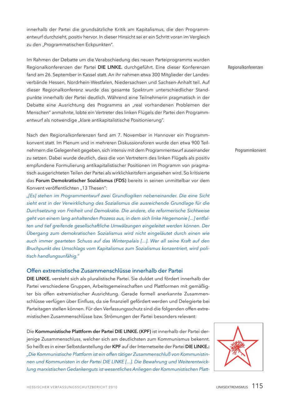 innerhalb der Partei die grundsätzliche Kritik am Kapitalismus, die den Programmentwurf durchzieht, positiv hervor. In dieser Hinsicht sei er ein Schritt voran im Vergleich zu den "Programmatischen Eckpunkten". Im Rahmen der Debatte um die Verabschiedung des neuen Parteiprogramms wurden Regionalkonferenzen der Partei DIE LINKE. durchgeführt. Eine dieser Konferenzen Regionalkonferenzen fand am 26. September in Kassel statt. An ihr nahmen etwa 300 Mitglieder der Landesverbände Hessen, Nordrhein-Westfalen, Niedersachsen und Sachsen-Anhalt teil. Auf dieser Regionalkonferenz wurde das gesamte Spektrum unterschiedlicher Standpunkte innerhalb der Partei deutlich. Während eine Teilnehmerin pragmatisch in der Debatte eine Ausrichtung des Programms an "real vorhandenen Problemen der Menschen" anmahnte, lobte ein Vertreter des linken Flügels der Partei den Programmentwurf als notwendige "klare antikapitalistische Positionierung". Nach den Regionalkonferenzen fand am 7. November in Hannover ein Programmkonvent statt. Im Plenum und in mehreren Diskussionsforen wurde den etwa 900 Teilnehmern die Gelegenheit gegeben, sich intensiv mit dem Programmentwurf auseinander Programmkonvent zu setzen. Dabei wurde deutlich, dass die von Vertretern des linken Flügels als positiv empfundene Formulierung antikapitalistischer Positionen im Programm von pragmatisch ausgerichteten Teilen der Partei als wirklichkeitsfern angesehen wird. So kritisierte das Forum Demokratischer Sozialismus (FDS) bereits in seinen unmittelbar vor dem Konvent veröffentlichten "13 Thesen": "[Es] stehen im Programmentwurf zwei Grundlogiken nebeneinander. Die eine Sicht sieht erst in der Verwirklichung des Sozialismus die ausreichende Grundlage für die Durchsetzung von Freiheit und Demokratie. Die andere, die reformerische Sichtweise geht von einem lang anhaltenden Prozess aus, in dem sich linke Hegemonie [...] entfalten und tief greifende gesellschaftliche Umwälzungen eingeleitet werden können. Der Übergang zum demokratischen Sozialismus wird nicht eingeläutet durch einen wie auch immer gearteten Schuss auf das Winterpalais [...]. Wer all seine Kraft auf den Bruchpunkt des Umschlags vom Kapitalismus zum Sozialismus konzentriert, wird politisch handlungsunfähig." Offen extremistische Zusammenschlüsse innerhalb der Partei DIE LINKE. versteht sich als pluralistische Partei. Sie duldet und fördert innerhalb der Partei verschiedene Gruppen, Arbeitsgemeinschaften und Plattformen mit gemäßigter bis offen extremistischer Ausrichtung. Gerade formell anerkannte Zusammenschlüsse verfügen über Einfluss, da sie finanziell gefördert werden und Delegierte bei Parteitagen stellen können. Für den Verfassungsschutz sind die folgenden offen extremistischen Zusammenschlüsse bzw. Strömungen der Partei besonders relevant: Die Kommunistische Plattform der Partei DIE LINKE. (KPF) ist innerhalb der Partei derjenige Zusammenschluss, welcher sich am deutlichsten zum Kommunismus bekennt. So heißt es in einer Selbstdarstellung der KPF auf der Internetseite der Partei DIE LINKE.: "Die Kommunistische Plattform ist ein offen tätiger Zusammenschluß von Kommunistinnen und Kommunisten in der Partei DIE LINKE [...]. Die Bewahrung und Weiterentwicklung marxistischen Gedankenguts ist wesentliches Anliegen der Kommunistischen PlattLINKSEXTREMISMUS 115