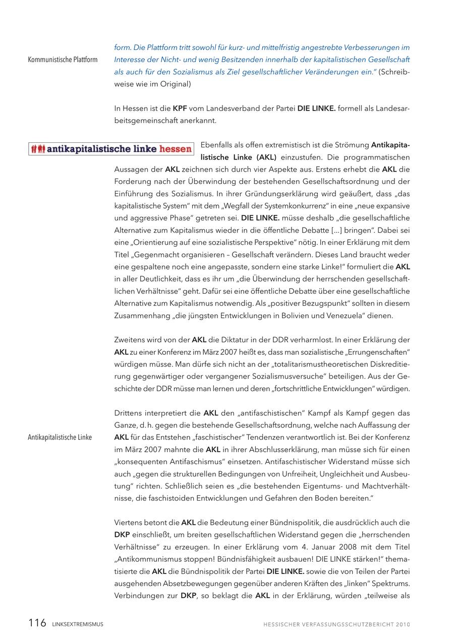 form. Die Plattform tritt sowohl für kurzund mittelfristig angestrebte Verbesserungen im Kommunistische Plattform Interesse der Nichtund wenig Besitzenden innerhalb der kapitalistischen Gesellschaft als auch für den Sozialismus als Ziel gesellschaftlicher Veränderungen ein." (Schreibweise wie im Original) In Hessen ist die KPF vom Landesverband der Partei DIE LINKE. formell als Landesarbeitsgemeinschaft anerkannt. Ebenfalls als offen extremistisch ist die Strömung Antikapitalistische Linke (AKL) einzustufen. Die programmatischen Aussagen der AKL zeichnen sich durch vier Aspekte aus. Erstens erhebt die AKL die Forderung nach der Überwindung der bestehenden Gesellschaftsordnung und der Einführung des Sozialismus. In ihrer Gründungserklärung wird geäußert, dass "das kapitalistische System" mit dem "Wegfall der Systemkonkurrenz" in eine "neue expansive und aggressive Phase" getreten sei. DIE LINKE. müsse deshalb "die gesellschaftliche Alternative zum Kapitalismus wieder in die öffentliche Debatte [...] bringen". Dabei sei eine "Orientierung auf eine sozialistische Perspektive" nötig. In einer Erklärung mit dem Titel "Gegenmacht organisieren - Gesellschaft verändern. Dieses Land braucht weder eine gespaltene noch eine angepasste, sondern eine starke Linke!" formuliert die AKL in aller Deutlichkeit, dass es ihr um "die Überwindung der herrschenden gesellschaftlichen Verhältnisse" geht. Dafür sei eine öffentliche Debatte über eine gesellschaftliche Alternative zum Kapitalismus notwendig. Als "positiver Bezugspunkt" sollten in diesem Zusammenhang "die jüngsten Entwicklungen in Bolivien und Venezuela" dienen. Zweitens wird von der AKL die Diktatur in der DDR verharmlost. In einer Erklärung der AKL zu einer Konferenz im März 2007 heißt es, dass man sozialistische "Errungenschaften" würdigen müsse. Man dürfe sich nicht an der "totalitarismustheoretischen Diskreditierung gegenwärtiger oder vergangener Sozialismusversuche" beteiligen. Aus der Geschichte der DDR müsse man lernen und deren "fortschrittliche Entwicklungen" würdigen. Drittens interpretiert die AKL den "antifaschistischen" Kampf als Kampf gegen das Ganze, d. h. gegen die bestehende Gesellschaftsordnung, welche nach Auffassung der Antikapitalistische Linke AKL für das Entstehen "faschistischer" Tendenzen verantwortlich ist. Bei der Konferenz im März 2007 mahnte die AKL in ihrer Abschlusserklärung, man müsse sich für einen "konsequenten Antifaschismus" einsetzen. Antifaschistischer Widerstand müsse sich auch "gegen die strukturellen Bedingungen von Unfreiheit, Ungleichheit und Ausbeutung" richten. Schließlich seien es "die bestehenden Eigentumsund Machtverhältnisse, die faschistoiden Entwicklungen und Gefahren den Boden bereiten." Viertens betont die AKL die Bedeutung einer Bündnispolitik, die ausdrücklich auch die DKP einschließt, um breiten gesellschaftlichen Widerstand gegen die "herrschenden Verhältnisse" zu erzeugen. In einer Erklärung vom 4. Januar 2008 mit dem Titel "Antikommunismus stoppen! Bündnisfähigkeit ausbauen! DIE LINKE stärken!" thematisierte die AKL die Bündnispolitik der Partei DIE LINKE. sowie die von Teilen der Partei ausgehenden Absetzbewegungen gegenüber anderen Kräften des "linken" Spektrums. Verbindungen zur DKP, so beklagt die AKL in der Erklärung, würden "teilweise als 116 LINKSEXTREMISMUS