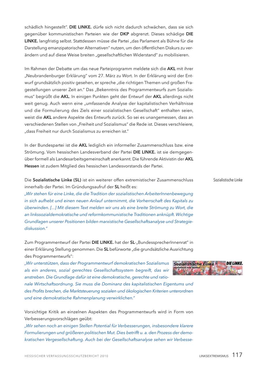 schädlich hingestellt". DIE LINKE. dürfe sich nicht dadurch schwächen, dass sie sich gegenüber kommunistischen Parteien wie der DKP abgrenzt. Dieses schädige DIE LINKE. langfristig selbst. Stattdessen müsse die Partei "das Parlament als Bühne für die Darstellung emanzipatorischer Alternativen" nutzen, um den öffentlichen Diskurs zu verändern und auf diese Weise breiten "gesellschaftlichen Widerstand" zu mobilisieren. Im Rahmen der Debatte um das neue Parteiprogramm meldete sich die AKL mit ihrer "Neubrandenburger Erklärung" vom 27. März zu Wort. In der Erklärung wird der Entwurf grundsätzlich positiv gesehen, er spreche "die richtigen Themen und großen Fragestellungen unserer Zeit an." Das "Bekenntnis des Programmentwurfs zum Sozialismus" begrüßt die AKL. In einigen Punkten geht der Entwurf der AKL allerdings nicht weit genug. Auch wenn eine "umfassende Analyse der kapitalistischen Verhältnisse und die Formulierung des Ziels einer sozialistischen Gesellschaft" enthalten seien, weist die AKL andere Aspekte des Entwurfs zurück. So sei es unangemessen, dass an verschiedenen Stellen von "Freiheit und Sozialismus" die Rede ist. Dieses verschleiere, "dass Freiheit nur durch Sozialismus zu erreichen ist." In der Bundespartei ist die AKL lediglich ein informeller Zusammenschluss bzw. eine Strömung. Vom hessischen Landesverband der Partei DIE LINKE. ist sie demgegenüber formell als Landesarbeitsgemeinschaft anerkannt. Die führende Aktivistin der AKL Hessen ist zudem Mitglied des hessischen Landesvorstands der Partei. Die Sozialistische Linke (SL) ist ein weiterer offen extremistischer Zusammenschluss Sozialistische Linke innerhalb der Partei. Im Gründungsaufruf der SL heißt es: "Wir stehen für eine Linke, die die Tradition der sozialistischen ArbeiterInnenbewegung in sich aufhebt und einen neuen Anlauf unternimmt, die Vorherrschaft des Kapitals zu überwinden. [...] Mit diesem Text melden wir uns als eine breite Strömung zu Wort, die an linkssozialdemokratische und reformkommunistische Traditionen anknüpft. Wichtige Grundlagen unserer Positionen bilden marxistische Gesellschaftsanalyse und Strategiediskussion." Zum Programmentwurf der Partei DIE LINKE. hat der SL-"BundessprecherInnenrat" in einer Erklärung Stellung genommen. Die SL befürworte "die grundsätzliche Ausrichtung des Programmentwurfs": "Wir unterstützen, dass der Programmentwurf demokratischen Sozialismus als ein anderes, sozial gerechtes Gesellschaftssystem begreift, das wir anstreben. Die Grundlage dafür ist eine demokratische, gerechte und rationale Wirtschaftsordnung. Sie muss die Dominanz des kapitalistischen Eigentums und des Profits brechen, die Marktsteuerung sozialen und ökologischen Kriterien unterordnen und eine demokratische Rahmenplanung verwirklichen." Vorsichtige Kritik an einzelnen Aspekten des Programmentwurfs wird in Form von Verbesserungsvorschlägen geübt: "Wir sehen noch an einigen Stellen Potential für Verbesserungen, insbesondere klarere Formulierungen und größeren politischen Mut. Dies betrifft u. a. den Prozess der demokratischen Vergesellschaftung. Auch bei der Gesellschaftsanalyse sehen wir VerbesseLINKSEXTREMISMUS 117