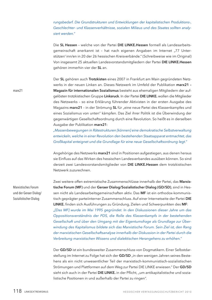 rungsbedarf. Die Grundstrukturen und Entwicklungen der kapitalistischen Produktions-, Geschlechterund Klassenverhältnisse, sozialen Milieus und des Staates sollten analysiert werden." Die SL Hessen - welche von der Partei DIE LINKE.Hessen formell als Landesarbeitsgemeinschaft anerkannt ist - hat nach eigenen Angaben im Internet "77 Unterstützer/ inn/en in 20 der 26 hessischen Kreisverbände." (Schreibweise wie im Original) Von insgesamt 25 aktuellen Landesvorstandsmitgliedern der Partei DIE LINKE.Hessen gehören immerhin vier der SL an. Der SL gehören auch Trotzkisten eines 2007 in Frankfurt am Main gegründeten Netzwerks in der neuen Linken an. Dieses Netzwerk im Umfeld der Publikation marx21 - marx21 Magazin für internationalen Sozialismus besteht aus ehemaligen Mitgliedern der aufgelösten trotzkistischen Gruppe Linksruck. In der Partei DIE LINKE. wollen die Mitglieder des Netzwerks - so eine Erklärung führender Aktivisten in der ersten Ausgabe des Magazins marx21 - in der Strömung SL für "eine neue Partei des Klassenkampfes und eines Sozialismus von unten" kämpfen. Das Ziel ihrer Politik ist die Überwindung der gegenwärtigen Gesellschaftsordnung durch eine Revolution. So heißt es in derselben Ausgabe der Publikation marx21: "Massenbewegungen in Rätestrukturen [können] eine demokratische Selbstverwaltung entwickeln, welche in einer Revolution den bestehenden Staatsapparat entmachtet, das Großkapital enteignet und die Grundlage für eine neue Gesellschaftsordnung legt." Angehörige des Netzwerks marx21 sind in Positionen aufgestiegen, aus denen heraus sie Einfluss auf das Wirken des hessischen Landesverbandes ausüben können. So sind derzeit zwei Landesvorstandsmitglieder von DIE LINKE.Hessen dem trotzkistischen Netzwerk zuzurechnen. Zwei weitere offen extremistische Zusammenschlüsse innerhalb der Partei, das MarxisMarxistisches Forum tische Forum (MF) und der Geraer Dialog/Sozialistischer Dialog (GD/SD), sind in Hesund der Geraer Dialog/ sen nicht als Landesarbeitsgemeinschaften aktiv. Das MF ist ein orthodox-kommunisSozialistischer Dialog tisch geprägter parteiinterner Zusammenschluss. Auf einer Internetseite der Partei DIE LINKE. finden sich Ausführungen zu Gründung, Zielen und Schwerpunkten des MF: "[Das MF] wurde im Mai 1995 gegründet. In den Diskussionen dieser Jahre um das Oppositionsverständnis der PDS, die Rolle des Klassenkampfs in der bestehenden Gesellschaft und über den Umgang mit der Eigentumsfrage als Grundlage zur Überwindung des Kapitalismus bildete sich das Marxistische Forum. Sein Ziel ist, den Rang der marxistischen Gesellschaftsanalyse innerhalb der Diskussion in der Partei durch die Verbreitung marxistischen Wissens und dialektischen Herangehens zu erhöhen." Der GD/SD ist ein bundesweiter Zusammenschluss von Dogmatikern. Einer Selbstdarstellung im Internet zu Folge hat sich der GD/SD "in den wenigen Jahren seines Bestehens als ein nicht unwesentlicher Teil der marxistisch-kommunistisch-sozialistischen Strömungen und Plattformen auf dem Weg zur Partei DIE LINKE erwiesen." Der GD/SD sieht sich auch in der Partei DIE LINKE. in der Pflicht, "um antikapitalistische und sozialistische Positionen in und außerhalb der Partei zu ringen". 118 LINKSEXTREMISMUS