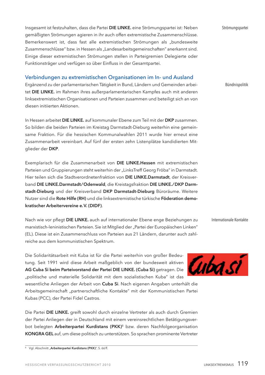 Insgesamt ist festzuhalten, dass die Partei DIE LINKE. eine Strömungspartei ist: Neben Strömungspartei gemäßigten Strömungen agieren in ihr auch offen extremistische Zusammenschlüsse. Bemerkenswert ist, dass fast alle extremistischen Strömungen als "bundesweite Zusammenschlüsse" bzw. in Hessen als "Landesarbeitsgemeinschaften" anerkannt sind. Einige dieser extremistischen Strömungen stellen in Parteigremien Delegierte oder Funktionsträger und verfügen so über Einfluss in der Gesamtpartei. Verbindungen zu extremistischen Organisationen im Inund Ausland Ergänzend zu der parlamentarischen Tätigkeit in Bund, Ländern und Gemeinden arbeiBündnispolitik tet DIE LINKE. im Rahmen ihres außerparlamentarischen Kampfes auch mit anderen linksextremistischen Organisationen und Parteien zusammen und beteiligt sich an von diesen initiierten Aktionen. In Hessen arbeitet DIE LINKE. auf kommunaler Ebene zum Teil mit der DKP zusammen. So bilden die beiden Parteien im Kreistag Darmstadt-Dieburg weiterhin eine gemeinsame Fraktion. Für die hessischen Kommunalwahlen 2011 wurde hier erneut eine Zusammenarbeit vereinbart. Auf fünf der ersten zehn Listenplätze kandidierten Mitglieder der DKP. Exemplarisch für die Zusammenarbeit von DIE LINKE.Hessen mit extremistischen Parteien und Gruppierungen steht weiterhin der "LinksTreff Georg Fröba" in Darmstadt. Hier teilen sich die Stadtverordnetenfraktion von DIE LINKE.Darmstadt, der Kreisverband DIE LINKE.Darmstadt / Odenwald, die Kreistagsfraktion DIE LINKE. / DKP Darmstadt-Dieburg und der Kreisverband DKP Darmstadt-Dieburg Büroräume. Weitere Nutzer sind die Rote Hilfe (RH) und die linksextremistische türkische Föderation demokratischer Arbeitervereine e. V. (DIDF). Nach wie vor pflegt DIE LINKE. auch auf internationaler Ebene enge Beziehungen zu Internationale Kontakte marxistisch-leninistischen Parteien. Sie ist Mitglied der "Partei der Europäischen Linken" (EL). Diese ist ein Zusammenschluss von Parteien aus 21 Ländern, darunter auch zahlreiche aus dem kommunistischen Spektrum. Die Solidaritätsarbeit mit Kuba ist für die Partei weiterhin von großer Bedeutung. Seit 1991 wird diese Arbeit maßgeblich von der bundesweit aktiven AG Cuba Si beim Parteivorstand der Partei DIE LINKE. (Cuba Si) getragen. Die "politische und materielle Solidarität mit dem sozialistischen Kuba" ist das wesentliche Anliegen der Arbeit von Cuba Si. Nach eigenen Angaben unterhält die Arbeitsgemeinschaft "partnerschaftliche Kontakte" mit der Kommunistischen Partei Kubas (PCC), der Partei Fidel Castros. Die Partei DIE LINKE. greift sowohl durch einzelne Vertreter als auch durch Gremien der Partei Anliegen der in Deutschland mit einem vereinsrechtlichen Betätigungsverbot belegten Arbeiterpartei Kurdistans (PKK)8 bzw. deren Nachfolgeorganisation KONGRA GEL auf, um diese politisch zu unterstützen. So sprachen prominente Vertreter 8 Vgl. Abschnitt "Arbeiterpartei Kurdistans (PKK)", S. 66 ff. LINKSEXTREMISMUS 119