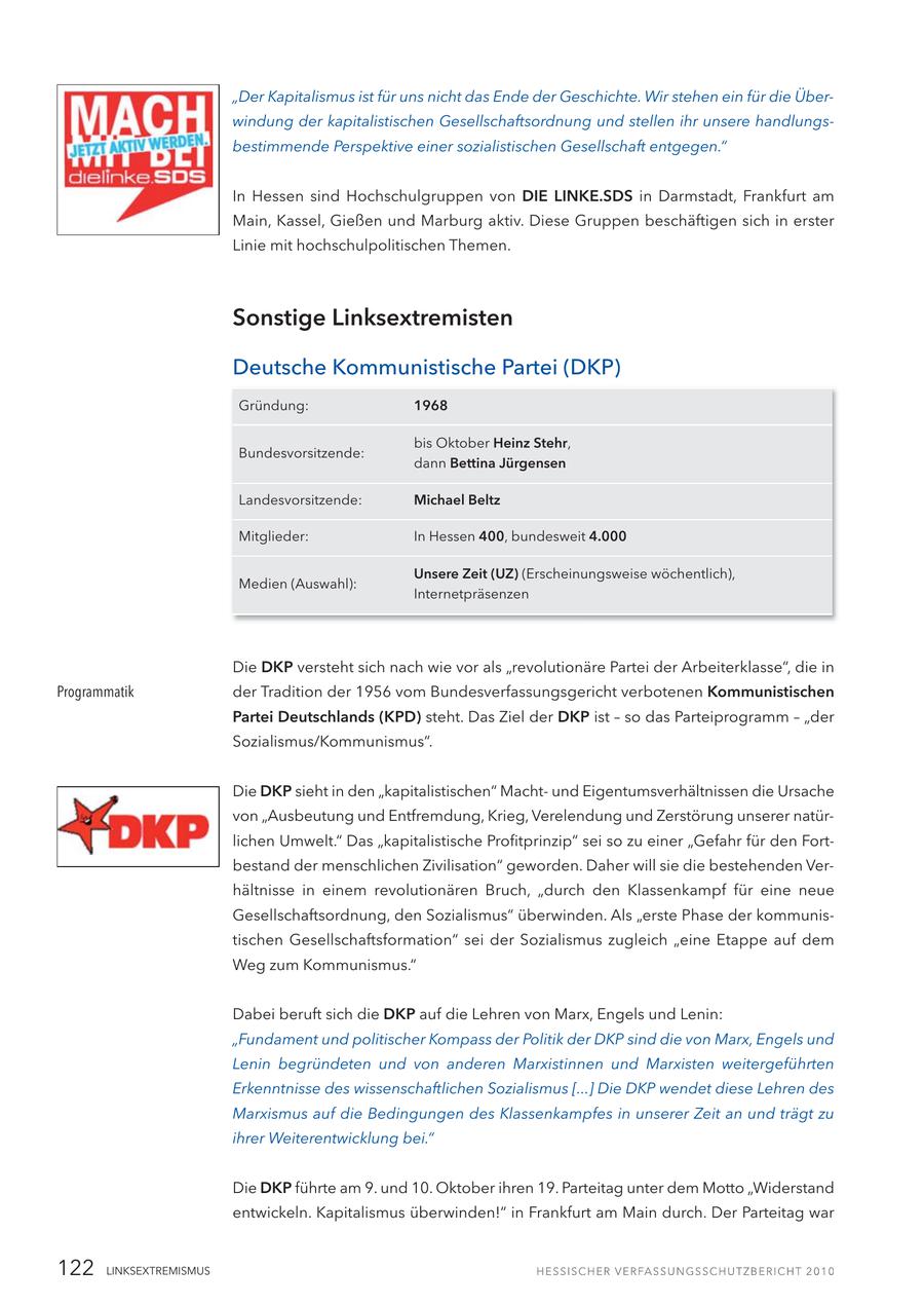 "Der Kapitalismus ist für uns nicht das Ende der Geschichte. Wir stehen ein für die Überwindung der kapitalistischen Gesellschaftsordnung und stellen ihr unsere handlungsbestimmende Perspektive einer sozialistischen Gesellschaft entgegen." In Hessen sind Hochschulgruppen von DIE LINKE.SDS in Darmstadt, Frankfurt am Main, Kassel, Gießen und Marburg aktiv. Diese Gruppen beschäftigen sich in erster Linie mit hochschulpolitischen Themen. Sonstige Linksextremisten Deutsche Kommunistische Partei (DKP) Gründung: 1968 bis Oktober Heinz Stehr, Bundesvorsitzende: dann Bettina Jürgensen Landesvorsitzende: Michael Beltz Mitglieder: In Hessen 400, bundesweit 4.000 Unsere Zeit (UZ) (Erscheinungsweise wöchentlich), Medien (Auswahl): Internetpräsenzen Die DKP versteht sich nach wie vor als "revolutionäre Partei der Arbeiterklasse", die in Programmatik der Tradition der 1956 vom Bundesverfassungsgericht verbotenen Kommunistischen Partei Deutschlands (KPD) steht. Das Ziel der DKP ist - so das Parteiprogramm - "der Sozialismus/Kommunismus". Die DKP sieht in den "kapitalistischen" Machtund Eigentumsverhältnissen die Ursache von "Ausbeutung und Entfremdung, Krieg, Verelendung und Zerstörung unserer natürlichen Umwelt." Das "kapitalistische Profitprinzip" sei so zu einer "Gefahr für den Fortbestand der menschlichen Zivilisation" geworden. Daher will sie die bestehenden Verhältnisse in einem revolutionären Bruch, "durch den Klassenkampf für eine neue Gesellschaftsordnung, den Sozialismus" überwinden. Als "erste Phase der kommunistischen Gesellschaftsformation" sei der Sozialismus zugleich "eine Etappe auf dem Weg zum Kommunismus." Dabei beruft sich die DKP auf die Lehren von Marx, Engels und Lenin: "Fundament und politischer Kompass der Politik der DKP sind die von Marx, Engels und Lenin begründeten und von anderen Marxistinnen und Marxisten weitergeführten Erkenntnisse des wissenschaftlichen Sozialismus [...] Die DKP wendet diese Lehren des Marxismus auf die Bedingungen des Klassenkampfes in unserer Zeit an und trägt zu ihrer Weiterentwicklung bei." Die DKP führte am 9. und 10. Oktober ihren 19. Parteitag unter dem Motto "Widerstand entwickeln. Kapitalismus überwinden!" in Frankfurt am Main durch. Der Parteitag war 122 LINKSEXTREMISMUS