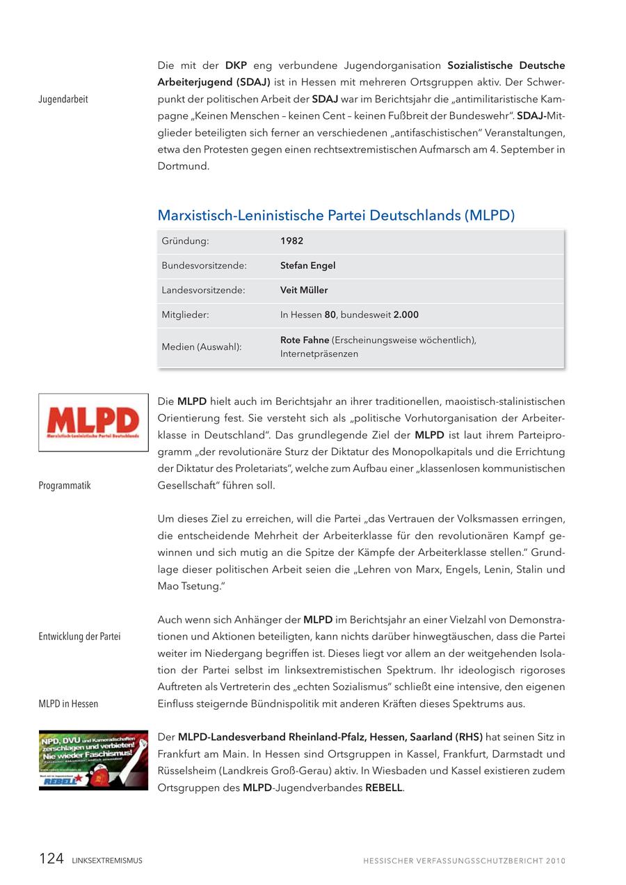 Die mit der DKP eng verbundene Jugendorganisation Sozialistische Deutsche Arbeiterjugend (SDAJ) ist in Hessen mit mehreren Ortsgruppen aktiv. Der SchwerJugendarbeit punkt der politischen Arbeit der SDAJ war im Berichtsjahr die "antimilitaristische Kampagne "Keinen Menschen - keinen Cent - keinen Fußbreit der Bundeswehr". SDAJ-Mitglieder beteiligten sich ferner an verschiedenen "antifaschistischen" Veranstaltungen, etwa den Protesten gegen einen rechtsextremistischen Aufmarsch am 4. September in Dortmund. Marxistisch-Leninistische Partei Deutschlands (MLPD) Gründung: 1982 Bundesvorsitzende: Stefan Engel Landesvorsitzende: Veit Müller Mitglieder: In Hessen 80, bundesweit 2.000 Rote Fahne (Erscheinungsweise wöchentlich), Medien (Auswahl): Internetpräsenzen Die MLPD hielt auch im Berichtsjahr an ihrer traditionellen, maoistisch-stalinistischen Orientierung fest. Sie versteht sich als "politische Vorhutorganisation der Arbeiterklasse in Deutschland". Das grundlegende Ziel der MLPD ist laut ihrem Parteiprogramm "der revolutionäre Sturz der Diktatur des Monopolkapitals und die Errichtung der Diktatur des Proletariats", welche zum Aufbau einer "klassenlosen kommunistischen Programmatik Gesellschaft" führen soll. Um dieses Ziel zu erreichen, will die Partei "das Vertrauen der Volksmassen erringen, die entscheidende Mehrheit der Arbeiterklasse für den revolutionären Kampf gewinnen und sich mutig an die Spitze der Kämpfe der Arbeiterklasse stellen." Grundlage dieser politischen Arbeit seien die "Lehren von Marx, Engels, Lenin, Stalin und Mao Tsetung." Auch wenn sich Anhänger der MLPD im Berichtsjahr an einer Vielzahl von DemonstraEntwicklung der Partei tionen und Aktionen beteiligten, kann nichts darüber hinwegtäuschen, dass die Partei weiter im Niedergang begriffen ist. Dieses liegt vor allem an der weitgehenden Isolation der Partei selbst im linksextremistischen Spektrum. Ihr ideologisch rigoroses Auftreten als Vertreterin des "echten Sozialismus" schließt eine intensive, den eigenen MLPD in Hessen Einfluss steigernde Bündnispolitik mit anderen Kräften dieses Spektrums aus. Der MLPD-Landesverband Rheinland-Pfalz, Hessen, Saarland (RHS) hat seinen Sitz in Frankfurt am Main. In Hessen sind Ortsgruppen in Kassel, Frankfurt, Darmstadt und Rüsselsheim (Landkreis Groß-Gerau) aktiv. In Wiesbaden und Kassel existieren zudem Ortsgruppen des MLPD-Jugendverbandes REBELL. 124 LINKSEXTREMISMUS