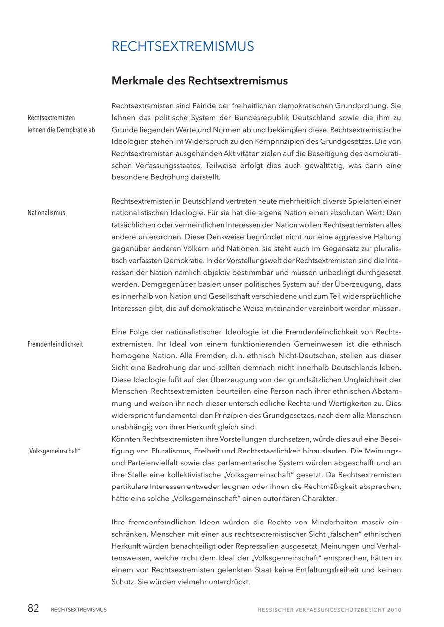 RECHTSEXTREMISMUS Merkmale des Rechtsextremismus Rechtsextremisten sind Feinde der freiheitlichen demokratischen Grundordnung. Sie Rechtsextremisten lehnen das politische System der Bundesrepublik Deutschland sowie die ihm zu lehnen die Demokratie ab Grunde liegenden Werte und Normen ab und bekämpfen diese. Rechtsextremistische Ideologien stehen im Widerspruch zu den Kernprinzipien des Grundgesetzes. Die von Rechtsextremisten ausgehenden Aktivitäten zielen auf die Beseitigung des demokratischen Verfassungsstaates. Teilweise erfolgt dies auch gewalttätig, was dann eine besondere Bedrohung darstellt. Rechtsextremisten in Deutschland vertreten heute mehrheitlich diverse Spielarten einer Nationalismus nationalistischen Ideologie. Für sie hat die eigene Nation einen absoluten Wert: Den tatsächlichen oder vermeintlichen Interessen der Nation wollen Rechtsextremisten alles andere unterordnen. Diese Denkweise begründet nicht nur eine aggressive Haltung gegenüber anderen Völkern und Nationen, sie steht auch im Gegensatz zur pluralistisch verfassten Demokratie. In der Vorstellungswelt der Rechtsextremisten sind die Interessen der Nation nämlich objektiv bestimmbar und müssen unbedingt durchgesetzt werden. Demgegenüber basiert unser politisches System auf der Überzeugung, dass es innerhalb von Nation und Gesellschaft verschiedene und zum Teil widersprüchliche Interessen gibt, die auf demokratische Weise miteinander vereinbart werden müssen. Eine Folge der nationalistischen Ideologie ist die Fremdenfeindlichkeit von RechtsFremdenfeindlichkeit extremisten. Ihr Ideal von einem funktionierenden Gemeinwesen ist die ethnisch homogene Nation. Alle Fremden, d. h. ethnisch Nicht-Deutschen, stellen aus dieser Sicht eine Bedrohung dar und sollten demnach nicht innerhalb Deutschlands leben. Diese Ideologie fußt auf der Überzeugung von der grundsätzlichen Ungleichheit der Menschen. Rechtsextremisten beurteilen eine Person nach ihrer ethnischen Abstammung und weisen ihr nach dieser unterschiedliche Rechte und Wertigkeiten zu. Dies widerspricht fundamental den Prinzipien des Grundgesetzes, nach dem alle Menschen unabhängig von ihrer Herkunft gleich sind. Könnten Rechtsextremisten ihre Vorstellungen durchsetzen, würde dies auf eine Besei"Volksgemeinschaft" tigung von Pluralismus, Freiheit und Rechtsstaatlichkeit hinauslaufen. Die Meinungsund Parteienvielfalt sowie das parlamentarische System würden abgeschafft und an ihre Stelle eine kollektivistische "Volksgemeinschaft" gesetzt. Da Rechtsextremisten partikulare Interessen entweder leugnen oder ihnen die Rechtmäßigkeit absprechen, hätte eine solche "Volksgemeinschaft" einen autoritären Charakter. Ihre fremdenfeindlichen Ideen würden die Rechte von Minderheiten massiv einschränken. Menschen mit einer aus rechtsextremistischer Sicht "falschen" ethnischen Herkunft würden benachteiligt oder Repressalien ausgesetzt. Meinungen und Verhaltensweisen, welche nicht dem Ideal der "Volksgemeinschaft" entsprechen, hätten in einem von Rechtsextremisten gelenkten Staat keine Entfaltungsfreiheit und keinen Schutz. Sie würden vielmehr unterdrückt. 82 RECHTSEXTREMISMUS