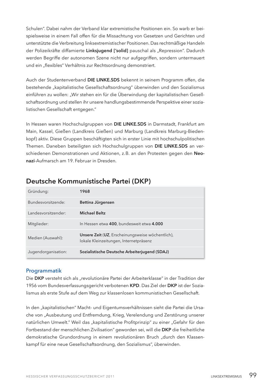 Schulen". Dabei nahm der Verband klar extremistische Positionen ein. So warb er beispielsweise in einem Fall offen für die Missachtung von Gesetzen und Gerichten und unterstützte die Verbreitung linksextremistischer Positionen. Das rechtmäßige Handeln der Polizeikräfte diffamierte Linksjugend ['solid] pauschal als "Repression". Dadurch werden Begriffe der autonomen Szene nicht nur aufgegriffen, sondern untermauert und ein "flexibles" Verhältnis zur Rechtsordnung demonstriert. Auch der Studentenverband DIE LINKE.SDS bekennt in seinem Programm offen, die bestehende "kapitalistische Gesellschaftsordnung" überwinden und den Sozialismus einführen zu wollen: "Wir stehen ein für die Überwindung der kapitalistischen Gesellschaftsordnung und stellen ihr unsere handlungsbestimmende Perspektive einer sozialistischen Gesellschaft entgegen." In Hessen waren Hochschulgruppen von DIE LINKE.SDS in Darmstadt, Frankfurt am Main, Kassel, Gießen (Landkreis Gießen) und Marburg (Landkreis Marburg-Biedenkopf) aktiv. Diese Gruppen beschäftigten sich in erster Linie mit hochschulpolitischen Themen. Daneben beteiligten sich Hochschulgruppen von DIE LINKE.SDS an verschiedenen Demonstrationen und Aktionen, z.B. an den Protesten gegen den Neonazi-Aufmarsch am 19. Februar in Dresden. Deutsche Kommunistische Partei (DKP) Gründung: 1968 Bundesvorsitzende: Bettina Jürgensen Landesvorsitzender: Michael Beltz Mitglieder: In Hessen etwa 400, bundesweit etwa 4.000 Unsere Zeit (UZ, Erscheinungsweise wöchentlich), Medien (Auswahl): lokale Kleinzeitungen, Internetpräsenz Jugendorganisation: Sozialistische Deutsche Arbeiterjugend (SDAJ) Programmatik Die DKP versteht sich als "revolutionäre Partei der Arbeiterklasse" in der Tradition der 1956 vom Bundesverfassungsgericht verbotenen KPD. Das Ziel der DKP ist der Sozialismus als erste Stufe auf dem Weg zur klassenlosen kommunistischen Gesellschaft. In den "kapitalistischen" Machtund Eigentumsverhältnissen sieht die Partei die Ursache von "Ausbeutung und Entfremdung, Krieg, Verelendung und Zerstörung unserer natürlichen Umwelt." Weil das "kapitalistische Profitprinzip" zu einer "Gefahr für den Fortbestand der menschlichen Zivilisation" geworden sei, will die DKP die freiheitliche demokratische Grundordnung in einem revolutionären Bruch "durch den Klassenkampf für eine neue Gesellschaftsordnung, den Sozialismus", überwinden. LINKSEXTREMISMUS 99