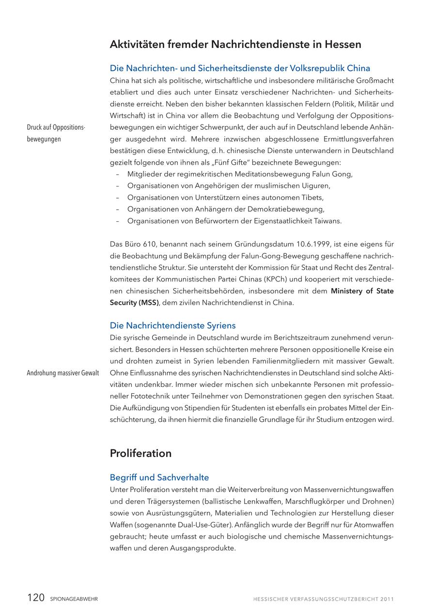 Aktivitäten fremder Nachrichtendienste in Hessen Die Nachrichtenund Sicherheitsdienste der Volksrepublik China China hat sich als politische, wirtschaftliche und insbesondere militärische Großmacht etabliert und dies auch unter Einsatz verschiedener Nachrichtenund Sicherheitsdienste erreicht. Neben den bisher bekannten klassischen Feldern (Politik, Militär und Wirtschaft) ist in China vor allem die Beobachtung und Verfolgung der OppositionsDruck auf Oppositionsbewegungen ein wichtiger Schwerpunkt, der auch auf in Deutschland lebende Anhänbewegungen ger ausgedehnt wird. Mehrere inzwischen abgeschlossene Ermittlungsverfahren bestätigen diese Entwicklung, d.h. chinesische Dienste unterwandern in Deutschland gezielt folgende von ihnen als "Fünf Gifte" bezeichnete Bewegungen: - Mitglieder der regimekritischen Meditationsbewegung Falun Gong, - Organisationen von Angehörigen der muslimischen Uiguren, - Organisationen von Unterstützern eines autonomen Tibets, - Organisationen von Anhängern der Demokratiebewegung, - Organisationen von Befürwortern der Eigenstaatlichkeit Taiwans. Das Büro 610, benannt nach seinem Gründungsdatum 10.6.1999, ist eine eigens für die Beobachtung und Bekämpfung der Falun-Gong-Bewegung geschaffene nachrichtendienstliche Struktur. Sie untersteht der Kommission für Staat und Recht des Zentralkomitees der Kommunistischen Partei Chinas (KPCh) und kooperiert mit verschiedenen chinesischen Sicherheitsbehörden, insbesondere mit dem Ministery of State Security (MSS), dem zivilen Nachrichtendienst in China. Die Nachrichtendienste Syriens Die syrische Gemeinde in Deutschland wurde im Berichtszeitraum zunehmend verunsichert. Besonders in Hessen schüchterten mehrere Personen oppositionelle Kreise ein und drohten zumeist in Syrien lebenden Familienmitgliedern mit massiver Gewalt. Androhung massiver Gewalt Ohne Einflussnahme des syrischen Nachrichtendienstes in Deutschland sind solche Aktivitäten undenkbar. Immer wieder mischen sich unbekannte Personen mit professioneller Fototechnik unter Teilnehmer von Demonstrationen gegen den syrischen Staat. Die Aufkündigung von Stipendien für Studenten ist ebenfalls ein probates Mittel der Einschüchterung, da ihnen hiermit die finanzielle Grundlage für ihr Studium entzogen wird. Proliferation Begriff und Sachverhalte Unter Proliferation versteht man die Weiterverbreitung von Massenvernichtungswaffen und deren Trägersystemen (ballistische Lenkwaffen, Marschflugkörper und Drohnen) sowie von Ausrüstungsgütern, Materialien und Technologien zur Herstellung dieser Waffen (sogenannte Dual-Use-Güter). Anfänglich wurde der Begriff nur für Atomwaffen gebraucht; heute umfasst er auch biologische und chemische Massenvernichtungswaffen und deren Ausgangsprodukte. 120 SPIONAGEABWEHR