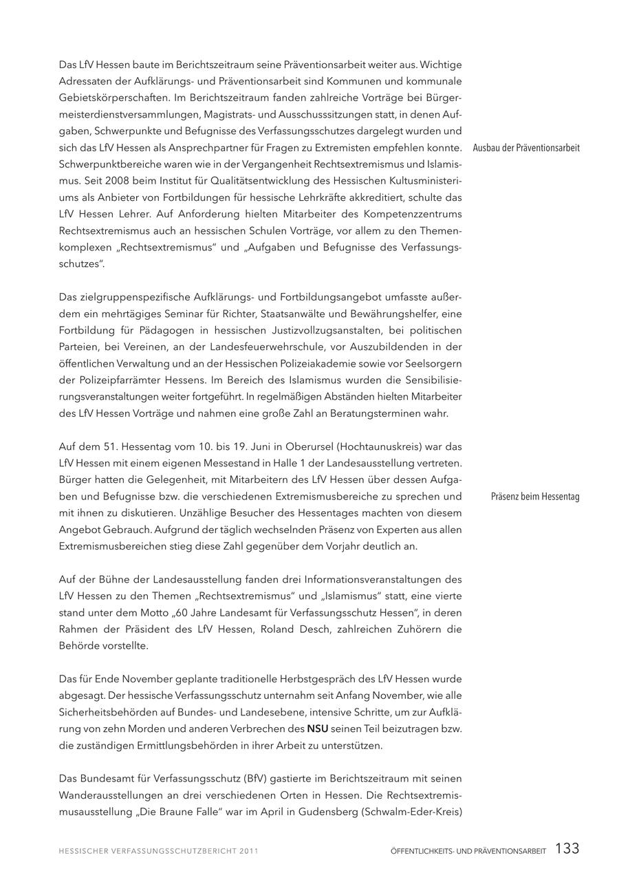 Das LfV Hessen baute im Berichtszeitraum seine Präventionsarbeit weiter aus. Wichtige Adressaten der Aufklärungsund Präventionsarbeit sind Kommunen und kommunale Gebietskörperschaften. Im Berichtszeitraum fanden zahlreiche Vorträge bei Bürgermeisterdienstversammlungen, Magistratsund Ausschusssitzungen statt, in denen Aufgaben, Schwerpunkte und Befugnisse des Verfassungsschutzes dargelegt wurden und sich das LfV Hessen als Ansprechpartner für Fragen zu Extremisten empfehlen konnte. Ausbau der Präventionsarbeit Schwerpunktbereiche waren wie in der Vergangenheit Rechtsextremismus und Islamismus. Seit 2008 beim Institut für Qualitätsentwicklung des Hessischen Kultusministeriums als Anbieter von Fortbildungen für hessische Lehrkräfte akkreditiert, schulte das LfV Hessen Lehrer. Auf Anforderung hielten Mitarbeiter des Kompetenzzentrums Rechtsextremismus auch an hessischen Schulen Vorträge, vor allem zu den Themenkomplexen "Rechtsextremismus" und "Aufgaben und Befugnisse des Verfassungsschutzes". Das zielgruppenspezifische Aufklärungsund Fortbildungsangebot umfasste außerdem ein mehrtägiges Seminar für Richter, Staatsanwälte und Bewährungshelfer, eine Fortbildung für Pädagogen in hessischen Justizvollzugsanstalten, bei politischen Parteien, bei Vereinen, an der Landesfeuerwehrschule, vor Auszubildenden in der öffentlichen Verwaltung und an der Hessischen Polizeiakademie sowie vor Seelsorgern der Polizeipfarrämter Hessens. Im Bereich des Islamismus wurden die Sensibilisierungsveranstaltungen weiter fortgeführt. In regelmäßigen Abständen hielten Mitarbeiter des LfV Hessen Vorträge und nahmen eine große Zahl an Beratungsterminen wahr. Auf dem 51. Hessentag vom 10. bis 19. Juni in Oberursel (Hochtaunuskreis) war das LfV Hessen mit einem eigenen Messestand in Halle 1 der Landesausstellung vertreten. Bürger hatten die Gelegenheit, mit Mitarbeitern des LfV Hessen über dessen Aufgaben und Befugnisse bzw. die verschiedenen Extremismusbereiche zu sprechen und Präsenz beim Hessentag mit ihnen zu diskutieren. Unzählige Besucher des Hessentages machten von diesem Angebot Gebrauch. Aufgrund der täglich wechselnden Präsenz von Experten aus allen Extremismusbereichen stieg diese Zahl gegenüber dem Vorjahr deutlich an. Auf der Bühne der Landesausstellung fanden drei Informationsveranstaltungen des LfV Hessen zu den Themen "Rechtsextremismus" und "Islamismus" statt, eine vierte stand unter dem Motto "60 Jahre Landesamt für Verfassungsschutz Hessen", in deren Rahmen der Präsident des LfV Hessen, Roland Desch, zahlreichen Zuhörern die Behörde vorstellte. Das für Ende November geplante traditionelle Herbstgespräch des LfV Hessen wurde abgesagt. Der hessische Verfassungsschutz unternahm seit Anfang November, wie alle Sicherheitsbehörden auf Bundesund Landesebene, intensive Schritte, um zur Aufklärung von zehn Morden und anderen Verbrechen des NSU seinen Teil beizutragen bzw. die zuständigen Ermittlungsbehörden in ihrer Arbeit zu unterstützen. Das Bundesamt für Verfassungsschutz (BfV) gastierte im Berichtszeitraum mit seinen Wanderausstellungen an drei verschiedenen Orten in Hessen. Die Rechtsextremismusausstellung "Die Braune Falle" war im April in Gudensberg (Schwalm-Eder-Kreis) ÖFFENTLICHKEITSUND PRÄVENTIONSARBEIT 133