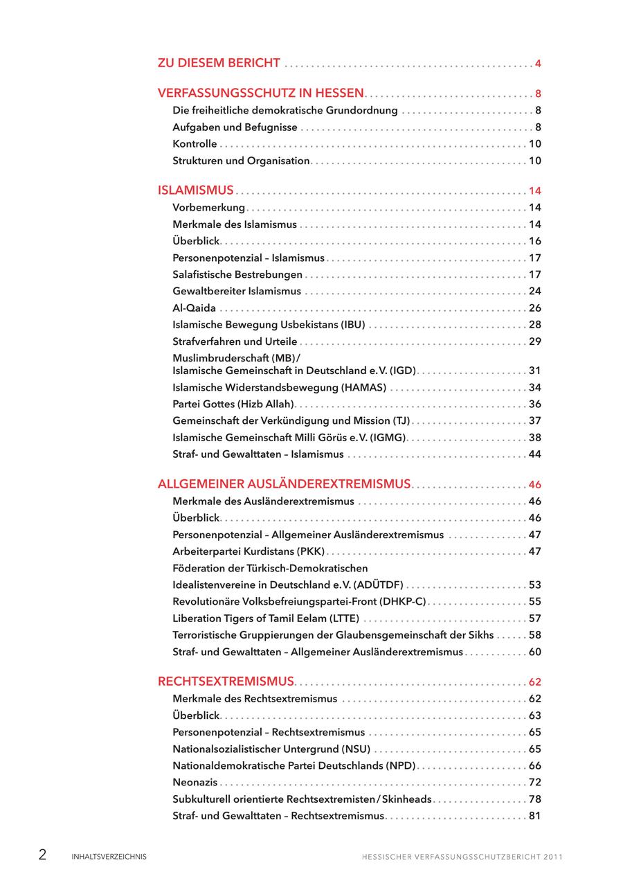 ZU DIESEM BERICHT . . . . . . . . . . . . . . . . . . . . . . . . . . . . . . . . . . . . . . . . . . . . . . . 4 VERFASSUNGSSCHUTZ IN HESSEN . . . . . . . . . . . . . . . . . . . . . . . . . . . . . . . . 8 Die freiheitliche demokratische Grundordnung . . . . . . . . . . . . . . . . . . . . . . . . . 8 Aufgaben und Befugnisse . . . . . . . . . . . . . . . . . . . . . . . . . . . . . . . . . . . . . . . . . . . . 8 Kontrolle . . . . . . . . . . . . . . . . . . . . . . . . . . . . . . . . . . . . . . . . . . . . . . . . . . . . . . . . . . 10 Strukturen und Organisation. . . . . . . . . . . . . . . . . . . . . . . . . . . . . . . . . . . . . . . . . 10 ISLAMISMUS . . . . . . . . . . . . . . . . . . . . . . . . . . . . . . . . . . . . . . . . . . . . . . . . . . . . . . . 14 Vorbemerkung . . . . . . . . . . . . . . . . . . . . . . . . . . . . . . . . . . . . . . . . . . . . . . . . . . . . . 14 Merkmale des Islamismus . . . . . . . . . . . . . . . . . . . . . . . . . . . . . . . . . . . . . . . . . . . 14 Überblick. . . . . . . . . . . . . . . . . . . . . . . . . . . . . . . . . . . . . . . . . . . . . . . . . . . . . . . . . . 16 Personenpotenzial - Islamismus . . . . . . . . . . . . . . . . . . . . . . . . . . . . . . . . . . . . . . 17 Salafistische Bestrebungen . . . . . . . . . . . . . . . . . . . . . . . . . . . . . . . . . . . . . . . . . . 17 Gewaltbereiter Islamismus . . . . . . . . . . . . . . . . . . . . . . . . . . . . . . . . . . . . . . . . . . 24 Al-Qaida . . . . . . . . . . . . . . . . . . . . . . . . . . . . . . . . . . . . . . . . . . . . . . . . . . . . . . . . . . 26 Islamische Bewegung Usbekistans (IBU) . . . . . . . . . . . . . . . . . . . . . . . . . . . . . . 28 Strafverfahren und Urteile . . . . . . . . . . . . . . . . . . . . . . . . . . . . . . . . . . . . . . . . . . . 29 Muslimbruderschaft (MB) / Islamische Gemeinschaft in Deutschland e.V. (IGD) . . . . . . . . . . . . . . . . . . . . . 31 Islamische Widerstandsbewegung (HAMAS) . . . . . . . . . . . . . . . . . . . . . . . . . . 34 Partei Gottes (Hizb Allah). . . . . . . . . . . . . . . . . . . . . . . . . . . . . . . . . . . . . . . . . . . . 36 Gemeinschaft der Verkündigung und Mission (TJ) . . . . . . . . . . . . . . . . . . . . . . 37 Islamische Gemeinschaft Milli Görüs e.V. (IGMG). . . . . . . . . . . . . . . . . . . . . . . 38 Strafund Gewalttaten - Islamismus . . . . . . . . . . . . . . . . . . . . . . . . . . . . . . . . . . 44 ALLGEMEINER AUSLÄNDEREXTREMISMUS . . . . . . . . . . . . . . . . . . . . . . 46 Merkmale des Ausländerextremismus . . . . . . . . . . . . . . . . . . . . . . . . . . . . . . . . 46 Überblick. . . . . . . . . . . . . . . . . . . . . . . . . . . . . . . . . . . . . . . . . . . . . . . . . . . . . . . . . . 46 Personenpotenzial - Allgemeiner Ausländerextremismus . . . . . . . . . . . . . . . 47 Arbeiterpartei Kurdistans (PKK) . . . . . . . . . . . . . . . . . . . . . . . . . . . . . . . . . . . . . . 47 Föderation der Türkisch-Demokratischen Idealistenvereine in Deutschland e.V. (ADÜTDF) . . . . . . . . . . . . . . . . . . . . . . . 53 Revolutionäre Volksbefreiungspartei-Front (DHKP-C) . . . . . . . . . . . . . . . . . . . 55 Liberation Tigers of Tamil Eelam (LTTE) . . . . . . . . . . . . . . . . . . . . . . . . . . . . . . . 57 Terroristische Gruppierungen der Glaubensgemeinschaft der Sikhs . . . . . . 58 Strafund Gewalttaten - Allgemeiner Ausländerextremismus . . . . . . . . . . . . 60 RECHTSEXTREMISMUS. . . . . . . . . . . . . . . . . . . . . . . . . . . . . . . . . . . . . . . . . . . . 62 Merkmale des Rechtsextremismus . . . . . . . . . . . . . . . . . . . . . . . . . . . . . . . . . . . 62 Überblick. . . . . . . . . . . . . . . . . . . . . . . . . . . . . . . . . . . . . . . . . . . . . . . . . . . . . . . . . . 63 Personenpotenzial - Rechtsextremismus . . . . . . . . . . . . . . . . . . . . . . . . . . . . . . 65 Nationalsozialistischer Untergrund (NSU) . . . . . . . . . . . . . . . . . . . . . . . . . . . . . 65 Nationaldemokratische Partei Deutschlands (NPD) . . . . . . . . . . . . . . . . . . . . . 66 Neonazis . . . . . . . . . . . . . . . . . . . . . . . . . . . . . . . . . . . . . . . . . . . . . . . . . . . . . . . . . . 72 Subkulturell orientierte Rechtsextremisten / Skinheads . . . . . . . . . . . . . . . . . . 78 Strafund Gewalttaten - Rechtsextremismus. . . . . . . . . . . . . . . . . . . . . . . . . . . 81 2 INHALTSVERZEICHNIS