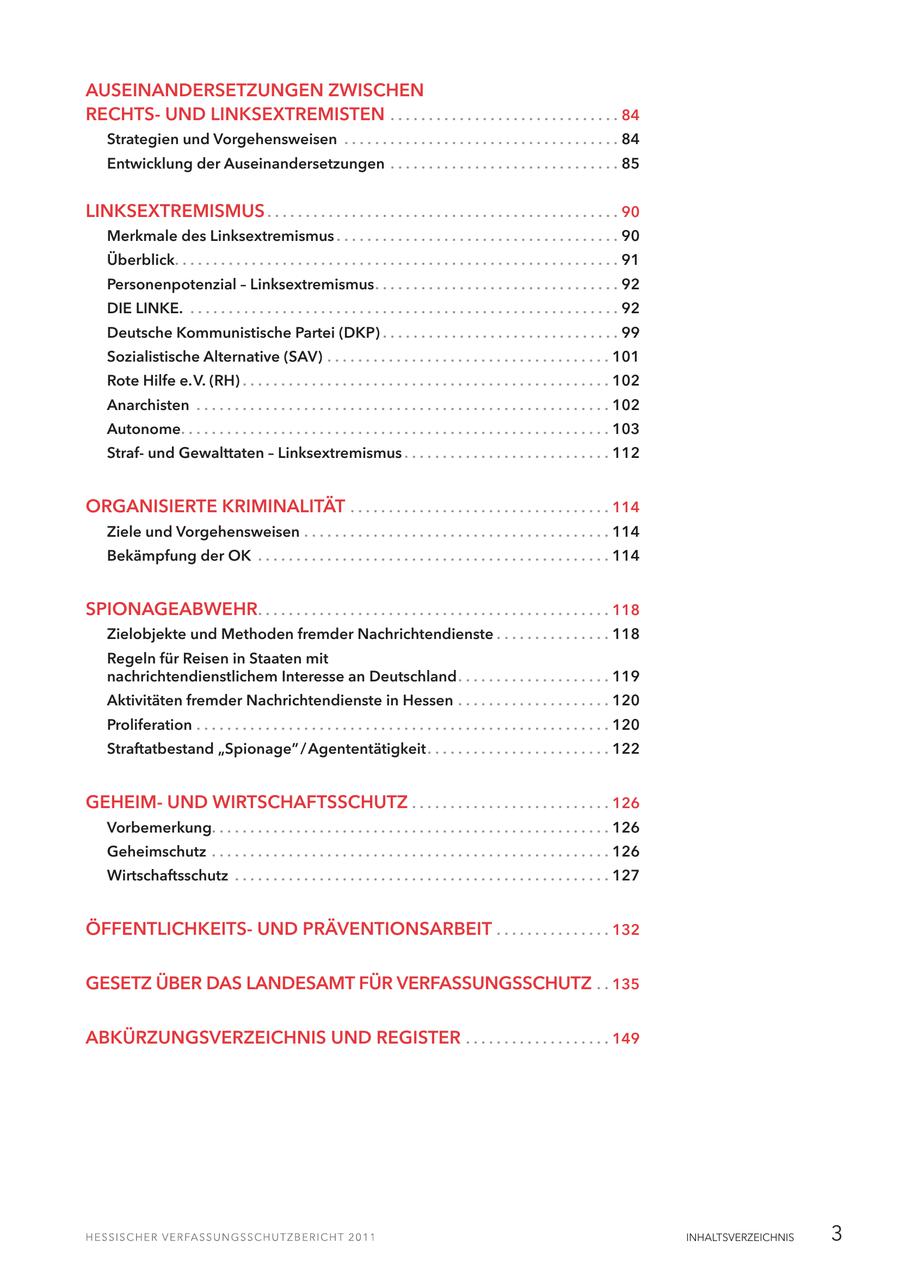 AUSEINANDERSETZUNGEN ZWISCHEN RECHTSUND LINKSEXTREMISTEN . . . . . . . . . . . . . . . . . . . . . . . . . . . . . . 84 Strategien und Vorgehensweisen . . . . . . . . . . . . . . . . . . . . . . . . . . . . . . . . . . . . 84 Entwicklung der Auseinandersetzungen . . . . . . . . . . . . . . . . . . . . . . . . . . . . . . 85 LINKSEXTREMISMUS . . . . . . . . . . . . . . . . . . . . . . . . . . . . . . . . . . . . . . . . . . . . . . 90 Merkmale des Linksextremismus . . . . . . . . . . . . . . . . . . . . . . . . . . . . . . . . . . . . . 90 Überblick. . . . . . . . . . . . . . . . . . . . . . . . . . . . . . . . . . . . . . . . . . . . . . . . . . . . . . . . . . 91 Personenpotenzial - Linksextremismus. . . . . . . . . . . . . . . . . . . . . . . . . . . . . . . . 92 DIE LINKE. . . . . . . . . . . . . . . . . . . . . . . . . . . . . . . . . . . . . . . . . . . . . . . . . . . . . . . . . 92 Deutsche Kommunistische Partei (DKP) . . . . . . . . . . . . . . . . . . . . . . . . . . . . . . . 99 Sozialistische Alternative (SAV) . . . . . . . . . . . . . . . . . . . . . . . . . . . . . . . . . . . . . 101 Rote Hilfe e.V. (RH) . . . . . . . . . . . . . . . . . . . . . . . . . . . . . . . . . . . . . . . . . . . . . . . . 102 Anarchisten . . . . . . . . . . . . . . . . . . . . . . . . . . . . . . . . . . . . . . . . . . . . . . . . . . . . . . 102 Autonome. . . . . . . . . . . . . . . . . . . . . . . . . . . . . . . . . . . . . . . . . . . . . . . . . . . . . . . . 103 Strafund Gewalttaten - Linksextremismus . . . . . . . . . . . . . . . . . . . . . . . . . . . 112 ORGANISIERTE KRIMINALITÄT . . . . . . . . . . . . . . . . . . . . . . . . . . . . . . . . . . 114 Ziele und Vorgehensweisen . . . . . . . . . . . . . . . . . . . . . . . . . . . . . . . . . . . . . . . . 114 Bekämpfung der OK . . . . . . . . . . . . . . . . . . . . . . . . . . . . . . . . . . . . . . . . . . . . . . 114 SPIONAGEABWEHR. . . . . . . . . . . . . . . . . . . . . . . . . . . . . . . . . . . . . . . . . . . . . . 118 Zielobjekte und Methoden fremder Nachrichtendienste . . . . . . . . . . . . . . . 118 Regeln für Reisen in Staaten mit nachrichtendienstlichem Interesse an Deutschland. . . . . . . . . . . . . . . . . . . . 119 Aktivitäten fremder Nachrichtendienste in Hessen . . . . . . . . . . . . . . . . . . . . 120 Proliferation . . . . . . . . . . . . . . . . . . . . . . . . . . . . . . . . . . . . . . . . . . . . . . . . . . . . . . 120 Straftatbestand "Spionage" / Agententätigkeit. . . . . . . . . . . . . . . . . . . . . . . . 122 GEHEIMUND WIRTSCHAFTSSCHUTZ . . . . . . . . . . . . . . . . . . . . . . . . . . 126 Vorbemerkung. . . . . . . . . . . . . . . . . . . . . . . . . . . . . . . . . . . . . . . . . . . . . . . . . . . . 126 Geheimschutz . . . . . . . . . . . . . . . . . . . . . . . . . . . . . . . . . . . . . . . . . . . . . . . . . . . . 126 Wirtschaftsschutz . . . . . . . . . . . . . . . . . . . . . . . . . . . . . . . . . . . . . . . . . . . . . . . . . 127 ÖFFENTLICHKEITSUND PRÄVENTIONSARBEIT . . . . . . . . . . . . . . . 132 GESETZ ÜBER DAS LANDESAMT FÜR VERFASSUNGSSCHUTZ . . 135 ABKÜRZUNGSVERZEICHNIS UND REGISTER . . . . . . . . . . . . . . . . . . . 149 INHALTSVERZEICHNIS 3