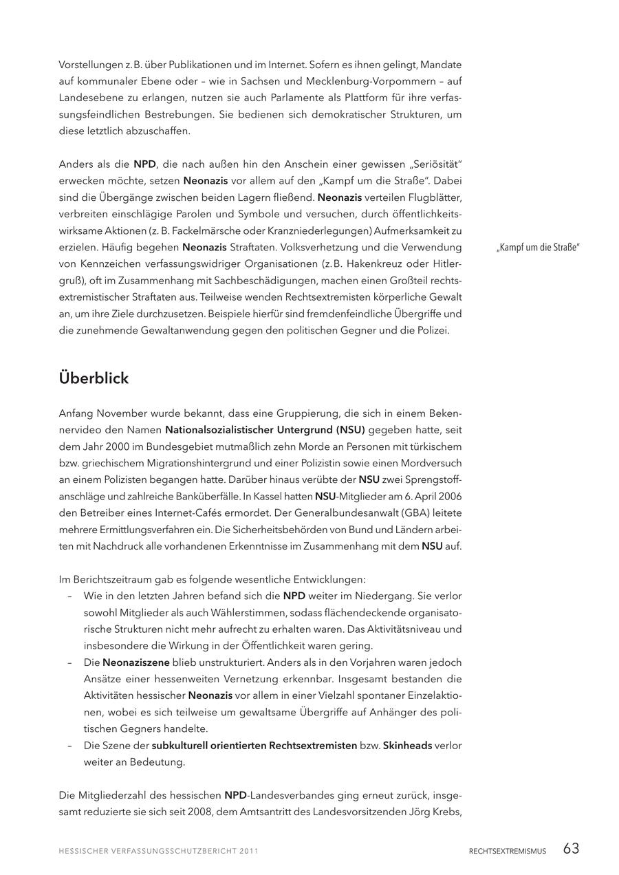 Vorstellungen z.B. über Publikationen und im Internet. Sofern es ihnen gelingt, Mandate auf kommunaler Ebene oder - wie in Sachsen und Mecklenburg-Vorpommern - auf Landesebene zu erlangen, nutzen sie auch Parlamente als Plattform für ihre verfassungsfeindlichen Bestrebungen. Sie bedienen sich demokratischer Strukturen, um diese letztlich abzuschaffen. Anders als die NPD, die nach außen hin den Anschein einer gewissen "Seriösität" erwecken möchte, setzen Neonazis vor allem auf den "Kampf um die Straße". Dabei sind die Übergänge zwischen beiden Lagern fließend. Neonazis verteilen Flugblätter, verbreiten einschlägige Parolen und Symbole und versuchen, durch öffentlichkeitswirksame Aktionen (z. B. Fackelmärsche oder Kranzniederlegungen) Aufmerksamkeit zu erzielen. Häufig begehen Neonazis Straftaten. Volksverhetzung und die Verwendung "Kampf um die Straße" von Kennzeichen verfassungswidriger Organisationen (z.B. Hakenkreuz oder Hitlergruß), oft im Zusammenhang mit Sachbeschädigungen, machen einen Großteil rechtsextremistischer Straftaten aus. Teilweise wenden Rechtsextremisten körperliche Gewalt an, um ihre Ziele durchzusetzen. Beispiele hierfür sind fremdenfeindliche Übergriffe und die zunehmende Gewaltanwendung gegen den politischen Gegner und die Polizei. Überblick Anfang November wurde bekannt, dass eine Gruppierung, die sich in einem Bekennervideo den Namen Nationalsozialistischer Untergrund (NSU) gegeben hatte, seit dem Jahr 2000 im Bundesgebiet mutmaßlich zehn Morde an Personen mit türkischem bzw. griechischem Migrationshintergrund und einer Polizistin sowie einen Mordversuch an einem Polizisten begangen hatte. Darüber hinaus verübte der NSU zwei Sprengstoffanschläge und zahlreiche Banküberfälle. In Kassel hatten NSU-Mitglieder am 6. April 2006 den Betreiber eines Internet-Cafes ermordet. Der Generalbundesanwalt (GBA) leitete mehrere Ermittlungsverfahren ein. Die Sicherheitsbehörden von Bund und Ländern arbeiten mit Nachdruck alle vorhandenen Erkenntnisse im Zusammenhang mit dem NSU auf. Im Berichtszeitraum gab es folgende wesentliche Entwicklungen: - Wie in den letzten Jahren befand sich die NPD weiter im Niedergang. Sie verlor sowohl Mitglieder als auch Wählerstimmen, sodass flächendeckende organisatorische Strukturen nicht mehr aufrecht zu erhalten waren. Das Aktivitätsniveau und insbesondere die Wirkung in der Öffentlichkeit waren gering. - Die Neonaziszene blieb unstrukturiert. Anders als in den Vorjahren waren jedoch Ansätze einer hessenweiten Vernetzung erkennbar. Insgesamt bestanden die Aktivitäten hessischer Neonazis vor allem in einer Vielzahl spontaner Einzelaktionen, wobei es sich teilweise um gewaltsame Übergriffe auf Anhänger des politischen Gegners handelte. - Die Szene der subkulturell orientierten Rechtsextremisten bzw. Skinheads verlor weiter an Bedeutung. Die Mitgliederzahl des hessischen NPD-Landesverbandes ging erneut zurück, insgesamt reduzierte sie sich seit 2008, dem Amtsantritt des Landesvorsitzenden Jörg Krebs, RECHTSEXTREMISMUS 63