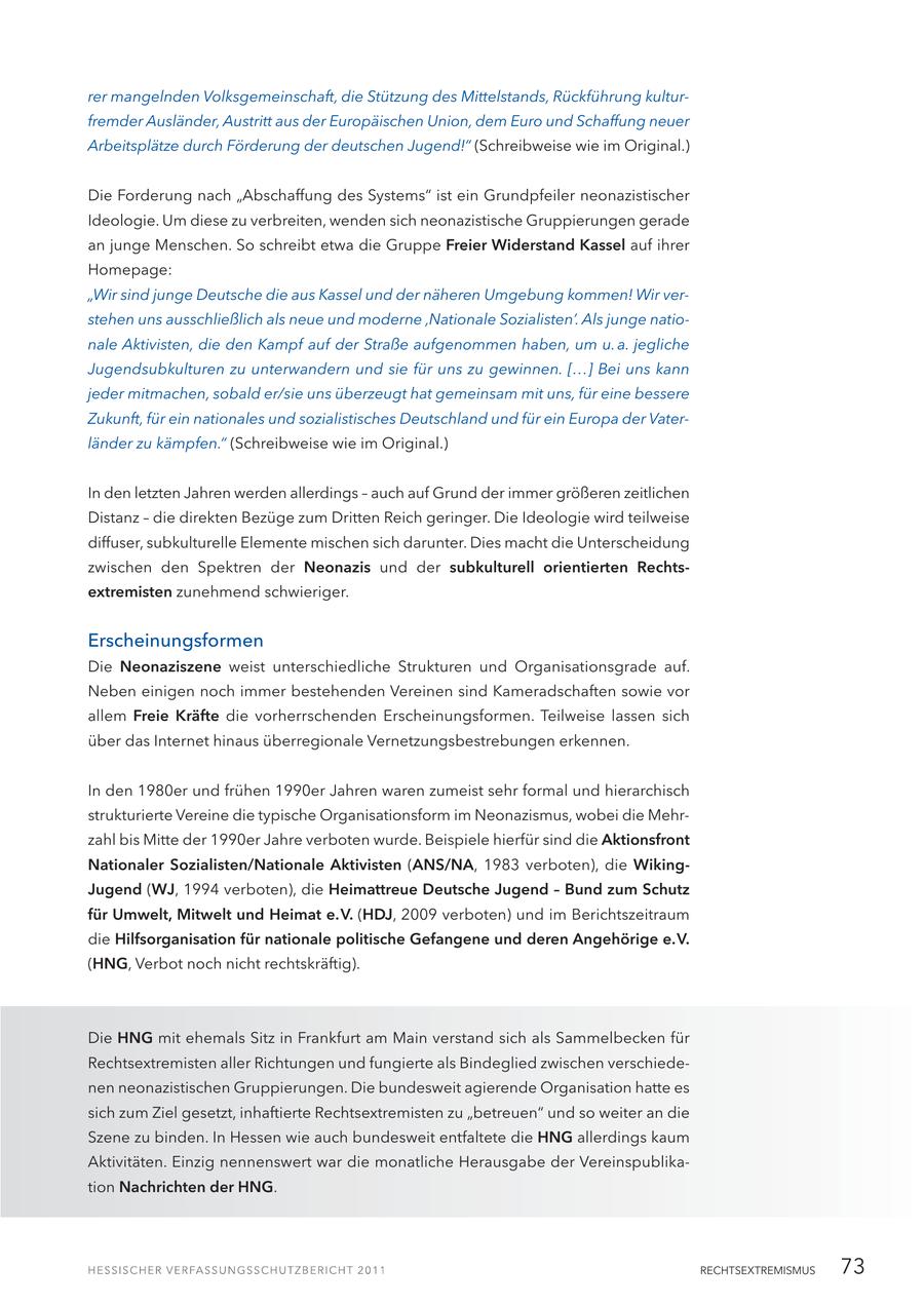 rer mangelnden Volksgemeinschaft, die Stützung des Mittelstands, Rückführung kulturfremder Ausländer, Austritt aus der Europäischen Union, dem Euro und Schaffung neuer Arbeitsplätze durch Förderung der deutschen Jugend!" (Schreibweise wie im Original.) Die Forderung nach "Abschaffung des Systems" ist ein Grundpfeiler neonazistischer Ideologie. Um diese zu verbreiten, wenden sich neonazistische Gruppierungen gerade an junge Menschen. So schreibt etwa die Gruppe Freier Widerstand Kassel auf ihrer Homepage: "Wir sind junge Deutsche die aus Kassel und der näheren Umgebung kommen! Wir verstehen uns ausschließlich als neue und moderne 'Nationale Sozialisten'. Als junge nationale Aktivisten, die den Kampf auf der Straße aufgenommen haben, um u. a. jegliche Jugendsubkulturen zu unterwandern und sie für uns zu gewinnen. [...] Bei uns kann jeder mitmachen, sobald er/sie uns überzeugt hat gemeinsam mit uns, für eine bessere Zukunft, für ein nationales und sozialistisches Deutschland und für ein Europa der Vaterländer zu kämpfen." (Schreibweise wie im Original.) In den letzten Jahren werden allerdings - auch auf Grund der immer größeren zeitlichen Distanz - die direkten Bezüge zum Dritten Reich geringer. Die Ideologie wird teilweise diffuser, subkulturelle Elemente mischen sich darunter. Dies macht die Unterscheidung zwischen den Spektren der Neonazis und der subkulturell orientierten Rechtsextremisten zunehmend schwieriger. Erscheinungsformen Die Neonaziszene weist unterschiedliche Strukturen und Organisationsgrade auf. Neben einigen noch immer bestehenden Vereinen sind Kameradschaften sowie vor allem Freie Kräfte die vorherrschenden Erscheinungsformen. Teilweise lassen sich über das Internet hinaus überregionale Vernetzungsbestrebungen erkennen. In den 1980er und frühen 1990er Jahren waren zumeist sehr formal und hierarchisch strukturierte Vereine die typische Organisationsform im Neonazismus, wobei die Mehrzahl bis Mitte der 1990er Jahre verboten wurde. Beispiele hierfür sind die Aktionsfront Nationaler Sozialisten/Nationale Aktivisten (ANS/NA, 1983 verboten), die WikingJugend (WJ, 1994 verboten), die Heimattreue Deutsche Jugend - Bund zum Schutz für Umwelt, Mitwelt und Heimat e. V. (HDJ, 2009 verboten) und im Berichtszeitraum die Hilfsorganisation für nationale politische Gefangene und deren Angehörige e. V. (HNG, Verbot noch nicht rechtskräftig). Die HNG mit ehemals Sitz in Frankfurt am Main verstand sich als Sammelbecken für Rechtsextremisten aller Richtungen und fungierte als Bindeglied zwischen verschiedenen neonazistischen Gruppierungen. Die bundesweit agierende Organisation hatte es sich zum Ziel gesetzt, inhaftierte Rechtsextremisten zu "betreuen" und so weiter an die Szene zu binden. In Hessen wie auch bundesweit entfaltete die HNG allerdings kaum Aktivitäten. Einzig nennenswert war die monatliche Herausgabe der Vereinspublikation Nachrichten der HNG. RECHTSEXTREMISMUS 73