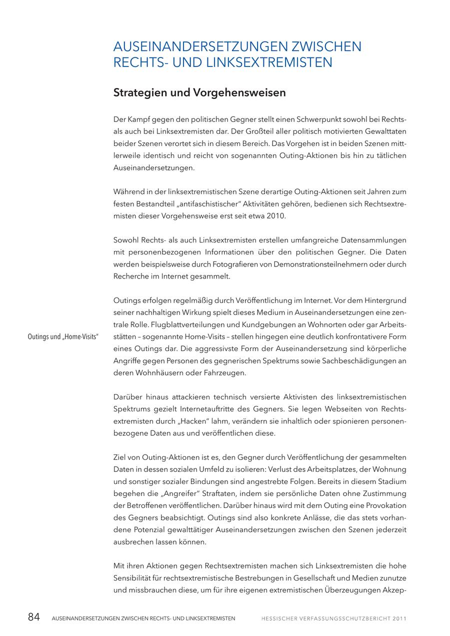 AUSEINANDERSETZUNGEN ZWISCHEN RECHTSUND LINKSEXTREMISTEN Strategien und Vorgehensweisen Der Kampf gegen den politischen Gegner stellt einen Schwerpunkt sowohl bei Rechtsals auch bei Linksextremisten dar. Der Großteil aller politisch motivierten Gewalttaten beider Szenen verortet sich in diesem Bereich. Das Vorgehen ist in beiden Szenen mittlerweile identisch und reicht von sogenannten Outing-Aktionen bis hin zu tätlichen Auseinandersetzungen. Während in der linksextremistischen Szene derartige Outing-Aktionen seit Jahren zum festen Bestandteil "antifaschistischer" Aktivitäten gehören, bedienen sich Rechtsextremisten dieser Vorgehensweise erst seit etwa 2010. Sowohl Rechtsals auch Linksextremisten erstellen umfangreiche Datensammlungen mit personenbezogenen Informationen über den politischen Gegner. Die Daten werden beispielsweise durch Fotografieren von Demonstrationsteilnehmern oder durch Recherche im Internet gesammelt. Outings erfolgen regelmäßig durch Veröffentlichung im Internet. Vor dem Hintergrund seiner nachhaltigen Wirkung spielt dieses Medium in Auseinandersetzungen eine zentrale Rolle. Flugblattverteilungen und Kundgebungen an Wohnorten oder gar ArbeitsOutings und "Home-Visits" stätten - sogenannte Home-Visits - stellen hingegen eine deutlich konfrontativere Form eines Outings dar. Die aggressivste Form der Auseinandersetzung sind körperliche Angriffe gegen Personen des gegnerischen Spektrums sowie Sachbeschädigungen an deren Wohnhäusern oder Fahrzeugen. Darüber hinaus attackieren technisch versierte Aktivisten des linksextremistischen Spektrums gezielt Internetauftritte des Gegners. Sie legen Webseiten von Rechtsextremisten durch "Hacken" lahm, verändern sie inhaltlich oder spionieren personenbezogene Daten aus und veröffentlichen diese. Ziel von Outing-Aktionen ist es, den Gegner durch Veröffentlichung der gesammelten Daten in dessen sozialen Umfeld zu isolieren: Verlust des Arbeitsplatzes, der Wohnung und sonstiger sozialer Bindungen sind angestrebte Folgen. Bereits in diesem Stadium begehen die "Angreifer" Straftaten, indem sie persönliche Daten ohne Zustimmung der Betroffenen veröffentlichen. Darüber hinaus wird mit dem Outing eine Provokation des Gegners beabsichtigt. Outings sind also konkrete Anlässe, die das stets vorhandene Potenzial gewalttätiger Auseinandersetzungen zwischen den Szenen jederzeit ausbrechen lassen können. Mit ihren Aktionen gegen Rechtsextremisten machen sich Linksextremisten die hohe Sensibilität für rechtsextremistische Bestrebungen in Gesellschaft und Medien zunutze und missbrauchen diese, um für ihre eigenen extremistischen Überzeugungen Akzep84 AUSEINANDERSETZUNGEN ZWISCHEN RECHTSUND LINKSEXTREMISTEN