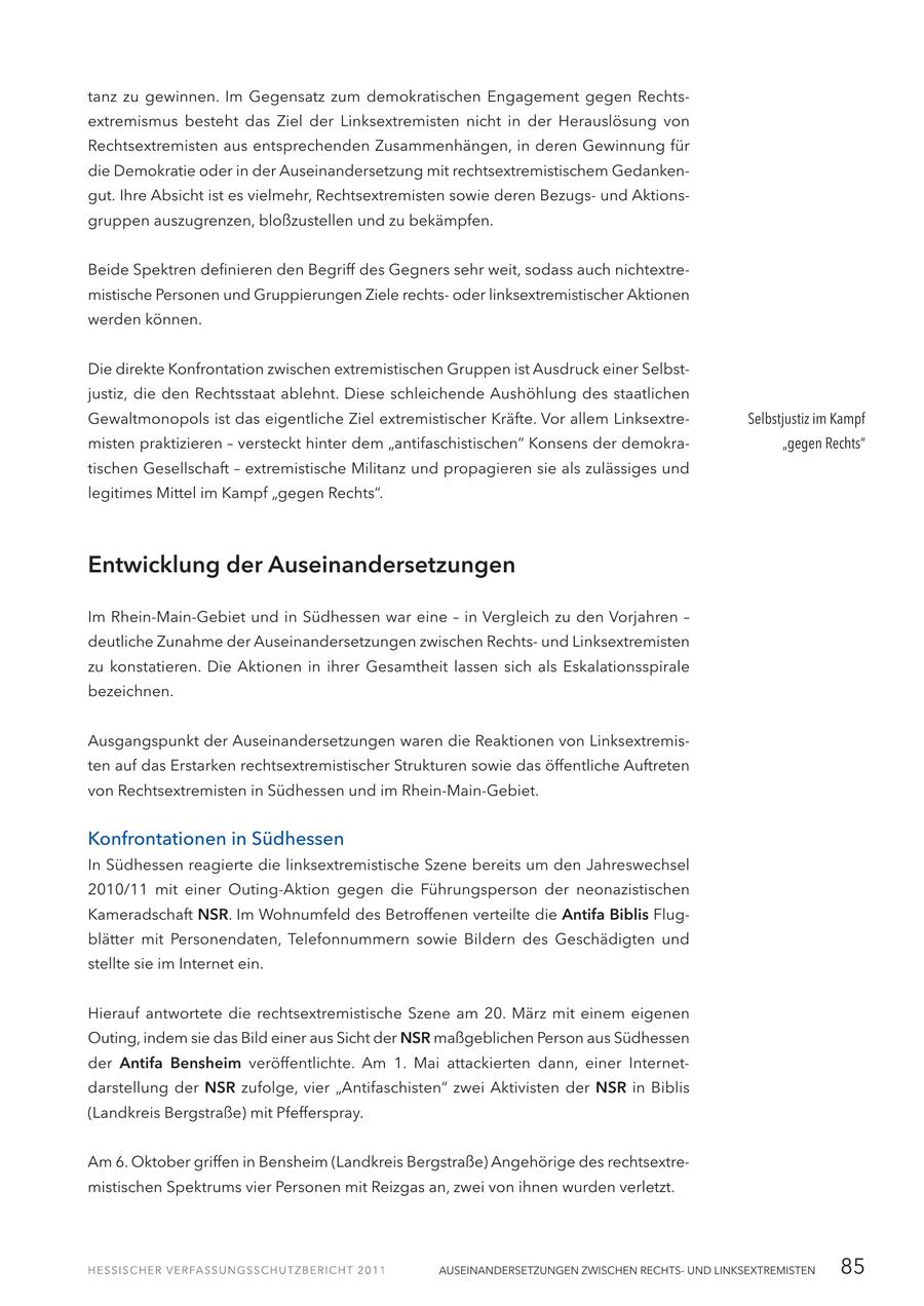 tanz zu gewinnen. Im Gegensatz zum demokratischen Engagement gegen Rechtsextremismus besteht das Ziel der Linksextremisten nicht in der Herauslösung von Rechtsextremisten aus entsprechenden Zusammenhängen, in deren Gewinnung für die Demokratie oder in der Auseinandersetzung mit rechtsextremistischem Gedankengut. Ihre Absicht ist es vielmehr, Rechtsextremisten sowie deren Bezugsund Aktionsgruppen auszugrenzen, bloßzustellen und zu bekämpfen. Beide Spektren definieren den Begriff des Gegners sehr weit, sodass auch nichtextremistische Personen und Gruppierungen Ziele rechtsoder linksextremistischer Aktionen werden können. Die direkte Konfrontation zwischen extremistischen Gruppen ist Ausdruck einer Selbstjustiz, die den Rechtsstaat ablehnt. Diese schleichende Aushöhlung des staatlichen Gewaltmonopols ist das eigentliche Ziel extremistischer Kräfte. Vor allem LinksextreSelbstjustiz im Kampf misten praktizieren - versteckt hinter dem "antifaschistischen" Konsens der demokra"gegen Rechts" tischen Gesellschaft - extremistische Militanz und propagieren sie als zulässiges und legitimes Mittel im Kampf "gegen Rechts". Entwicklung der Auseinandersetzungen Im Rhein-Main-Gebiet und in Südhessen war eine - in Vergleich zu den Vorjahren - deutliche Zunahme der Auseinandersetzungen zwischen Rechtsund Linksextremisten zu konstatieren. Die Aktionen in ihrer Gesamtheit lassen sich als Eskalationsspirale bezeichnen. Ausgangspunkt der Auseinandersetzungen waren die Reaktionen von Linksextremisten auf das Erstarken rechtsextremistischer Strukturen sowie das öffentliche Auftreten von Rechtsextremisten in Südhessen und im Rhein-Main-Gebiet. Konfrontationen in Südhessen In Südhessen reagierte die linksextremistische Szene bereits um den Jahreswechsel 2010/11 mit einer Outing-Aktion gegen die Führungsperson der neonazistischen Kameradschaft NSR. Im Wohnumfeld des Betroffenen verteilte die Antifa Biblis Flugblätter mit Personendaten, Telefonnummern sowie Bildern des Geschädigten und stellte sie im Internet ein. Hierauf antwortete die rechtsextremistische Szene am 20. März mit einem eigenen Outing, indem sie das Bild einer aus Sicht der NSR maßgeblichen Person aus Südhessen der Antifa Bensheim veröffentlichte. Am 1. Mai attackierten dann, einer Internetdarstellung der NSR zufolge, vier "Antifaschisten" zwei Aktivisten der NSR in Biblis (Landkreis Bergstraße) mit Pfefferspray. Am 6. Oktober griffen in Bensheim (Landkreis Bergstraße) Angehörige des rechtsextremistischen Spektrums vier Personen mit Reizgas an, zwei von ihnen wurden verletzt. AUSEINANDERSETZUNGEN ZWISCHEN RECHTSUND LINKSEXTREMISTEN 85