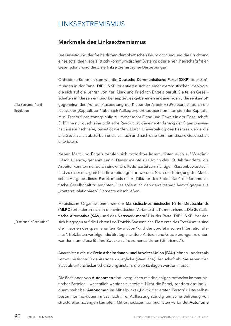 LINKSEXTREMISMUS Merkmale des Linksextremismus Die Beseitigung der freiheitlichen demokratischen Grundordnung und die Errichtung eines totalitären, sozialistisch-kommunistischen Systems oder einer "herrschaftsfreien Gesellschaft" sind die Ziele linksextremistischer Bestrebungen. Orthodoxe Kommunisten wie die Deutsche Kommunistische Partei (DKP) oder Strömungen in der Partei DIE LINKE. orientieren sich an einer extremistischen Ideologie, die sich auf die Lehren von Karl Marx und Friedrich Engels beruft. Sie teilen Gesellschaften in Klassen ein und behaupten, es gebe einen andauernden "Klassenkampf" "Klassenkampf" und gegeneinander. Auf der Ausbeutung der Klasse der Arbeiter ("Proletariat") durch die Revolution Klasse der "Kapitalisten" fußt nach Auffassung orthodoxer Kommunisten der Kapitalismus: Dieser führe zwangsläufig zu immer mehr Elend und Gewalt in der Gesellschaft. Er könne nur durch eine politische Revolution, die eine Änderung der Eigentumsverhältnisse einschließe, beseitigt werden. Durch Umverteilung des Besitzes werde die alte Gesellschaft absterben und sich nach und nach eine kommunistische Gesellschaft entwickeln. Neben Marx und Engels berufen sich orthodoxe Kommunisten auch auf Wladimir Iljitsch Uljanow, genannt Lenin. Dieser meinte zu Beginn des 20. Jahrhunderts, die Arbeiter könnten nur durch eine elitäre Kaderpartei zum richtigen Klassenbewusstsein und zu einer erfolgreichen Revolution geführt werden. Nach der Erringung der Macht sei es Aufgabe dieser Partei, mittels einer "Diktatur des Proletariats" die kommunistische Gesellschaft zu errichten. Dies solle auch den gewaltsamen Kampf gegen alle "konterrevolutionären" Elemente einschließen. Maoistische Organisationen wie die Marxistisch-Leninistische Partei Deutschlands (MLPD) orientieren sich an der chinesischen Variante des Kommunismus. Die Sozialistische Alternative (SAV) und das Netzwerk marx21 in der Partei DIE LINKE. berufen "Permanente Revolution" sich hingegen auf die Lehren Leo Trotzkis. Wesentliche Elemente des Trotzkismus sind die Theorien der "permanenten Revolution" und des "proletarischen Internationalismus". Trotzkisten verfolgen die Strategie, andere Parteien und Gruppierungen zu unterwandern, um diese für ihre Zwecke zu instrumentalisieren ("Entrismus"). Anarchisten wie die Freie Arbeiterinnenund Arbeiter-Union (FAU) lehnen - anders als kommunistische Organisationen - jegliche (staatliche) Herrschaft ab. Sie sehen den Staat als unterdrückerische Zwangsinstanz, die zerschlagen werden müsse. Die Positionen von Autonomen sind - verglichen mit denjenigen orthodox-kommunistischer Parteien - wesentlich weniger ausgefeilt. Nicht die Partei, sondern das Individuum steht bei Autonomen im Mittelpunkt ("Politik der ersten Person"). Das selbstbestimmte Individuum muss nach ihrer Auffassung ständig um seine Befreiung von strukturellen Zwängen kämpfen. Mit orthodoxen Kommunisten verbindet Autonome 90 LINKSEXTREMISMUS