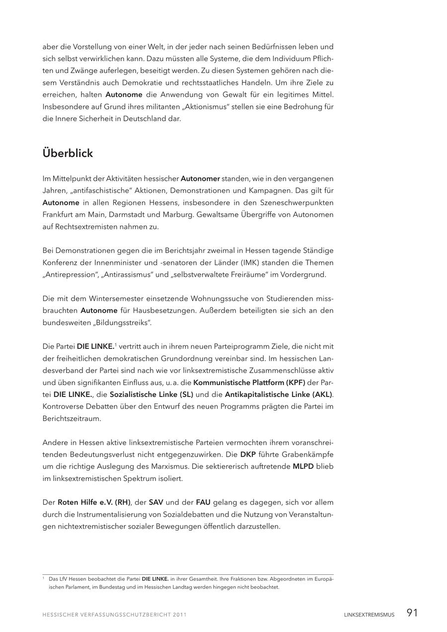 aber die Vorstellung von einer Welt, in der jeder nach seinen Bedürfnissen leben und sich selbst verwirklichen kann. Dazu müssten alle Systeme, die dem Individuum Pflichten und Zwänge auferlegen, beseitigt werden. Zu diesen Systemen gehören nach diesem Verständnis auch Demokratie und rechtsstaatliches Handeln. Um ihre Ziele zu erreichen, halten Autonome die Anwendung von Gewalt für ein legitimes Mittel. Insbesondere auf Grund ihres militanten "Aktionismus" stellen sie eine Bedrohung für die Innere Sicherheit in Deutschland dar. Überblick Im Mittelpunkt der Aktivitäten hessischer Autonomer standen, wie in den vergangenen Jahren, "antifaschistische" Aktionen, Demonstrationen und Kampagnen. Das gilt für Autonome in allen Regionen Hessens, insbesondere in den Szeneschwerpunkten Frankfurt am Main, Darmstadt und Marburg. Gewaltsame Übergriffe von Autonomen auf Rechtsextremisten nahmen zu. Bei Demonstrationen gegen die im Berichtsjahr zweimal in Hessen tagende Ständige Konferenz der Innenminister und -senatoren der Länder (IMK) standen die Themen "Antirepression", "Antirassismus" und "selbstverwaltete Freiräume" im Vordergrund. Die mit dem Wintersemester einsetzende Wohnungssuche von Studierenden missbrauchten Autonome für Hausbesetzungen. Außerdem beteiligten sie sich an den bundesweiten "Bildungsstreiks". Die Partei DIE LINKE.1 vertritt auch in ihrem neuen Parteiprogramm Ziele, die nicht mit der freiheitlichen demokratischen Grundordnung vereinbar sind. Im hessischen Landesverband der Partei sind nach wie vor linksextremistische Zusammenschlüsse aktiv und üben signifikanten Einfluss aus, u. a. die Kommunistische Plattform (KPF) der Partei DIE LINKE., die Sozialistische Linke (SL) und die Antikapitalistische Linke (AKL). Kontroverse Debatten über den Entwurf des neuen Programms prägten die Partei im Berichtszeitraum. Andere in Hessen aktive linksextremistische Parteien vermochten ihrem voranschreitenden Bedeutungsverlust nicht entgegenzuwirken. Die DKP führte Grabenkämpfe um die richtige Auslegung des Marxismus. Die sektiererisch auftretende MLPD blieb im linksextremistischen Spektrum isoliert. Der Roten Hilfe e. V. (RH), der SAV und der FAU gelang es dagegen, sich vor allem durch die Instrumentalisierung von Sozialdebatten und die Nutzung von Veranstaltungen nichtextremistischer sozialer Bewegungen öffentlich darzustellen. 1 Das LfV Hessen beobachtet die Partei DIE LINKE. in ihrer Gesamtheit. Ihre Fraktionen bzw. Abgeordneten im Europäischen Parlament, im Bundestag und im Hessischen Landtag werden hingegen nicht beobachtet. LINKSEXTREMISMUS 91