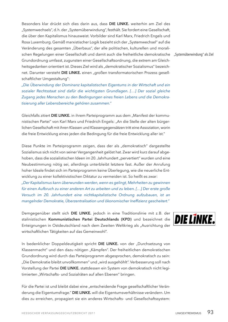 Besonders klar drückt sich dies darin aus, dass DIE LINKE. weiterhin am Ziel des "Systemwechsels", d.h. der "Systemüberwindung", festhält. Sie fordert eine Gesellschaft, die über den Kapitalismus hinausweist. Vorbilder sind Karl Marx, Friedrich Engels und Rosa Luxemburg. Gemäß marxistischer Logik bezieht sich der "Systemwechsel" auf die Veränderung des gesamten "Überbaus", der alle politischen, kulturellen und moralischen Regelungen einer Gesellschaft und damit auch die freiheitliche demokratische "Systemüberwindung" als Ziel Grundordnung umfasst, zugunsten einer Gesellschaftsordnung, die extrem am Gleichheitsgedanken orientiert ist. Dieses Ziel wird als "demokratischer Sozialismus" bezeichnet. Darunter versteht DIE LINKE. einen "großen transformatorischen Prozess gesellschaftlicher Umgestaltung": "Die Überwindung der Dominanz kapitalistischen Eigentums in der Wirtschaft und ein sozialer Rechtsstaat sind dafür die wichtigsten Grundlagen. [...] Der sozial gleiche Zugang jedes Menschen zu den Bedingungen eines freien Lebens und die Demokratisierung aller Lebensbereiche gehören zusammen." Gleichfalls zitiert DIE LINKE. in ihrem Parteiprogramm aus dem "Manifest der kommunistischen Partei" von Karl Marx und Friedrich Engels: "An die Stelle der alten bürgerlichen Gesellschaft mit ihren Klassen und Klassengegensätzen tritt eine Assoziation, worin die freie Entwicklung eines jeden die Bedingung für die freie Entwicklung aller ist." Diese Punkte im Parteiprogramm zeigen, dass der als "demokratisch" dargestellte Sozialismus sich nicht von seiner Vergangenheit gelöst hat. Zwar wird kurz darauf abgehoben, dass die sozialistischen Ideen im 20. Jahrhundert "pervertiert" wurden und eine Neubestimmung nötig sei, allerdings unterbleibt letztere fast. Außer der Anrufung hoher Ideale findet sich im Parteiprogramm keine Überlegung, wie die neuerliche Entwicklung zu einer kollektivistischen Diktatur zu vermeiden ist. So heißt es zwar: "Der Kapitalismus kann überwunden werden, wenn es gelingt, Mehrheiten zu gewinnen für einen Aufbruch zu einer anderen Art zu arbeiten und zu leben. [...] Der erste große Versuch im 20. Jahrhundert eine nichtkapitalistische Ordnung aufzubauen, ist an mangelnder Demokratie, Überzentralisation und ökonomischer Ineffizienz gescheitert." Demgegenüber stellt sich DIE LINKE. jedoch in eine Traditionslinie mit z.B. der stalinistischen Kommunistischen Partei Deutschlands (KPD) und bezeichnet die Enteignungen in Ostdeutschland nach dem Zweiten Weltkrieg als "Ausrichtung der wirtschaftlichen Tätigkeiten auf das Gemeinwohl". In bedenklicher Doppeldeutigkeit spricht DIE LINKE. von der "Durchsetzung von Klassenmacht" und den dazu nötigen "Kämpfen". Der freiheitlichen demokratischen Grundordnung wird durch das Parteiprogramm abgesprochen, demokratisch zu sein: "Die Demokratie bleibt unvollkommen" und "wird ausgehöhlt". Verbesserung soll nach Vorstellung der Partei DIE LINKE. stattdessen ein System von demokratisch nicht legitimierten "Wirtschaftsund Sozialräten auf allen Ebenen" bringen. Für die Partei ist und bleibt dabei eine "entscheidende Frage gesellschaftlicher Veränderung die Eigentumsfrage." DIE LINKE. will die Eigentumsverhältnisse verändern. Um dies zu erreichen, propagiert sie ein anderes Wirtschaftsund Gesellschaftssystem: LINKSEXTREMISMUS 93