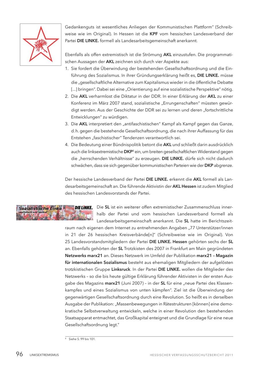 Gedankenguts ist wesentliches Anliegen der Kommunistischen Plattform" (Schreibweise wie im Original). In Hessen ist die KPF vom hessischen Landesverband der Partei DIE LINKE. formell als Landesarbeitsgemeinschaft anerkannt. Ebenfalls als offen extremistisch ist die Strömung AKL einzustufen. Die programmatischen Aussagen der AKL zeichnen sich durch vier Aspekte aus: 1. Sie fordert die Überwindung der bestehenden Gesellschaftsordnung und die Einführung des Sozialismus. In ihrer Gründungserklärung heißt es, DIE LINKE. müsse die "gesellschaftliche Alternative zum Kapitalismus wieder in die öffentliche Debatte [...] bringen". Dabei sei eine "Orientierung auf eine sozialistische Perspektive" nötig. 2. Die AKL verharmlost die Diktatur in der DDR. In einer Erklärung der AKL zu einer Konferenz im März 2007 stand, sozialistische "Errungenschaften" müssten gewürdigt werden. Aus der Geschichte der DDR sei zu lernen und deren "fortschrittliche Entwicklungen" zu würdigen. 3. Die AKL interpretiert den "antifaschistischen" Kampf als Kampf gegen das Ganze, d.h. gegen die bestehende Gesellschaftsordnung, die nach ihrer Auffassung für das Entstehen "faschistischer" Tendenzen verantwortlich sei. 4. Die Bedeutung einer Bündnispolitik betont die AKL und schließt darin ausdrücklich auch die linksextremistische DKP8 ein, um breiten gesellschaftlichen Widerstand gegen die "herrschenden Verhältnisse" zu erzeugen. DIE LINKE. dürfe sich nicht dadurch schwächen, dass sie sich gegenüber kommunistischen Parteien wie der DKP abgrenze. Der hessische Landesverband der Partei DIE LINKE. erkennt die AKL formell als Landesarbeitsgemeinschaft an. Die führende Aktivistin der AKL Hessen ist zudem Mitglied des hessischen Landesvorstands der Partei. Die SL ist ein weiterer offen extremistischer Zusammenschluss innerhalb der Partei und vom hessischen Landesverband formell als Landesarbeitsgemeinschaft anerkannt. Die SL hatte im Berichtszeitraum nach eigenen dem Internet zu entnehmenden Angaben "77 Unterstützer/innen in 21 der 26 hessischen Kreisverbände[n]" (Schreibweise wie im Original). Von 25 Landesvorstandsmitgliedern der Partei DIE LINKE. Hessen gehörten sechs der SL an. Ebenfalls gehörten der SL Trotzkisten des 2007 in Frankfurt am Main gegründeten Netzwerks marx21 an. Dieses Netzwerk im Umfeld der Publikation marx21 - Magazin für internationalen Sozialismus besteht aus ehemaligen Mitgliedern der aufgelösten trotzkistischen Gruppe Linksruck. In der Partei DIE LINKE. wollen die Mitglieder des Netzwerks - so die bis heute gültige Erklärung führender Aktivisten in der ersten Ausgabe des Magazins marx21 (Juni 2007) - in der SL für eine "neue Partei des Klassenkampfes und eines Sozialismus von unten kämpfen". Ziel ist die Überwindung der gegenwärtigen Gesellschaftsordnung durch eine Revolution. So heißt es in derselben Ausgabe der Publikation: "Massenbewegungen in Rätestrukturen [können] eine demokratische Selbstverwaltung entwickeln, welche in einer Revolution den bestehenden Staatsapparat entmachtet, das Großkapital enteignet und die Grundlage für eine neue Gesellschaftsordnung legt." 8 Siehe S. 99 bis 101. 96 LINKSEXTREMISMUS