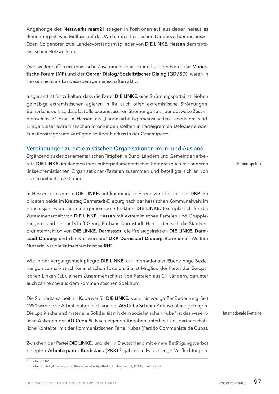 Angehörige des Netzwerks marx21 stiegen in Positionen auf, aus denen heraus es ihnen möglich war, Einfluss auf das Wirken des hessischen Landesverbandes auszuüben. So gehören zwei Landesvorstandsmitglieder von DIE LINKE. Hessen dem trotzkistischen Netzwerk an. Zwei weitere offen extremistische Zusammenschlüsse innerhalb der Partei, das Marxistische Forum (MF) und der Geraer Dialog / Sozialistischer Dialog (GD / SD), waren in Hessen nicht als Landesarbeitsgemeinschaften aktiv. Insgesamt ist festzuhalten, dass die Partei DIE LINKE. eine Strömungspartei ist: Neben gemäßigt extremistischen agieren in ihr auch offen extremistische Strömungen. Bemerkenswert ist, dass fast alle extremistischen Strömungen als "bundesweite Zusammenschlüsse" bzw. in Hessen als "Landesarbeitsgemeinschaften" anerkannt sind. Einige dieser extremistischen Strömungen stellten in Parteigremien Delegierte oder Funktionsträger und verfügten so über Einfluss in der Gesamtpartei. Verbindungen zu extremistischen Organisationen im Inund Ausland Ergänzend zu der parlamentarischen Tätigkeit in Bund, Ländern und Gemeinden arbeitete DIE LINKE. im Rahmen ihres außerparlamentarischen Kampfes auch mit anderen Bündnispolitik linksextremistischen Organisationen/Parteien zusammen und beteiligte sich an von diesen initiierten Aktionen. In Hessen kooperierte DIE LINKE. auf kommunaler Ebene zum Teil mit der DKP. So bildeten beide im Kreistag Darmstadt-Dieburg nach der hessischen Kommunalwahl im Berichtsjahr weiterhin eine gemeinsame Fraktion DIE LINKE. Exemplarisch für die Zusammenarbeit von DIE LINKE. Hessen mit extremistischen Parteien und Gruppierungen stand der LinksTreff Georg Fröba in Darmstadt. Hier teilten sich die Stadtverordnetenfraktion von DIE LINKE. Darmstadt, die Kreistagsfraktion DIE LINKE. Darmstadt-Dieburg und der Kreisverband DKP Darmstadt-Dieburg Büroräume. Weitere Nutzerin war die linksextremistische RH9. Wie in der Vergangenheit pflegte DIE LINKE. auf internationaler Ebene enge Beziehungen zu marxistisch-leninistischen Parteien. Sie ist Mitglied der Partei der Europäischen Linken (EL), einem Zusammenschluss von Parteien aus 21 Ländern, darunter auch zahlreiche aus dem kommunistischen Spektrum. Die Solidaritätsarbeit mit Kuba war für DIE LINKE. weiterhin von großer Bedeutung. Seit 1991 wird diese Arbeit maßgeblich von der AG Cuba Si beim Parteivorstand getragen. Die "politische und materielle Solidarität mit dem sozialistischen Kuba" ist das wesentInternationale Kontakte liche Anliegen der AG Cuba Si. Nach eigenen Angaben unterhielt sie "partnerschaftliche Kontakte" mit der Kommunistischen Partei Kubas (Partido Communista de Cuba). Zwischen der Partei DIE LINKE. und der in Deutschland mit einem Betätigungsverbot belegten Arbeiterpartei Kurdistans (PKK)10 gab es teilweise enge Verflechtungen. 9 Siehe S. 102. 10 Siehe Kapitel "Arbeiterpartei Kurdistans (Partiya Karkeren Kurdistane, PKK)", S. 47 bis 53. LINKSEXTREMISMUS 97