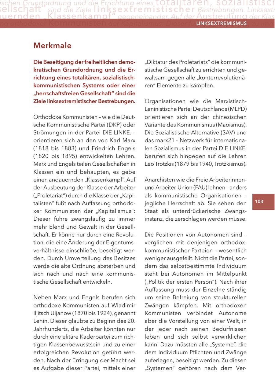 ischen Grundordnung und die Errichtung eines totalitären, sozialistisch ellschaft" sind die Ziele linksextremisti s c h e r Bestrebungen. Linksextr uernden "Klassenkampf" gegeneinander. Auf der Ausbeutung der Klas ng orthodoxer Kommunisten der Kapitalismus: Dieser führe zwangsläufig zu imm LINKSEXTREMISMUS Merkmale Die Beseitigung der freiheitlichen demo"Diktatur des Proletariats" die kommunikratischen Grundordnung und die Erstische Gesellschaft zu errichten und gerichtung eines totalitären, sozialistischwaltsam gegen alle "konterrevolutionäkommunistischen Systems oder einer ren" Elemente zu kämpfen. "herrschaftsfreien Gesellschaft" sind die Ziele linksextremistischer Bestrebungen. Organisationen wie die MarxistischLeninistische Partei Deutschlands (MLPD) Orthodoxe Kommunisten - wie die Deutorientieren sich an der chinesischen sche Kommunistische Partei (DKP) oder Variante des Kommunismus (Maoismus). Strömungen in der Partei DIE LINKE. - Die Sozialistische Alternative (SAV) und orientieren sich an den von Karl Marx das marx21 - Netzwerk für internationa(1818 bis 1883) und Friedrich Engels len Sozialismus in der Partei DIE LINKE. (1820 bis 1895) entwickelten Lehren. berufen sich hingegen auf die Lehren Marx und Engels teilen Gesellschaften in Leo Trotzkis (1879 bis 1940, Trotzkismus). Klassen ein und behaupten, es gebe einen andauernden "Klassenkampf". Auf Anarchisten wie die Freie Arbeiterinnender Ausbeutung der Klasse der Arbeiter und Arbeiter-Union (FAU) lehnen - anders ("Proletariat") durch die Klasse der "Kapials kommunistische Organisationen - talisten" fußt nach Auffassung orthodojegliche Herrschaft ab. Sie sehen den 103 xer Kommunisten der "Kapitalismus": Staat als unterdrückerische ZwangsDieser führe zwangsläufig zu immer instanz, die zerschlagen werden müsse. mehr Elend und Gewalt in der Gesellschaft. Er könne nur durch eine RevoluDie Positionen von Autonomen sind - tion, die eine Änderung der Eigentumsverglichen mit denjenigen orthodoxverhältnisse einschließe, beseitigt werkommunistischer Parteien - wesentlich den. Durch Umverteilung des Besitzes weniger ausgefeilt. Nicht die Partei, sonwerde die alte Ordnung absterben und dern das selbstbestimmte Individuum sich nach und nach eine kommunissteht bei Autonomen im Mittelpunkt tische Gesellschaft entwickeln. ("Politik der ersten Person"). Nach ihrer Auffassung muss der Einzelne ständig Neben Marx und Engels berufen sich um seine Befreiung von strukturellen orthodoxe Kommunisten auf Wladimir Zwängen kämpfen. Mit orthodoxen Iljitsch Uljanow (1870 bis 1924), genannt Kommunisten verbindet Autonome Lenin. Dieser glaubte zu Beginn des 20. aber die Vorstellung von einer Welt, in Jahrhunderts, die Arbeiter könnten nur der jeder nach seinen Bedürfnissen durch eine elitäre Kaderpartei zum richleben und sich selbst verwirklichen tigen Klassenbewusstsein und zu einer kann. Dazu müssten alle "Systeme", die erfolgreichen Revolution geführt werdem Individuum Pflichten und Zwänge den. Nach der Erringung der Macht sei auferlegen, beseitigt werden. Zu diesen es Aufgabe dieser Partei, mittels einer "Systemen" gehören nach dem Ver-