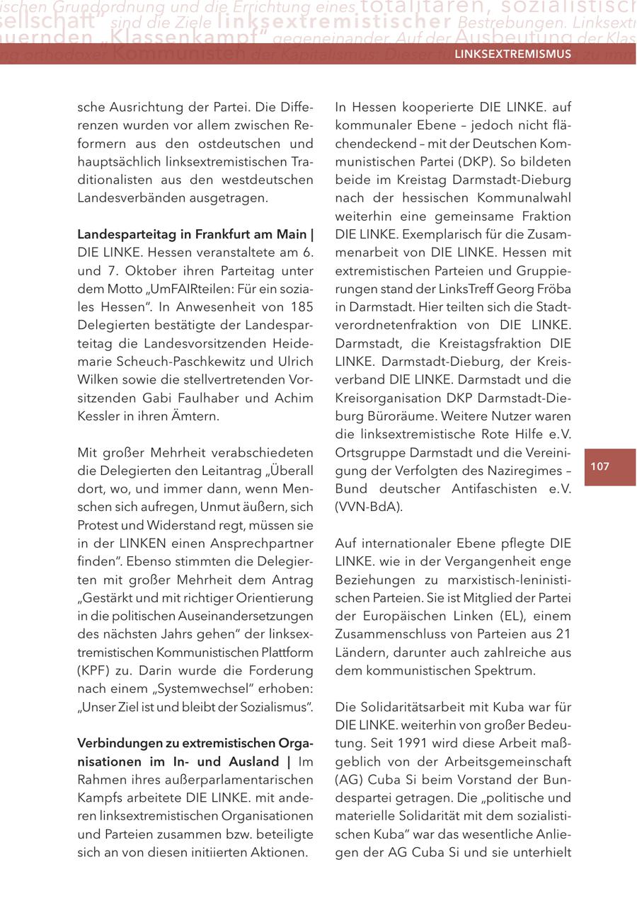 ischen Grundordnung und die Errichtung eines totalitären, sozialistisch ellschaft" sind die Ziele linksextremisti s c h e r Bestrebungen. Linksextr uernden "Klassenkampf" gegeneinander. Auf der Ausbeutung der Klas ng orthodoxer Kommunisten der Kapitalismus: Dieser führe zwangsläufig zu imm LINKSEXTREMISMUS sche Ausrichtung der Partei. Die DiffeIn Hessen kooperierte DIE LINKE. auf renzen wurden vor allem zwischen Rekommunaler Ebene - jedoch nicht fläformern aus den ostdeutschen und chendeckend - mit der Deutschen Komhauptsächlich linksextremistischen Tramunistischen Partei (DKP). So bildeten ditionalisten aus den westdeutschen beide im Kreistag Darmstadt-Dieburg Landesverbänden ausgetragen. nach der hessischen Kommunalwahl weiterhin eine gemeinsame Fraktion Landesparteitag in Frankfurt am Main | DIE LINKE. Exemplarisch für die ZusamDIE LINKE. Hessen veranstaltete am 6. menarbeit von DIE LINKE. Hessen mit und 7. Oktober ihren Parteitag unter extremistischen Parteien und Gruppiedem Motto "UmFAIRteilen: Für ein soziarungen stand der LinksTreff Georg Fröba les Hessen". In Anwesenheit von 185 in Darmstadt. Hier teilten sich die StadtDelegierten bestätigte der Landesparverordnetenfraktion von DIE LINKE. teitag die Landesvorsitzenden HeideDarmstadt, die Kreistagsfraktion DIE marie Scheuch-Paschkewitz und Ulrich LINKE. Darmstadt-Dieburg, der KreisWilken sowie die stellvertretenden Vorverband DIE LINKE. Darmstadt und die sitzenden Gabi Faulhaber und Achim Kreisorganisation DKP Darmstadt-DieKessler in ihren Ämtern. burg Büroräume. Weitere Nutzer waren die linksextremistische Rote Hilfe e.V. Mit großer Mehrheit verabschiedeten Ortsgruppe Darmstadt und die Vereinidie Delegierten den Leitantrag "Überall gung der Verfolgten des Naziregimes - 107 dort, wo, und immer dann, wenn MenBund deutscher Antifaschisten e.V. schen sich aufregen, Unmut äußern, sich (VVN-BdA). Protest und Widerstand regt, müssen sie in der LINKEN einen Ansprechpartner Auf internationaler Ebene pflegte DIE finden". Ebenso stimmten die DelegierLINKE. wie in der Vergangenheit enge ten mit großer Mehrheit dem Antrag Beziehungen zu marxistisch-leninisti"Gestärkt und mit richtiger Orientierung schen Parteien. Sie ist Mitglied der Partei in die politischen Auseinandersetzungen der Europäischen Linken (EL), einem des nächsten Jahrs gehen" der linksexZusammenschluss von Parteien aus 21 tremistischen Kommunistischen Plattform Ländern, darunter auch zahlreiche aus (KPF) zu. Darin wurde die Forderung dem kommunistischen Spektrum. nach einem "Systemwechsel" erhoben: "Unser Ziel ist und bleibt der Sozialismus". Die Solidaritätsarbeit mit Kuba war für DIE LINKE. weiterhin von großer BedeuVerbindungen zu extremistischen Orgatung. Seit 1991 wird diese Arbeit maßnisationen im Inund Ausland | Im geblich von der Arbeitsgemeinschaft Rahmen ihres außerparlamentarischen (AG) Cuba Si beim Vorstand der BunKampfs arbeitete DIE LINKE. mit andedespartei getragen. Die "politische und ren linksextremistischen Organisationen materielle Solidarität mit dem sozialistiund Parteien zusammen bzw. beteiligte schen Kuba" war das wesentliche Anliesich an von diesen initiierten Aktionen. gen der AG Cuba Si und sie unterhielt