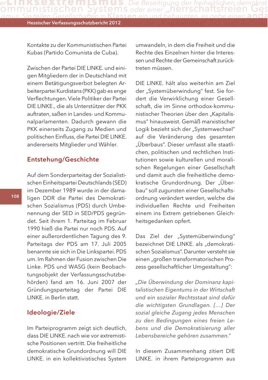 er Lin ks extremismus . Die Beseitigung der freiheitlichen demokrati ommunistischen Systems oder einer "herrschaftsfreien Ges ismus. Sie teilen Gesellschaften in Klassen ein und behaupten, es gebe einen anda er Arbeiter ("Proletariat") Hessischer durch2012 Verfassungsschutzbericht die Klasse der "Kapitalisten" fußt nach Auffassu Kontakte zu der Kommunistischen Partei umwandeln, in dem die Freiheit und die Kubas (Partido Comunista de Cuba). Rechte des Einzelnen hinter die Interessen und Rechte der Gemeinschaft zurückZwischen der Partei DIE LINKE. und einitreten müssen. gen Mitgliedern der in Deutschland mit einem Betätigungsverbot belegten ArDIE LINKE. hält also weiterhin am Ziel beiterpartei Kurdistans (PKK) gab es enge der "Systemüberwindung" fest. Sie forVerflechtungen. Viele Politiker der Partei dert die Verwirklichung einer GesellDIE LINKE., die als Unterstützer der PKK schaft, die im Sinne orthodox-kommuauftraten, saßen in Landesund Kommunistischer Theorien über den "Kapitalisnalparlamenten. Dadurch gewann die mus" hinausweist. Gemäß marxistischer PKK einerseits Zugang zu Medien und Logik bezieht sich der "Systemwechsel" politischen Einfluss, die Partei DIE LINKE. auf die Veränderung des gesamten andererseits Mitglieder und Wähler. "Überbaus". Dieser umfasst alle staatlichen, politischen und rechtlichen InstiEntstehung/Geschichte tutionen sowie kulturellen und moralischen Regelungen einer Gesellschaft Auf dem Sonderparteitag der Sozialistiund damit auch die freiheitliche demoschen Einheitspartei Deutschlands (SED) kratische Grundordnung. Der "Überim Dezember 1989 wurde in der damabau" soll zugunsten einer Gesellschafts108 ligen DDR die Partei des Demokratiordnung verändert werden, welche die schen Sozialismus (PDS) durch Umbeindividuellen Rechte und Freiheiten nennung der SED in SED/PDS gegrüneinem ins Extrem getriebenen Gleichdet. Seit ihrem 1. Parteitag im Februar heitsgedanken opfert. 1990 hieß die Partei nur noch PDS. Auf einer außerordentlichen Tagung des 9. Das Ziel der "Systemüberwindung" Parteitags der PDS am 17. Juli 2005 bezeichnet DIE LINKE. als "demokratibenannte sie sich in Die Linkspartei. PDS schen Sozialismus". Darunter versteht sie um. Im Rahmen der Fusion zwischen Die einen "großen transformatorischen ProLinke. PDS und WASG (kein Beobachzess gesellschaftlicher Umgestaltung": tungsobjekt der Verfassungsschutzbehörden) fand am 16. Juni 2007 der "Die Überwindung der Dominanz kapiGründungsparteitag der Partei DIE talistischen Eigentums in der Wirtschaft LINKE. in Berlin statt. und ein sozialer Rechtsstaat sind dafür die wichtigsten Grundlagen. [...] Der Ideologie/Ziele sozial gleiche Zugang jedes Menschen zu den Bedingungen eines freien LeIm Parteiprogramm zeigt sich deutlich, bens und die Demokratisierung aller dass DIE LINKE. nach wie vor extremistiLebensbereiche gehören zusammen." sche Positionen vertritt. Die freiheitliche demokratische Grundordnung will DIE In diesem Zusammenhang zitiert DIE LINKE. in ein kollektivistisches System LINKE. in ihrem Parteiprogramm aus