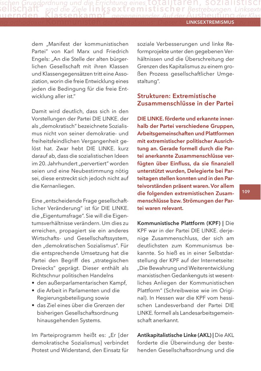 ischen Grundordnung und die Errichtung eines totalitären, sozialistisch ellschaft" sind die Ziele linksextremisti s c h e r Bestrebungen. Linksextr uernden "Klassenkampf" gegeneinander. Auf der Ausbeutung der Klas ng orthodoxer Kommunisten der Kapitalismus: Dieser führe zwangsläufig zu imm LINKSEXTREMISMUS dem "Manifest der kommunistischen soziale Verbesserungen und linke RePartei" von Karl Marx und Friedrich formprojekte unter den gegebenen VerEngels: "An die Stelle der alten bürgerhältnissen und die Überschreitung der lichen Gesellschaft mit ihren Klassen Grenzen des Kapitalismus zu einem ground Klassengegensätzen tritt eine Assoßen Prozess gesellschaftlicher Umgeziation, worin die freie Entwicklung eines staltung". jeden die Bedingung für die freie Entwicklung aller ist." Strukturen: Extremistische Zusammenschlüsse in der Partei Damit wird deutlich, dass sich in den Vorstellungen der Partei DIE LINKE. der DIE LINKE. förderte und erkannte innerals "demokratisch" bezeichnete Sozialishalb der Partei verschiedene Gruppen, mus nicht von seiner demokratieund Arbeitsgemeinschaften und Plattformen freiheitsfeindlichen Vergangenheit gemit extremistischer politischer Ausrichlöst hat. Zwar hebt DIE LINKE. kurz tung an. Gerade formell durch die Pardarauf ab, dass die sozialistischen Ideen tei anerkannte Zusammenschlüsse verim 20. Jahrhundert "pervertiert" worden fügten über Einfluss, da sie finanziell seien und eine Neubestimmung nötig unterstützt wurden, Delegierte bei Parsei, diese erstreckt sich jedoch nicht auf teitagen stellen konnten und in den Pardie Kernanliegen. teivorständen präsent waren. Vor allem die folgenden extremistischen Zusam109 Eine "entscheidende Frage gesellschaftmenschlüsse bzw. Strömungen der Parlicher Veränderung" ist für DIE LINKE. tei waren relevant. die "Eigentumsfrage". Sie will die Eigentumsverhältnisse verändern. Um dies zu Kommunistische Plattform (KPF) | Die erreichen, propagiert sie ein anderes KPF war in der Partei DIE LINKE. derjeWirtschaftsund Gesellschaftssystem, nige Zusammenschluss, der sich am den "demokratischen Sozialismus". Für deutlichsten zum Kommunismus bedie entsprechende Umsetzung hat die kannte. So hieß es in einer SelbstdarPartei den Begriff des "strategischen stellung der KPF auf der Internetseite: Dreiecks" geprägt. Dieser enthält als "Die Bewahrung und Weiterentwicklung Richtschnur politischen Handelns marxistischen Gedankenguts ist wesent- * den außerparlamentarischen Kampf, liches Anliegen der Kommunistischen * die Arbeit in Parlamenten und die Plattform" (Schreibweise wie im OrigiRegierungsbeteiligung sowie nal). In Hessen war die KPF vom hessi- * das Ziel eines über die Grenzen der schen Landesverband der Partei DIE bisherigen Gesellschaftsordnung LINKE. formell als Landesarbeitsgemeinhinausgehenden Systems. schaft anerkannt. Im Parteiprogramm heißt es: "Er [der Antikapitalistische Linke (AKL) | Die AKL demokratische Sozialismus] verbindet forderte die Überwindung der besteProtest und Widerstand, den Einsatz für henden Gesellschaftsordnung und die