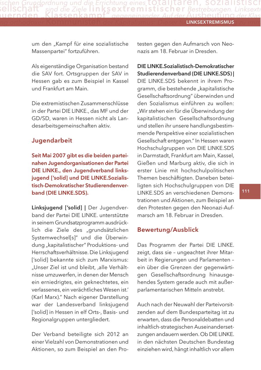 ischen Grundordnung und die Errichtung eines totalitären, sozialistisch ellschaft" sind die Ziele linksextremisti s c h e r Bestrebungen. Linksextr uernden "Klassenkampf" gegeneinander. Auf der Ausbeutung der Klas ng orthodoxer Kommunisten der Kapitalismus: Dieser führe zwangsläufig zu imm LINKSEXTREMISMUS um den "Kampf für eine sozialistische testen gegen den Aufmarsch von NeoMassenpartei" fortzuführen. nazis am 18. Februar in Dresden. Als eigenständige Organisation bestand DIE LINKE.Sozialistisch-Demokratischer die SAV fort. Ortsgruppen der SAV in Studierendenverband (DIE LINKE.SDS) | Hessen gab es zum Beispiel in Kassel DIE LINKE.SDS bekennt in ihrem Pround Frankfurt am Main. gramm, die bestehende "kapitalistische Gesellschaftsordnung" überwinden und Die extremistischen Zusammenschlüsse den Sozialismus einführen zu wollen: in der Partei DIE LINKE., das MF und der "Wir stehen ein für die Überwindung der GD/SD, waren in Hessen nicht als Lankapitalistischen Gesellschaftsordnung desarbeitsgemeinschaften aktiv. und stellen ihr unsere handlungsbestimmende Perspektive einer sozialistischen Jugendarbeit Gesellschaft entgegen." In Hessen waren Hochschulgruppen von DIE LINKE.SDS Seit Mai 2007 gibt es die beiden parteiin Darmstadt, Frankfurt am Main, Kassel, nahen Jugendorganisationen der Partei Gießen und Marburg aktiv, die sich in DIE LINKE., den Jugendverband linkserster Linie mit hochschulpolitischen jugend ['solid] und DIE LINKE.SozialisThemen beschäftigten. Daneben beteitisch-Demokratischer Studierendenverligten sich Hochschulgruppen von DIE band (DIE LINKE.SDS). LINKE.SDS an verschiedenen Demons111 trationen und Aktionen, zum Beispiel an Linksjugend ['solid] | Der Jugendverden Protesten gegen den Neonazi-Aufband der Partei DIE LINKE. unterstützte marsch am 18. Februar in Dresden. in seinem Grundsatzprogramm ausdrücklich die Ziele des "grundsätzlichen Bewertung/Ausblick Systemwechsel[s]" und die Überwindung "kapitalistischer" Produktionsund Das Programm der Partei DIE LINKE. Herrschaftsverhältnisse. Die Linksjugend zeigt, dass sie - ungeachtet ihrer Mitar['solid] bekannte sich zum Marxismus: beit in Regierungen und Parlamenten - "Unser Ziel ist und bleibt' 'alle Verhältein über die Grenzen der gegenwärtinisse umzuwerfen, in denen der Mensch gen Gesellschaftsordnung hinausgeein erniedrigtes, ein geknechtetes, ein hendes System gerade auch mit außerverlassenes, ein verächtliches Wesen ist.' parlamentarischen Mitteln anstrebt. (Karl Marx)." Nach eigener Darstellung war der Landesverband linksjugend Auch nach der Neuwahl der Parteivorsit['solid] in Hessen in elf Orts-, Basisund zenden auf dem Bundesparteitag ist zu Regionalgruppen untergliedert. erwarten, dass die Personaldebatten und inhaltlich-strategischen AuseinandersetDer Verband beteiligte sich 2012 an zungen andauern werden. Ob DIE LINKE. einer Vielzahl von Demonstrationen und in den nächsten Deutschen Bundestag Aktionen, so zum Beispiel an den Proeinziehen wird, hängt inhaltlich vor allem