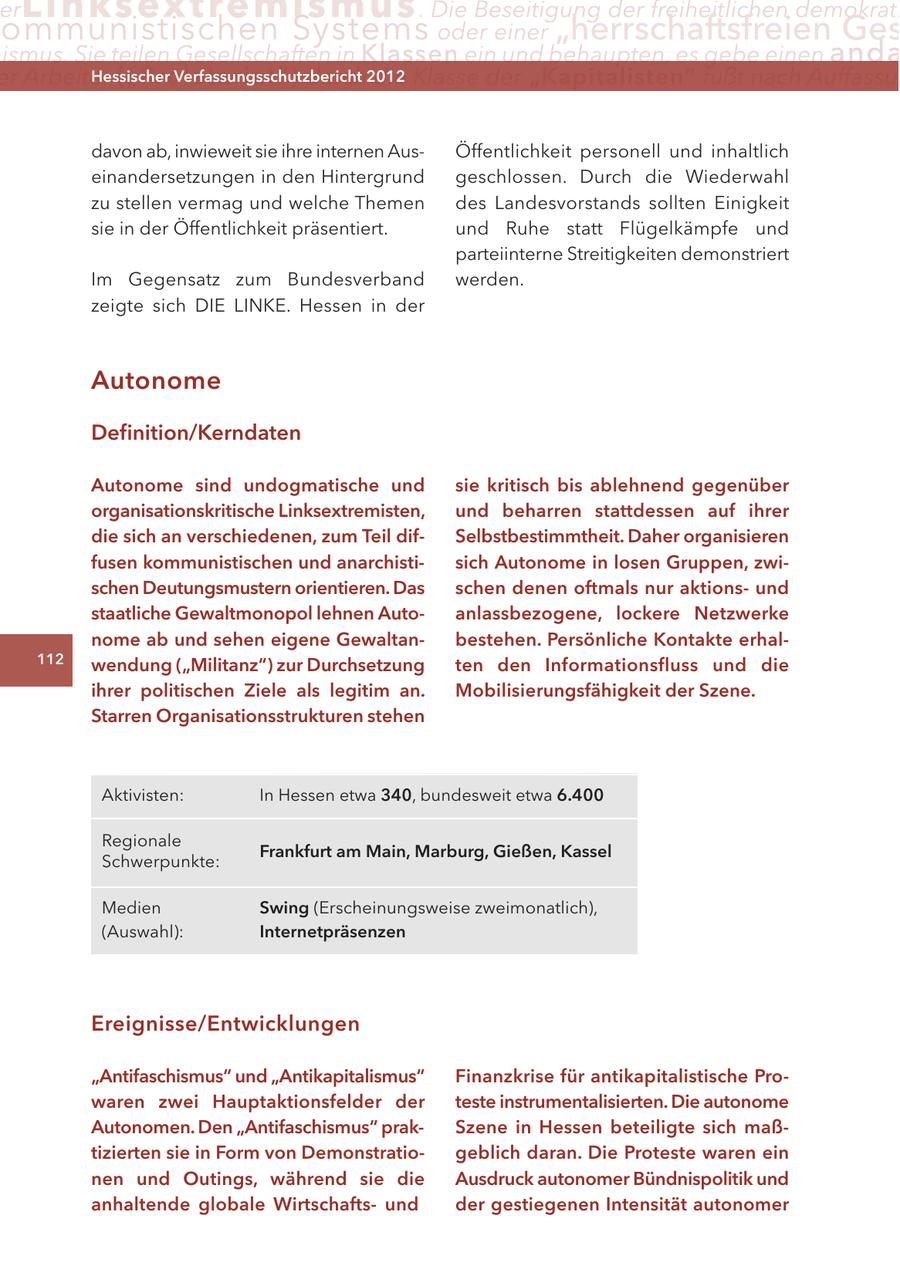 er Lin ks extremismus . Die Beseitigung der freiheitlichen demokrati ommunistischen Systems oder einer "herrschaftsfreien Ges ismus. Sie teilen Gesellschaften in Klassen ein und behaupten, es gebe einen anda er Arbeiter ("Proletariat") Hessischer die Klasse der "Kapitalisten" fußt nach Auffassu durch2012 Verfassungsschutzbericht davon ab, inwieweit sie ihre internen AusÖffentlichkeit personell und inhaltlich einandersetzungen in den Hintergrund geschlossen. Durch die Wiederwahl zu stellen vermag und welche Themen des Landesvorstands sollten Einigkeit sie in der Öffentlichkeit präsentiert. und Ruhe statt Flügelkämpfe und parteiinterne Streitigkeiten demonstriert Im Gegensatz zum Bundesverband werden. zeigte sich DIE LINKE. Hessen in der Autonome Definition/Kerndaten Autonome sind undogmatische und sie kritisch bis ablehnend gegenüber organisationskritische Linksextremisten, und beharren stattdessen auf ihrer die sich an verschiedenen, zum Teil difSelbstbestimmtheit. Daher organisieren fusen kommunistischen und anarchistisich Autonome in losen Gruppen, zwischen Deutungsmustern orientieren. Das schen denen oftmals nur aktionsund staatliche Gewaltmonopol lehnen Autoanlassbezogene, lockere Netzwerke nome ab und sehen eigene Gewaltanbestehen. Persönliche Kontakte erhal112 wendung ("Militanz") zur Durchsetzung ten den Informationsfluss und die ihrer politischen Ziele als legitim an. Mobilisierungsfähigkeit der Szene. Starren Organisationsstrukturen stehen Aktivisten: In Hessen etwa 340, bundesweit etwa 6.400 Regionale Frankfurt am Main, Marburg, Gießen, Kassel Schwerpunkte: Medien Swing (Erscheinungsweise zweimonatlich), (Auswahl): Internetpräsenzen Ereignisse/Entwicklungen "Antifaschismus" und "Antikapitalismus" Finanzkrise für antikapitalistische Prowaren zwei Hauptaktionsfelder der teste instrumentalisierten. Die autonome Autonomen. Den "Antifaschismus" prakSzene in Hessen beteiligte sich maßtizierten sie in Form von Demonstratiogeblich daran. Die Proteste waren ein nen und Outings, während sie die Ausdruck autonomer Bündnispolitik und anhaltende globale Wirtschaftsund der gestiegenen Intensität autonomer