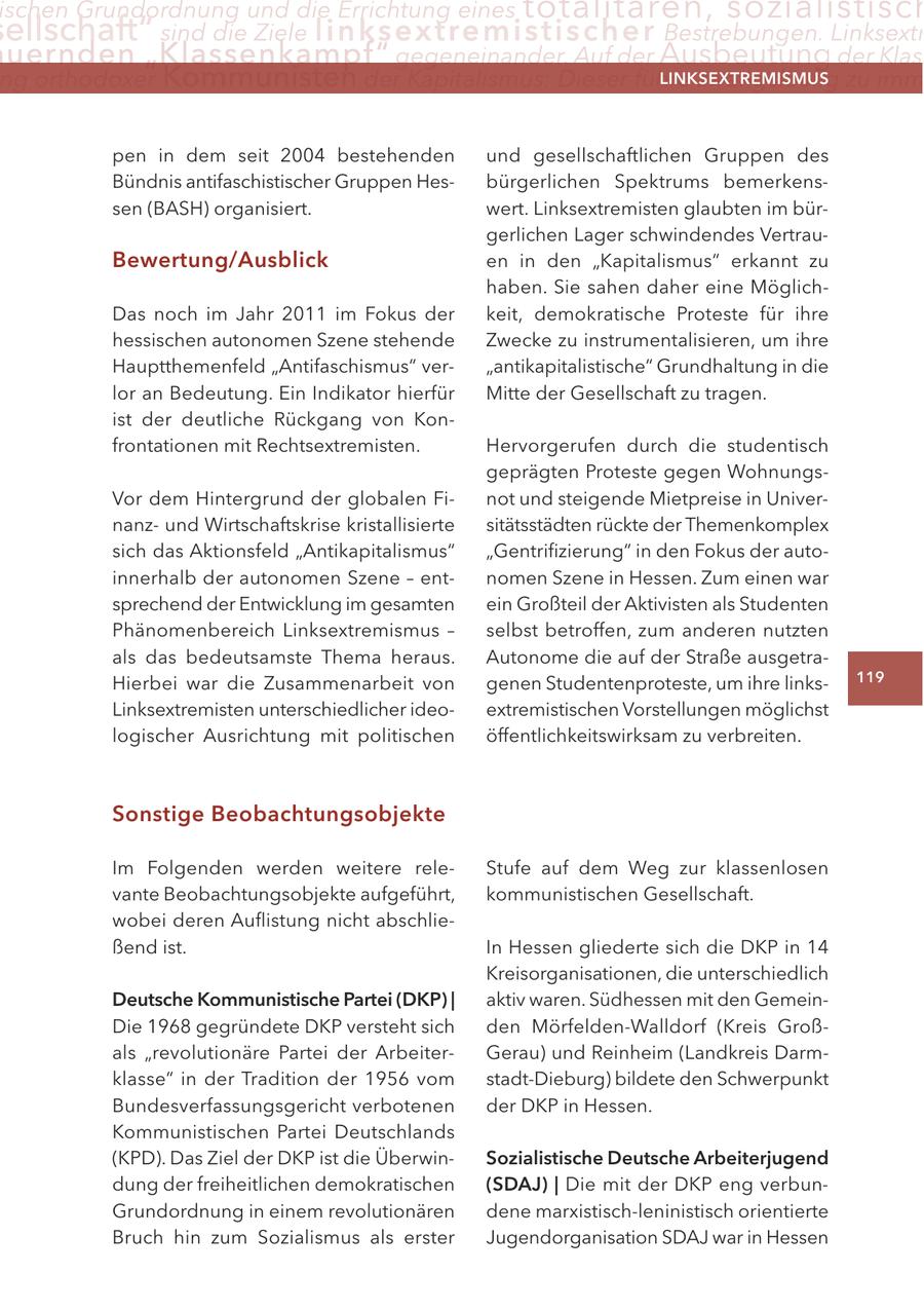 ischen Grundordnung und die Errichtung eines totalitären, sozialistisch ellschaft" sind die Ziele linksextremisti s c h e r Bestrebungen. Linksextr uernden "Klassenkampf" gegeneinander. Auf der Ausbeutung der Klas ng orthodoxer Kommunisten der Kapitalismus: Dieser führe zwangsläufig zu imm LINKSEXTREMISMUS pen in dem seit 2004 bestehenden und gesellschaftlichen Gruppen des Bündnis antifaschistischer Gruppen Hesbürgerlichen Spektrums bemerkenssen (BASH) organisiert. wert. Linksextremisten glaubten im bürgerlichen Lager schwindendes VertrauBewertung/Ausblick en in den "Kapitalismus" erkannt zu haben. Sie sahen daher eine MöglichDas noch im Jahr 2011 im Fokus der keit, demokratische Proteste für ihre hessischen autonomen Szene stehende Zwecke zu instrumentalisieren, um ihre Hauptthemenfeld "Antifaschismus" ver"antikapitalistische" Grundhaltung in die lor an Bedeutung. Ein Indikator hierfür Mitte der Gesellschaft zu tragen. ist der deutliche Rückgang von Konfrontationen mit Rechtsextremisten. Hervorgerufen durch die studentisch geprägten Proteste gegen WohnungsVor dem Hintergrund der globalen Finot und steigende Mietpreise in Univernanzund Wirtschaftskrise kristallisierte sitätsstädten rückte der Themenkomplex sich das Aktionsfeld "Antikapitalismus" "Gentrifizierung" in den Fokus der autoinnerhalb der autonomen Szene - entnomen Szene in Hessen. Zum einen war sprechend der Entwicklung im gesamten ein Großteil der Aktivisten als Studenten Phänomenbereich Linksextremismus - selbst betroffen, zum anderen nutzten als das bedeutsamste Thema heraus. Autonome die auf der Straße ausgetraHierbei war die Zusammenarbeit von genen Studentenproteste, um ihre links119 Linksextremisten unterschiedlicher ideoextremistischen Vorstellungen möglichst logischer Ausrichtung mit politischen öffentlichkeitswirksam zu verbreiten. Sonstige Beobachtungsobjekte Im Folgenden werden weitere releStufe auf dem Weg zur klassenlosen vante Beobachtungsobjekte aufgeführt, kommunistischen Gesellschaft. wobei deren Auflistung nicht abschließend ist. In Hessen gliederte sich die DKP in 14 Kreisorganisationen, die unterschiedlich Deutsche Kommunistische Partei (DKP) | aktiv waren. Südhessen mit den GemeinDie 1968 gegründete DKP versteht sich den Mörfelden-Walldorf (Kreis Großals "revolutionäre Partei der ArbeiterGerau) und Reinheim (Landkreis Darmklasse" in der Tradition der 1956 vom stadt-Dieburg) bildete den Schwerpunkt Bundesverfassungsgericht verbotenen der DKP in Hessen. Kommunistischen Partei Deutschlands (KPD). Das Ziel der DKP ist die ÜberwinSozialistische Deutsche Arbeiterjugend dung der freiheitlichen demokratischen (SDAJ) | Die mit der DKP eng verbunGrundordnung in einem revolutionären dene marxistisch-leninistisch orientierte Bruch hin zum Sozialismus als erster Jugendorganisation SDAJ war in Hessen
