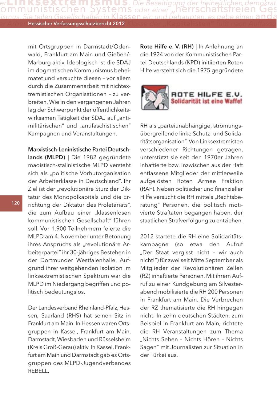 er Lin ks extremismus . Die Beseitigung der freiheitlichen demokrati ommunistischen Systems oder einer "herrschaftsfreien Ges ismus. Sie teilen Gesellschaften in Klassen ein und behaupten, es gebe einen anda er Arbeiter ("Proletariat") Hessischer durch2012 Verfassungsschutzbericht die Klasse der "Kapitalisten" fußt nach Auffassu mit Ortsgruppen in Darmstadt/OdenRote Hilfe e. V. (RH) | In Anlehnung an wald, Frankfurt am Main und Gießen/die 1924 von der Kommunistischen ParMarburg aktiv. Ideologisch ist die SDAJ tei Deutschlands (KPD) initiierten Roten im dogmatischen Kommunismus beheiHilfe versteht sich die 1975 gegründete matet und versuchte diesen - vor allem durch die Zusammenarbeit mit nichtextremistischen Organisationen - zu verbreiten. Wie in den vergangenen Jahren lag der Schwerpunkt der öffentlichkeitswirksamen Tätigkeit der SDAJ auf "antimilitärischen" und "antifaschistischen" RH als "parteiunabhängige, strömungsKampagnen und Veranstaltungen. übergreifende linke Schutzund Solidaritätsorganisation". Von Linksextremisten Marxistisch-Leninistische Partei Deutschverschiedener Richtungen getragen, lands (MLPD) | Die 1982 gegründete unterstützt sie seit den 1970er Jahren maoistisch-stalinistische MLPD versteht inhaftierte bzw. inzwischen aus der Haft sich als "politische Vorhutorganisation entlassene Mitglieder der mittlerweile der Arbeiterklasse in Deutschland". Ihr aufgelösten Roten Armee Fraktion Ziel ist der "revolutionäre Sturz der Dik(RAF). Neben politischer und finanzieller tatur des Monopolkapitals und die ErHilfe versucht die RH mittels "Rechtsbe120 richtung der Diktatur des Proletariats", ratung" Personen, die politisch motidie zum Aufbau einer "klassenlosen vierte Straftaten begangen haben, der kommunistischen Gesellschaft" führen staatlichen Strafverfolgung zu entziehen. soll. Vor 1.900 Teilnehmern feierte die MLPD am 4. November unter Betonung 2012 startete die RH eine Solidaritätsihres Anspruchs als "revolutionäre Arkampagne (so etwa den Aufruf beiterpartei" ihr 30-jähriges Bestehen in "Der Staat vergisst nicht - wir auch der Dortmunder Westfalenhalle. Aufnicht!") für zwei seit Mitte September als grund ihrer weitgehenden Isolation im Mitglieder der Revolutionären Zellen linksextremistischen Spektrum war die (RZ) inhaftierte Personen. Mit ihrem AufMLPD im Niedergang begriffen und poruf zu einer Kundgebung am Silvesterlitisch bedeutungslos. abend mobilisierte die RH 200 Personen in Frankfurt am Main. Die Verbrechen Der Landesverband Rheinland-Pfalz, Hesder RZ thematisierte die RH hingegen sen, Saarland (RHS) hat seinen Sitz in nicht. In zehn deutschen Städten, zum Frankfurt am Main. In Hessen waren OrtsBeispiel in Frankfurt am Main, richtete gruppen in Kassel, Frankfurt am Main, die RH Veranstaltungen zum Thema Darmstadt, Wiesbaden und Rüsselsheim "Nichts Sehen - Nichts Hören - Nichts (Kreis Groß-Gerau) aktiv. In Kassel, FrankSagen" mit Journalisten zur Situation in furt am Main und Darmstadt gab es Ortsder Türkei aus. gruppen des MLPD-Jugendverbandes REBELL.