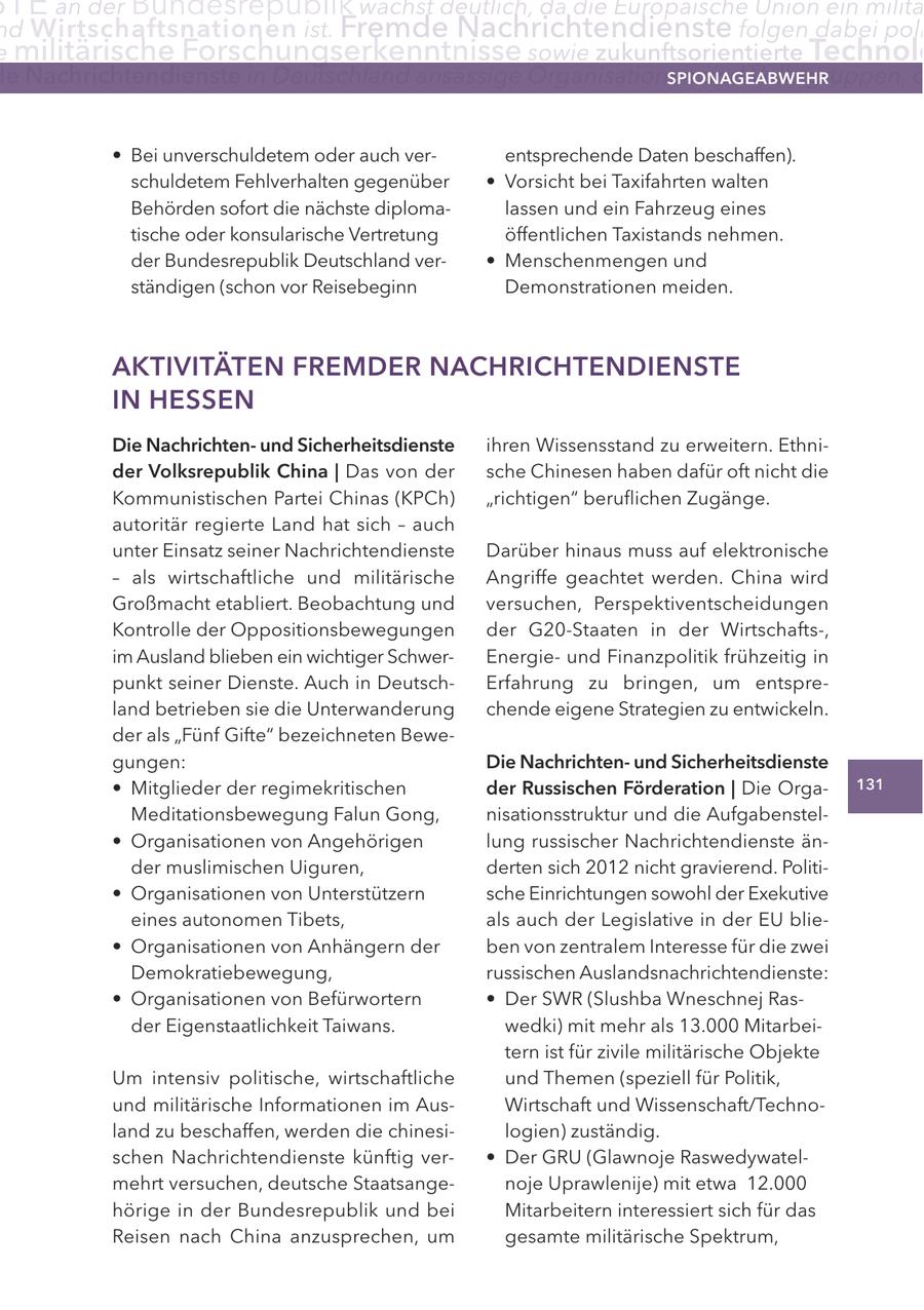 TE an der Bundesrepublik wächst deutlich, da die Europäische Union ein militä nd Wirtschaftsnationen ist. Fremde Nachrichtendienste folgen dabei poli e militärische Forschungserkenntnisse sowie zukunftsorientierte Technolo e Nachrichtendienste in Deutschland ansässige Organisationen und Volksgruppen, d SPIONAGEABWEHR * Bei unverschuldetem oder auch verentsprechende Daten beschaffen). schuldetem Fehlverhalten gegenüber * Vorsicht bei Taxifahrten walten Behörden sofort die nächste diplomalassen und ein Fahrzeug eines tische oder konsularische Vertretung öffentlichen Taxistands nehmen. der Bundesrepublik Deutschland ver- * Menschenmengen und ständigen (schon vor Reisebeginn Demonstrationen meiden. AKTIVITÄTEN FREMDER NACHRICHTENDIENSTE IN HESSEN Die Nachrichtenund Sicherheitsdienste ihren Wissensstand zu erweitern. Ethnider Volksrepublik China | Das von der sche Chinesen haben dafür oft nicht die Kommunistischen Partei Chinas (KPCh) "richtigen" beruflichen Zugänge. autoritär regierte Land hat sich - auch unter Einsatz seiner Nachrichtendienste Darüber hinaus muss auf elektronische - als wirtschaftliche und militärische Angriffe geachtet werden. China wird Großmacht etabliert. Beobachtung und versuchen, Perspektiventscheidungen Kontrolle der Oppositionsbewegungen der G20-Staaten in der Wirtschafts-, im Ausland blieben ein wichtiger SchwerEnergieund Finanzpolitik frühzeitig in punkt seiner Dienste. Auch in DeutschErfahrung zu bringen, um entspreland betrieben sie die Unterwanderung chende eigene Strategien zu entwickeln. der als "Fünf Gifte" bezeichneten Bewegungen: Die Nachrichtenund Sicherheitsdienste * Mitglieder der regimekritischen der Russischen Förderation | Die Orga131 Meditationsbewegung Falun Gong, nisationsstruktur und die Aufgabenstel- * Organisationen von Angehörigen lung russischer Nachrichtendienste änder muslimischen Uiguren, derten sich 2012 nicht gravierend. Politi- * Organisationen von Unterstützern sche Einrichtungen sowohl der Exekutive eines autonomen Tibets, als auch der Legislative in der EU blie- * Organisationen von Anhängern der ben von zentralem Interesse für die zwei Demokratiebewegung, russischen Auslandsnachrichtendienste: * Organisationen von Befürwortern * Der SWR (Slushba Wneschnej Rasder Eigenstaatlichkeit Taiwans. wedki) mit mehr als 13.000 Mitarbeitern ist für zivile militärische Objekte Um intensiv politische, wirtschaftliche und Themen (speziell für Politik, und militärische Informationen im AusWirtschaft und Wissenschaft/Technoland zu beschaffen, werden die chinesilogien) zuständig. schen Nachrichtendienste künftig ver- * Der GRU (Glawnoje Raswedywatelmehrt versuchen, deutsche Staatsangenoje Uprawlenije) mit etwa 12.000 hörige in der Bundesrepublik und bei Mitarbeitern interessiert sich für das Reisen nach China anzusprechen, um gesamte militärische Spektrum,