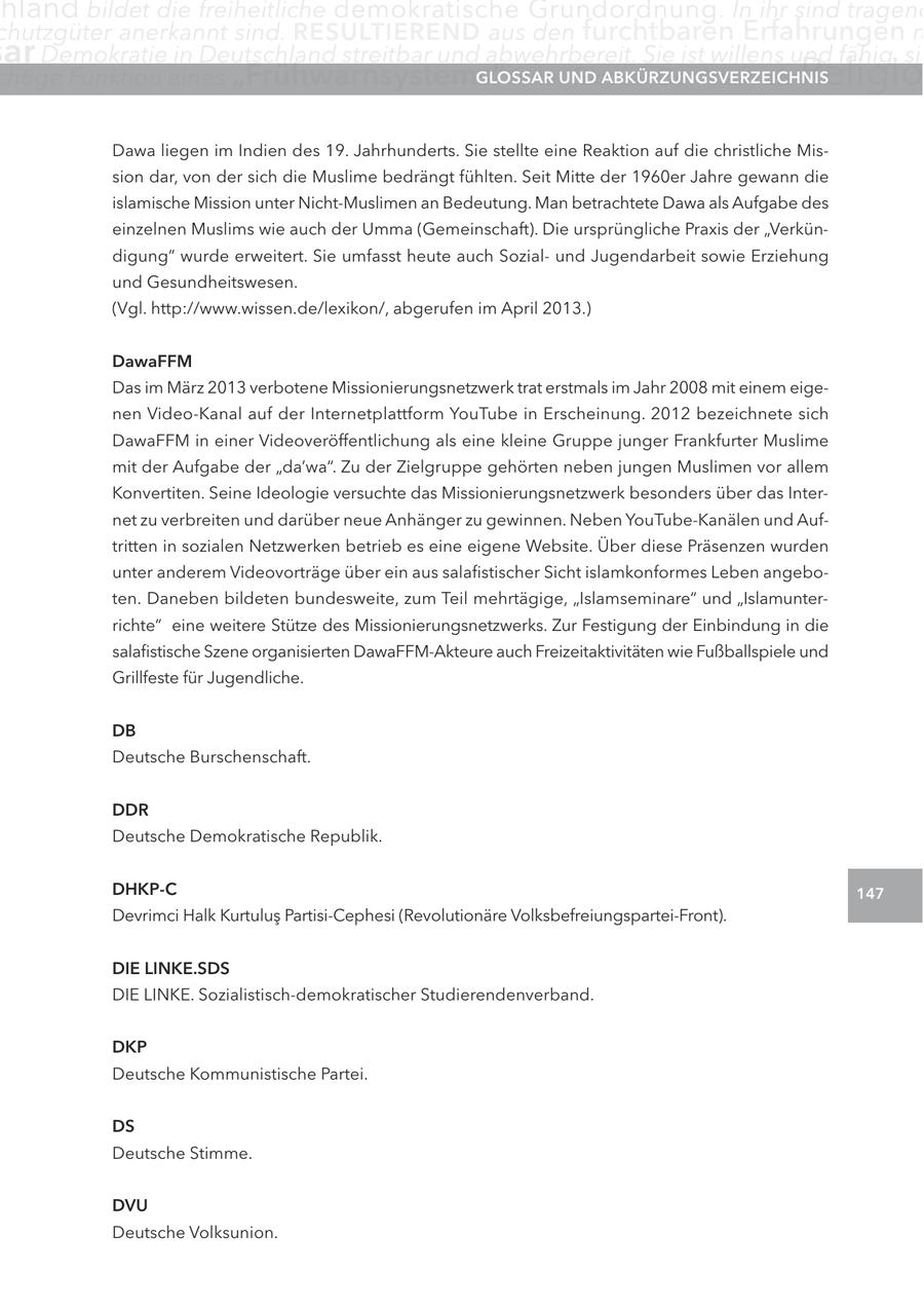 hland bildet die freiheitliche demokratische Grundordnung. In ihr sind tragend chutzgüter anerkannt sind. RESULTIEREND aus den furchtbaren Erfahrungen m ar Demokratie in Deutschland streitbar und abwehrbereit. Sie ist willens und fähig, sic chtige Funktion eines "Frühwarnsystems" inne.UND GLOSSAR Glossar Der Islam als ABKÜRZUNGSVERZEICHNIS Religio Dawa liegen im Indien des 19. Jahrhunderts. Sie stellte eine Reaktion auf die christliche Mission dar, von der sich die Muslime bedrängt fühlten. Seit Mitte der 1960er Jahre gewann die islamische Mission unter Nicht-Muslimen an Bedeutung. Man betrachtete Dawa als Aufgabe des einzelnen Muslims wie auch der Umma (Gemeinschaft). Die ursprüngliche Praxis der "Verkündigung" wurde erweitert. Sie umfasst heute auch Sozialund Jugendarbeit sowie Erziehung und Gesundheitswesen. (Vgl. http://www.wissen.de/lexikon/, abgerufen im April 2013.) DawaFFM Das im März 2013 verbotene Missionierungsnetzwerk trat erstmals im Jahr 2008 mit einem eigenen Video-Kanal auf der Internetplattform YouTube in Erscheinung. 2012 bezeichnete sich DawaFFM in einer Videoveröffentlichung als eine kleine Gruppe junger Frankfurter Muslime mit der Aufgabe der "da'wa". Zu der Zielgruppe gehörten neben jungen Muslimen vor allem Konvertiten. Seine Ideologie versuchte das Missionierungsnetzwerk besonders über das Internet zu verbreiten und darüber neue Anhänger zu gewinnen. Neben YouTube-Kanälen und Auftritten in sozialen Netzwerken betrieb es eine eigene Website. Über diese Präsenzen wurden unter anderem Videovorträge über ein aus salafistischer Sicht islamkonformes Leben angeboten. Daneben bildeten bundesweite, zum Teil mehrtägige, "Islamseminare" und "Islamunterrichte" eine weitere Stütze des Missionierungsnetzwerks. Zur Festigung der Einbindung in die salafistische Szene organisierten DawaFFM-Akteure auch Freizeitaktivitäten wie Fußballspiele und Grillfeste für Jugendliche. DB Deutsche Burschenschaft. DDR Deutsche Demokratische Republik. DHKP-C 147 Devrimci Halk Kurtulus Partisi-Cephesi (Revolutionäre Volksbefreiungspartei-Front). DIE LINKE.SDS DIE LINKE. Sozialistisch-demokratischer Studierendenverband. DKP Deutsche Kommunistische Partei. DS Deutsche Stimme. DVU Deutsche Volksunion.