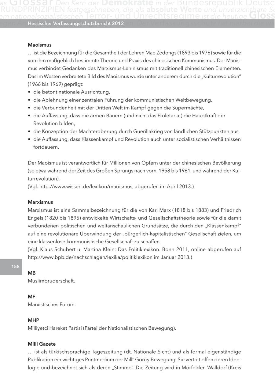 as Glossar Den Kern der Demokratie in der Bundesrepublik Deutsc RUNDPRINZIPIEN festgeschrieben, die als absolute Werte und unverzichtbare Sc em nationalsozialistischen Terrorund Unrechtsregime ist die heutige Gloss egen Angriffe ihrer Hessischer Feinde zu verteidigen. Verfassungsschutzbericht 2012 Der Verfassungsschutz hat hierbei die wic Maoismus ... ist die Bezeichnung für die Gesamtheit der Lehren Mao Zedongs (1893 bis 1976) sowie für die von ihm maßgeblich bestimmte Theorie und Praxis des chinesischen Kommunismus. Der Maoismus verbindet Gedanken des Marxismus-Leninismus mit traditionell chinesischen Elementen. Das im Westen verbreitete Bild des Maoismus wurde unter anderem durch die "Kulturrevolution" (1966 bis 1969) geprägt: * die betont nationale Ausrichtung, * die Ablehnung einer zentralen Führung der kommunistischen Weltbewegung, * die Verbundenheit mit der Dritten Welt im Kampf gegen die Supermächte, * die Auffassung, dass die armen Bauern (und nicht das Proletariat) die Hauptkraft der Revolution bilden, * die Konzeption der Machteroberung durch Guerillakrieg von ländlichen Stützpunkten aus, * die Auffassung, dass Klassenkampf und Revolution auch unter sozialistischen Verhältnissen fortdauern. Der Maoismus ist verantwortlich für Millionen von Opfern unter der chinesischen Bevölkerung (so etwa während der Zeit des Großen Sprungs nach vorn, 1958 bis 1961, und während der Kulturrevolution). (Vgl. http://www.wissen.de/lexikon/maoismus, abgerufen im April 2013.) Marxismus Marxismus ist eine Sammelbezeichnung für die von Karl Marx (1818 bis 1883) und Friedrich Engels (1820 bis 1895) entwickelte Wirtschaftsund Gesellschaftstheorie sowie für die damit verbundenen politischen und weltanschaulichen Grundsätze, die durch den "Klassenkampf" auf eine revolutionäre Überwindung der "bürgerlich-kapitalistischen" Gesellschaft zielen, um eine klassenlose kommunistische Gesellschaft zu schaffen. (Vgl. Klaus Schubert u. Martina Klein: Das Politiklexikon. Bonn 2011, online abgerufen auf http://www.bpb.de/nachschlagen/lexika/politiklexikon im Januar 2013.) 158 MB Muslimbruderschaft. MF Marxistisches Forum. MHP Milliyetci Hareket Partisi (Partei der Nationalistischen Bewegung). Milli Gazete ... ist als türkischsprachige Tageszeitung (dt. Nationale Sicht) und als formal eigenständige Publikation ein wichtiges Printmedium der Milli-Görüs-Bewegung. Sie vertritt offen deren Ideologie und bezeichnet sich als deren "Stimme". Die Zeitung wird in Mörfelden-Walldorf (Kreis