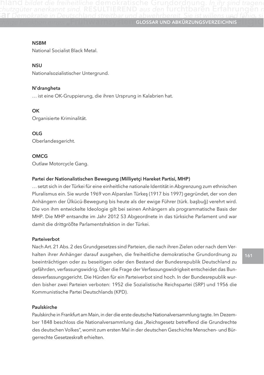 hland bildet die freiheitliche demokratische Grundordnung. In ihr sind tragend chutzgüter anerkannt sind. RESULTIEREND aus den furchtbaren Erfahrungen m ar Demokratie in Deutschland streitbar und abwehrbereit. Sie ist willens und fähig, sic chtige Funktion eines "Frühwarnsystems" inne.UND GLOSSAR Glossar Der Islam als ABKÜRZUNGSVERZEICHNIS Religio NSBM National Socialist Black Metal. NSU Nationalsozialistischer Untergrund. N'drangheta ... ist eine OK-Gruppierung, die ihren Ursprung in Kalabrien hat. OK Organisierte Kriminalität. OLG Oberlandesgericht. OMCG Outlaw Motorcycle Gang. Partei der Nationalistischen Bewegung (Milliyetci Hareket Partisi, MHP) ... setzt sich in der Türkei für eine einheitliche nationale Identität in Abgrenzung zum ethnischen Pluralismus ein. Sie wurde 1969 von Alparslan Türkes (1917 bis 1997) gegründet, der von den Anhängern der Ülkücü-Bewegung bis heute als der ewige Führer (türk. basbug) verehrt wird. Die von ihm entwickelte Ideologie gilt bei seinen Anhängern als programmatische Basis der MHP. Die MHP entsandte im Jahr 2012 53 Abgeordnete in das türksiche Parlament und war damit die drittgrößte Parlamentsfraktion in der Türkei. Parteiverbot Nach Art. 21 Abs. 2 des Grundgesetzes sind Parteien, die nach ihren Zielen oder nach dem Verhalten ihrer Anhänger darauf ausgehen, die freiheitliche demokratische Grundordnung zu 161 beeinträchtigen oder zu beseitigen oder den Bestand der Bundesrepublik Deutschland zu gefährden, verfassungswidrig. Über die Frage der Verfassungswidrigkeit entscheidet das Bundesverfassungsgericht. Die Hürden für ein Parteiverbot sind hoch. In der Bundesrepublik wurden bisher zwei Parteien verboten: 1952 die Sozialistische Reichspartei (SRP) und 1956 die Kommunistische Partei Deutschlands (KPD). Paulskirche Paulskirche in Frankfurt am Main, in der die erste deutsche Nationalversammlung tagte. Im Dezember 1848 beschloss die Nationalversammlung das "Reichsgesetz betreffend die Grundrechte des deutschen Volkes", womit zum ersten Mal in der deutschen Geschichte Menschenund Bürgerrechte Gesetzeskraft erhielten.