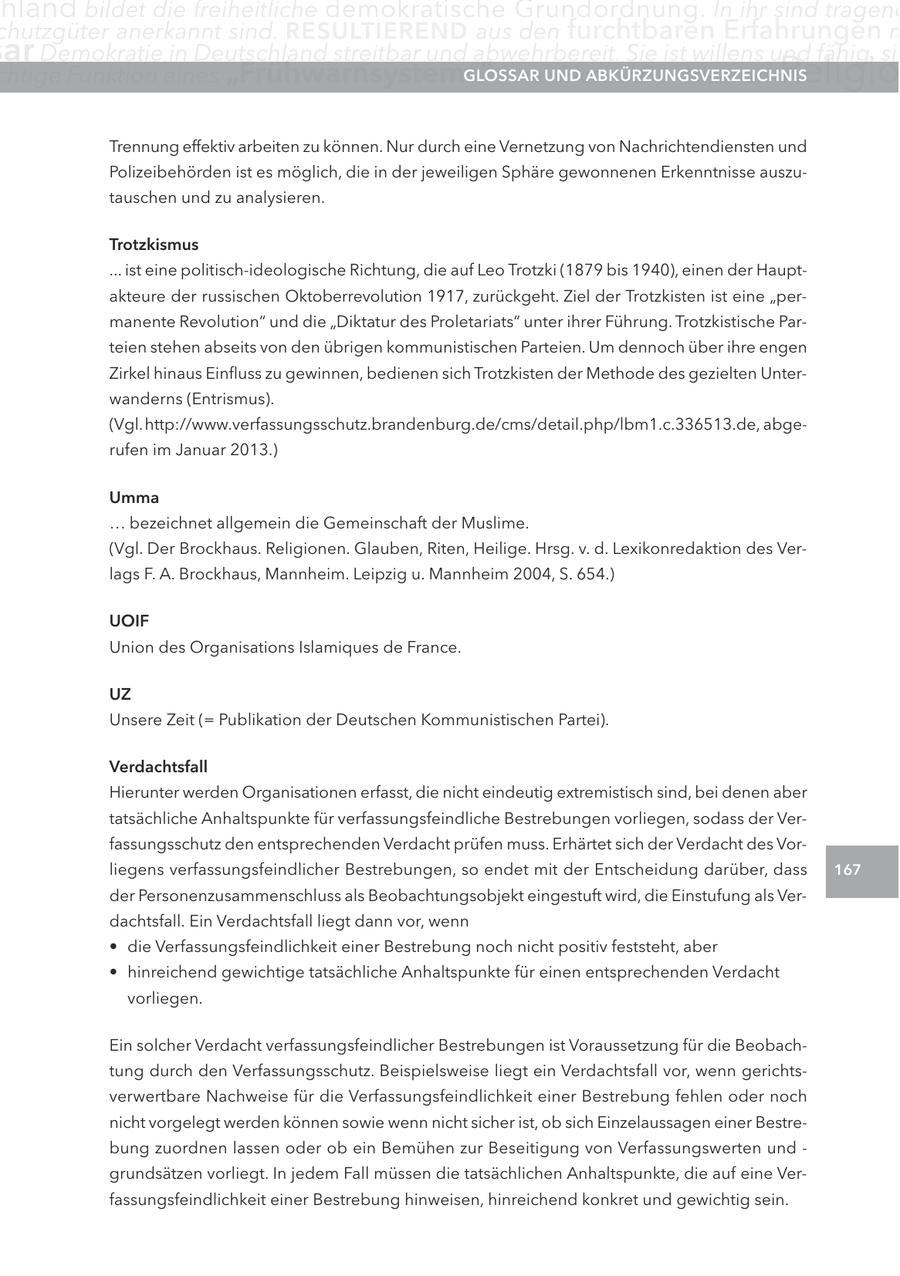 hland bildet die freiheitliche demokratische Grundordnung. In ihr sind tragend chutzgüter anerkannt sind. RESULTIEREND aus den furchtbaren Erfahrungen m ar Demokratie in Deutschland streitbar und abwehrbereit. Sie ist willens und fähig, sic chtige Funktion eines "Frühwarnsystems" inne.UND GLOSSAR Glossar Der Islam als ABKÜRZUNGSVERZEICHNIS Religio Trennung effektiv arbeiten zu können. Nur durch eine Vernetzung von Nachrichtendiensten und Polizeibehörden ist es möglich, die in der jeweiligen Sphäre gewonnenen Erkenntnisse auszutauschen und zu analysieren. Trotzkismus ... ist eine politisch-ideologische Richtung, die auf Leo Trotzki (1879 bis 1940), einen der Hauptakteure der russischen Oktoberrevolution 1917, zurückgeht. Ziel der Trotzkisten ist eine "permanente Revolution" und die "Diktatur des Proletariats" unter ihrer Führung. Trotzkistische Parteien stehen abseits von den übrigen kommunistischen Parteien. Um dennoch über ihre engen Zirkel hinaus Einfluss zu gewinnen, bedienen sich Trotzkisten der Methode des gezielten Unterwanderns (Entrismus). (Vgl.http://www.verfassungsschutz.brandenburg.de/cms/detail.php/lbm1.c.336513.de, abgerufen im Januar 2013.) Umma ... bezeichnet allgemein die Gemeinschaft der Muslime. (Vgl. Der Brockhaus. Religionen. Glauben, Riten, Heilige. Hrsg. v. d. Lexikonredaktion des Verlags F. A. Brockhaus, Mannheim. Leipzig u. Mannheim 2004, S. 654.) UOIF Union des Organisations Islamiques de France. UZ Unsere Zeit (= Publikation der Deutschen Kommunistischen Partei). Verdachtsfall Hierunter werden Organisationen erfasst, die nicht eindeutig extremistisch sind, bei denen aber tatsächliche Anhaltspunkte für verfassungsfeindliche Bestrebungen vorliegen, sodass der Verfassungsschutz den entsprechenden Verdacht prüfen muss. Erhärtet sich der Verdacht des Vorliegens verfassungsfeindlicher Bestrebungen, so endet mit der Entscheidung darüber, dass 167 der Personenzusammenschluss als Beobachtungsobjekt eingestuft wird, die Einstufung als Verdachtsfall. Ein Verdachtsfall liegt dann vor, wenn * die Verfassungsfeindlichkeit einer Bestrebung noch nicht positiv feststeht, aber * hinreichend gewichtige tatsächliche Anhaltspunkte für einen entsprechenden Verdacht vorliegen. Ein solcher Verdacht verfassungsfeindlicher Bestrebungen ist Voraussetzung für die Beobachtung durch den Verfassungsschutz. Beispielsweise liegt ein Verdachtsfall vor, wenn gerichtsverwertbare Nachweise für die Verfassungsfeindlichkeit einer Bestrebung fehlen oder noch nicht vorgelegt werden können sowie wenn nicht sicher ist, ob sich Einzelaussagen einer Bestrebung zuordnen lassen oder ob ein Bemühen zur Beseitigung von Verfassungswerten und - grundsätzen vorliegt. In jedem Fall müssen die tatsächlichen Anhaltspunkte, die auf eine Verfassungsfeindlichkeit einer Bestrebung hinweisen, hinreichend konkret und gewichtig sein.