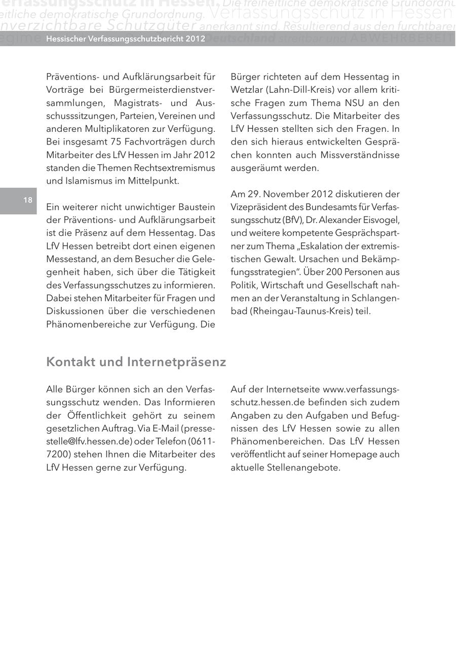 erfassungsschutz in Hessen. Die freiheitliche demokratische Grundordnu eitliche demokratische Grundordnung. Verfassungsschutz in Hessen nverzichtbare Schutzgüter anerkannt sind. Resultierend aus den furchtbaren egime ist die heutige Hessischer Demokratie2012 Verfassungsschutzbericht in Deutschland streitbar und ABWEHRBEREIT Präventionsund Aufklärungsarbeit für Bürger richteten auf dem Hessentag in Vorträge bei BürgermeisterdienstverWetzlar (Lahn-Dill-Kreis) vor allem kritisammlungen, Magistratsund Aussche Fragen zum Thema NSU an den schusssitzungen, Parteien, Vereinen und Verfassungsschutz. Die Mitarbeiter des anderen Multiplikatoren zur Verfügung. LfV Hessen stellten sich den Fragen. In Bei insgesamt 75 Fachvorträgen durch den sich hieraus entwickelten GespräMitarbeiter des LfV Hessen im Jahr 2012 chen konnten auch Missverständnisse standen die Themen Rechtsextremismus ausgeräumt werden. und Islamismus im Mittelpunkt. Am 29. November 2012 diskutieren der 18 Ein weiterer nicht unwichtiger Baustein Vizepräsident des Bundesamts für Verfasder Präventionsund Aufklärungsarbeit sungsschutz (BfV), Dr. Alexander Eisvogel, ist die Präsenz auf dem Hessentag. Das und weitere kompetente GesprächspartLfV Hessen betreibt dort einen eigenen ner zum Thema "Eskalation der extremisMessestand, an dem Besucher die Geletischen Gewalt. Ursachen und Bekämpgenheit haben, sich über die Tätigkeit fungsstrategien". Über 200 Personen aus des Verfassungsschutzes zu informieren. Politik, Wirtschaft und Gesellschaft nahDabei stehen Mitarbeiter für Fragen und men an der Veranstaltung in SchlangenDiskussionen über die verschiedenen bad (Rheingau-Taunus-Kreis) teil. Phänomenbereiche zur Verfügung. Die Kontakt und Internetpräsenz Alle Bürger können sich an den VerfasAuf der Internetseite www.verfassungssungsschutz wenden. Das Informieren schutz.hessen.de befinden sich zudem der Öffentlichkeit gehört zu seinem Angaben zu den Aufgaben und Befuggesetzlichen Auftrag. Via E-Mail (pressenissen des LfV Hessen sowie zu allen stelle@lfv.hessen.de) oder Telefon (0611Phänomenbereichen. Das LfV Hessen 7200) stehen Ihnen die Mitarbeiter des veröffentlicht auf seiner Homepage auch LfV Hessen gerne zur Verfügung. aktuelle Stellenangebote.